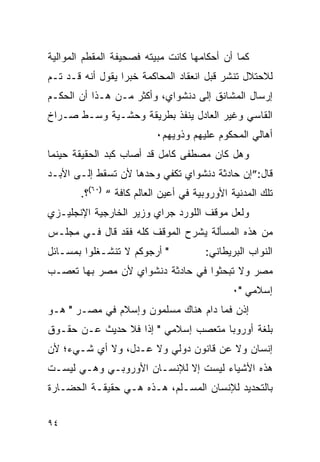 ‫ﻜﻤﺎ ﺃﻥ ﺃﺤﻜﺎﻤﻬﺎ ﻜﺎﻨﺕ ﻤﺒﻴﺘﻪ ﻓﺼﺤﻴﻔﺔ ﺍﻟﻤﻘﻁﻡ ﺍﻟﻤﻭﺍﻟﻴﺔ‬
‫ﻟﻼﺤﺘﻼل ﺘﻨﺸﺭ ﻗﺒل ﺍﻨﻌﻘﺎﺩ ﺍﻟﻤﺤﺎﻜﻤﺔ ﺨﺒ ‪‬ﺍ ﻴﻘﻭل ﺃﻨﻪ ﻗـﺩ ﺘـﻡ‬
                  ‫ﺭ‬
‫ﺇﺭﺴﺎل ﺍﻟﻤﺸﺎﻨﻕ ﺇﻟﻰ ﺩﻨﺸﻭﺍﻱ، ﻭﺃﻜﺜﺭ ﻤـﻥ ﻫـﺫﺍ ﺃﻥ ﺍﻟﺤﻜـﻡ‬
‫ﺍﻟﻘﺎﺴﻲ ﻭﻏﻴﺭ ﺍﻟﻌﺎﺩل ﻴﻨﻔﺫ ﺒﻁﺭﻴﻘﺔ ﻭﺤﺸـﻴﺔ ﻭﺴـﻁ ﺼـﺭﺍﺥ‬
                          ‫ﺃﻫﺎﻟﻲ ﺍﻟﻤﺤﻜﻭﻡ ﻋﻠﻴﻬﻡ ﻭﺫﻭﻴﻬﻡ٠‬
‫ﻭﻫل ﻜﺎﻥ ﻤﺼﻁﻔﻰ ﻜﺎﻤل ﻗﺩ ﺃﺼﺎﺏ ﻜﺒﺩ ﺍﻟﺤﻘﻴﻘﺔ ﺤﻴﻨﻤﺎ‬
‫ﻗﺎل:”ﺇﻥ ﺤﺎﺩﺜﺔ ﺩﻨﺸﻭﺍﻱ ﺘﻜﻔﻲ ﻭﺤﺩﻫﺎ ﻷﻥ ﺘﺴﻘﻁ ﺇﻟـﻰ ﺍﻷﺒـﺩ‬
       ‫ﺘﻠﻙ ﺍﻟﻤﺩﻨﻴﺔ ﺍﻷﻭﺭﻭﺒﻴﺔ ﻓﻲ ﺃﻋﻴﻥ ﺍﻟﻌﺎﻟﻡ ﻜﺎﻓﺔ “ )٠٦(؟.‬
‫ﻭﻟﻌل ﻤﻭﻗﻑ ﺍﻟﻠﻭﺭﺩ ﺠﺭﺍﻱ ﻭﺯﻴﺭ ﺍﻟﺨﺎﺭﺠﻴﺔ ﺍﻹﻨﺠﻠﻴـﺯﻱ‬
‫ﻤﻥ ﻫﺫﻩ ﺍﻟﻤﺴﺄﻟﺔ ﻴﺸﺭﺡ ﺍﻟﻤﻭﻗﻑ ﻜﻠﻪ ﻓﻘﺩ ﻗﺎل ﻓـﻲ ﻤﺠﻠـﺱ‬
‫" ﺃﺭﺠﻭﻜﻡ ﻻ ﺘﻨﺸـﻐﻠﻭﺍ ﺒﻤﺴـﺎﺌل‬           ‫ﺍﻟﻨﻭﺍﺏ ﺍﻟﺒﺭﻴﻁﺎﻨﻲ:‬
‫ﻤﺼﺭ ﻭﻻ ﺘﺒﺤﺜﻭﺍ ﻓﻲ ﺤﺎﺩﺜﺔ ﺩﻨﺸﻭﺍﻱ ﻷﻥ ﻤﺼﺭ ﺒﻬﺎ ﺘﻌﺼـﺏ‬
                                             ‫ﺇﺴﻼﻤﻲ "٠‬
‫ﺇﺫﻥ ﻓﻤﺎ ﺩﺍﻡ ﻫﻨﺎﻙ ﻤﺴﻠﻤﻭﻥ ﻭﺇﺴﻼﻡ ﻓﻲ ﻤﺼـﺭ " ﻫـﻭ‬
‫ﺒﻠﻐﺔ ﺃﻭﺭﻭﺒﺎ ﻤﺘﻌﺼﺏ ﺇﺴﻼﻤﻲ " ﺇﺫﺍ ﻓﻼ ﺤﺩﻴﺙ ﻋـﻥ ﺤﻘـﻭﻕ‬
‫ﺇﻨﺴﺎﻥ ﻭﻻ ﻋﻥ ﻗﺎﻨﻭﻥ ﺩﻭﻟﻲ ﻭﻻ ﻋـﺩل، ﻭﻻ ﺃﻱ ﺸـﻲﺀ؛ ﻷﻥ‬
‫ﻫﺫﻩ ﺍﻷﺸﻴﺎﺀ ﻟﻴﺴﺕ ﺇﻻ ﻟﻺﻨﺴـﺎﻥ ﺍﻷﻭﺭﻭﺒـﻲ ﻭﻫـﻲ ﻟﻴﺴـﺕ‬
‫ﺒﺎﻟﺘﺤﺩﻴﺩ ﻟﻺﻨﺴﺎﻥ ﺍﻟﻤﺴـﻠﻡ، ﻫـﺫﻩ ﻫـﻲ ﺤﻘﻴﻘـﺔ ﺍﻟﺤﻀـﺎﺭﺓ‬


‫٤٩‬
 