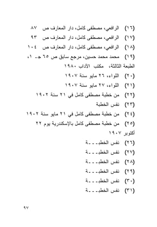 ‫ﺍﻟﺭﺍﻓﻌﻲ، ﻤﺼﻁﻔﻰ ﻜﺎﻤل، ﺩﺍﺭ ﺍﻟﻤﻌﺎﺭﻑ ﺹ ٧٨‬    ‫)٦١(‬
     ‫ﺍﻟﺭﺍﻓﻌﻲ، ﻤﺼﻁﻔﻰ ﻜﺎﻤل، ﺩﺍﺭ ﺍﻟﻤﻌﺎﺭﻑ ﺹ ٣٩‬    ‫)٧١(‬
 ‫ﺍﻟﺭﺍﻓﻌﻲ، ﻤﺼﻁﻔﻰ ﻜﺎﻤل، ﺩﺍﺭ ﺍﻟﻤﻌﺎﺭﻑ ﺹ ٤٠١‬       ‫)٨١(‬
 ‫)٩١( ﻤﺤﻤﺩ ﻤﺤﻤﺩ ﺤﺴﻴﻥ، ﻤﺭﺠﻊ ﺴﺎﺒﻕ ﺹ ٥٦ ﺠـ ١،‬
                  ‫ﺍﻟﻁﺒﻌﺔ ﺍﻟﺜﺎﻟﺜﺔ، ﻤﻜﺘﺏ ﺍﻵﺩﺍﺏ ٠٨٩١‬
                   ‫ﺍﻟﻠﻭﺍﺀ، ٦٢ ﻤﺎﻴﻭ ﺴﻨﺔ ٧٠٩١‬   ‫)٠٢(‬
                   ‫ﺍﻟﻠﻭﺍﺀ، ٧٢ ﻤﺎﻴﻭ ﺴﻨﺔ ٧٠٩١‬   ‫)١٢(‬
       ‫)٢٢( ﻤﻥ ﺨﻁﺒﺔ ﻤﺼﻁﻔﻰ ﻜﺎﻤل ﻓﻲ ١٢ ﺴﻨﺔ ٢٠٩١‬
                                ‫)٣٢( ﻨﻔﺱ ﺍﻟﺨﻁﺒﺔ‬
‫)٤٢( ﻤﻥ ﺨﻁﺒﺔ ﻤﺼﻁﻔﻰ ﻜﺎﻤل ﻓﻲ ١٢ ﻤﺎﻴﻭ ﺴﻨﺔ ٢٠٩١‬
       ‫)٥٢( ﻤﻥ ﺨﻁﺒﺔ ﻤﺼﻁﻔﻰ ﻜﺎﻤل ﺒﺎﻹﺴﻜﻨﺩﺭﻴﺔ ﻴﻭﻡ ٢٢‬
                                      ‫ﺃﻜﺘﻭﺒﺭ ٧٠٩١‬
                            ‫)٦٢( ﻨﻔﺱ ﺍﻟﺨﻁﺒـــﺔ‬
                            ‫)٧٢( ﻨﻔﺱ ﺍﻟﺨﻁﺒـــﺔ‬
                            ‫)٨٢( ﻨﻔﺱ ﺍﻟﺨﻁﺒـــﺔ‬
                            ‫)٩٢( ﻨﻔﺱ ﺍﻟﺨﻁﺒـــﺔ‬
                            ‫)٠٣( ﻨﻔﺱ ﺍﻟﺨﻁﺒـــﺔ‬
                            ‫)١٣( ﻨﻔﺱ ﺍﻟﺨﻁﺒـــﺔ‬


‫٧٩‬
 