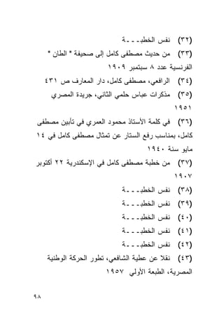 ‫)٢٣( ﻨﻔﺱ ﺍﻟﺨﻁﺒـــﺔ‬
      ‫)٣٣( ﻤﻥ ﺤﺩﻴﺙ ﻤﺼﻁﻔﻰ ﻜﺎﻤل ﺇﻟﻰ ﺼﺤﻴﻔﺔ " ﺍﻟﻁﺎﻥ "‬
                        ‫ﺍﻟﻔﺭﻨﺴﻴﺔ ﻋﺩﺩ ٨ ﺴﺒﺘﻤﺒﺭ ٩٠٩١‬
     ‫ﺍﻟﺭﺍﻓﻌﻲ، ﻤﺼﻁﻔﻰ ﻜﺎﻤل، ﺩﺍﺭ ﺍﻟﻤﻌﺎﺭﻑ ﺹ ١٣٤‬   ‫)٤٣(‬
       ‫)٥٣( ﻤﺫﻜﺭﺍﺕ ﻋﺒﺎﺱ ﺤﻠﻤﻲ ﺍﻟﺜﺎﻨﻲ، ﺠﺭﻴﺩﺓ ﺍﻟﻤﺼﺭﻱ‬
                                              ‫١٥٩١‬
‫)٦٣( ﻓﻲ ﻜﻠﻤﺔ ﺍﻷﺴﺘﺎﺫ ﻤﺤﻤﻭﺩ ﺍﻟﻌﻤﺭﻱ ﻓﻲ ﺘﺄﺒﻴﻥ ﻤﺼﻁﻔﻰ‬
‫ﻜﺎﻤل، ﺒﻤﻨﺎﺴﺏ ﺭﻓﻊ ﺍﻟﺴﺘﺎﺭ ﻋﻥ ﺘﻤﺜﺎل ﻤﺼﻁﻔﻰ ﻜﺎﻤل ﻓﻲ ٤١‬
                                    ‫ﻤﺎﻴﻭ ﺴﻨﺔ ٠٤٩١‬
‫)٧٣( ﻤﻥ ﺨﻁﺒﺔ ﻤﺼﻁﻔﻰ ﻜﺎﻤل ﻓﻲ ﺍﻹﺴﻜﻨﺩﺭﻴﺔ ٢٢ ﺃﻜﺘﻭﺒﺭ‬
                                              ‫٧٠٩١‬
                            ‫)٨٣( ﻨﻔﺱ ﺍﻟﺨﻁﺒـــﺔ‬
                            ‫)٩٣( ﻨﻔﺱ ﺍﻟﺨﻁﺒـــﺔ‬
                            ‫)٠٤( ﻨﻔﺱ ﺍﻟﺨﻁﺒـــﺔ‬
                            ‫)١٤( ﻨﻔﺱ ﺍﻟﺨﻁﺒـــﺔ‬
                            ‫)٢٤( ﻨﻔﺱ ﺍﻟﺨﻁﺒـــﺔ‬
     ‫)٣٤( ﻨﻘﻼ ﻋﻥ ﻋﻁﻴﺔ ﺍﻟﺸﺎﻓﻌﻲ، ﺘﻁﻭﺭ ﺍﻟﺤﺭﻜﺔ ﺍﻟﻭﻁﻨﻴﺔ‬
                       ‫ﺍﻟﻤﺼﺭﻴﺔ، ﺍﻟﻁﺒﻌﺔ ﺍﻷﻭﻟﻲ ٧٥٩١‬


‫٨٩‬
 