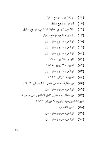 ‫ﺭﻭﺯﻨﺸﺘﻴﻥ، ﻤﺭﺠﻊ ﺴﺎﺒﻕ‬      ‫)٤٤(‬
                        ‫)٥٤( ﻜﺭﻭﻤﺭ، ﻤﺭﺠﻊ ﺴﺎﺒﻕ‬
     ‫)٦٤( ﻨﻘﻼ ﻋﻥ ﺸﻬﺩﻱ ﻋﻁﻴﺔ ﺍﻟﺸﺎﻓﻌﻲ، ﻤﺭﺠﻊ ﺴﺎﺒﻕ‬
                  ‫)٧٤( ﺭﺸﺩﻱ ﺼﺎﻟﺢ، ﻤﺭﺠﻊ ﺴﺎﺒﻕ‬
                    ‫ﺍﻟﺭﺍﻓﻌﻲ، ﻤﺭﺠﻊ ﺴﺎﺒــﻕ‬      ‫)٨٤(‬
                    ‫ﺍﻟﺭﺍﻓﻌﻲ، ﻤﺭﺠﻊ ﺴﺎﺒــﻕ‬      ‫)٩٤(‬
                    ‫ﺍﻟﺭﺍﻓﻌﻲ، ﻤﺭﺠﻊ ﺴﺎﺒــﻕ‬      ‫)٠٥(‬
                       ‫ﺍﻟﻠﻭﺍﺀ، ﺃﻜﺘﻭﺒﺭ ٠٠٩١‬    ‫)١٥(‬
                     ‫)٢٥( ﺍﻟﻤﺅﻴﺩ ٠٣ ﻴﻭﻟﻴﻭ ٥٩٨١‬
                    ‫)٣٥( ﺍﻟﺭﺍﻓﻌﻲ، ﻤﺭﺠﻊ ﺴﺎﺒــﻕ‬
                      ‫ﺍﻟﻤﺅﻴﺩ، ١ ﻴﻨﺎﻴﺭ ٩٩٨١‬    ‫)٤٥(‬
     ‫)٥٥( ﻤﻥ ﺨﻁﺒﺔ ﻤﺼﻁﻔﻰ ﻜﺎﻤل، ٧٢ ﻓﺒﺭﺍﻴﺭ ٢٠٩١‬
                    ‫ﺍﻟﺭﺍﻓﻌﻲ، ﻤﺭﺠﻊ ﺴﺎﺒــﻕ‬      ‫)٦٥(‬
     ‫)٧٥( ﻤﻥ ﺨﻁﺎﺏ ﻤﺼﻁﻔﻰ ﻜﺎﻤل ﺍﻟﻤﻨﺸﻭﺭ ﻓﻲ ﺼﺤﻴﻔﺔ‬
             ‫ﺍﻟﺠﻭﻟﺩﺍ ﺍﻟﺒﺎﺭﻴﺴﻴﺔ ﺒﺘﺎﺭﻴﺦ ٦ ﻓﺒﺭﺍﻴﺭ ٩٩٨١‬
                               ‫)٨٥( ﻨﻔﺱ ﺍﻟﺨﻁﺎﺏ‬
                    ‫ﺍﻟﺭﺍﻓﻌﻲ، ﻤﺭﺠﻊ ﺴﺎﺒــﻕ‬      ‫)٩٥(‬
                    ‫ﺍﻟﺭﺍﻓﻌﻲ، ﻤﺭﺠﻊ ﺴﺎﺒــﻕ‬      ‫)٠٦(‬


‫٩٩‬
 