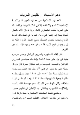 ‫ﺩﻋﻡ ﺍﻻﺴﺘﺒﺩﺍﺩ .. ﺘﻘﻠﻴﺹ ﺍﻟﺤﺭﻴﺎﺕ‬
‫ﺍﻟﺤﻀﺎﺭﺓ ﺍﻹﺴﻼﻤﻴﺔ ﻫﻲ ﺤﻀﺎﺭﺓ ﺍﻟﺤﺭﻴـﺔ، ﻭﺍﻷﻤـﺔ‬
‫ﺍﻹﺴﻼﻤﻴﺔ ﻻ ﺘﺒﺩﻉ ﻭﻻ ﺘﺘﻘﺩﻡ ﺇﻻ ﻓﻲ ﻅﻼل ﺍﻟﺤﺭﻴﺔ، ﻭﺍﻟﻘﻀـﺎﺀ‬
‫ﻋﻠﻰ ﺍﻟﺤﺭﻴﺔ ﻫﺩﻑ ﺍﺴﺘﻌﻤﺎﺭﻱ ﺜﺎﺒﺕ، ﻭﺇﺫﺍ ﻜـﺎﻥ ﺍﻻﺴـﺘﻌﻤﺎﺭ‬
‫ﺃﺤﻴﺎﻨﺎ ﻴﻠﺠﺎ ﺇﻟﻰ ﺇﺘﺎﺤﺔ ﺸﻲﺀ ﻤﻥ ﺍﻟﺤﺭﻴﺔ ﻓﻲ ﻟﺤﻅـﺎﺕ ﺍﻟﻤـﺩ‬
‫ﺍﻟﺜﻭﺭﻱ ﺒﻬﺩﻑ ﺘﻨﻔﻴﺱ ﺍﻟﻀﻐﻁ، ﻭﻤﻨﻊ ﺍﻨﻔﺠﺎﺭ ﺍﻟﺜﻭﺭﺓ، ﻓﺄﻨﻪ ﻤﺎ‬
‫ﺃﻥ ﻴﻨﺠﺢ ﻓﻲ ﺫﺒﺢ ﺍﻟﺜﻭﺭﺓ ﻓﺄﻨﻪ ﻴﺴﻔﺭ ﻋﻨﻪ ﻭﺠﻬﻪ ﺍﻻﺴـﺘﺒﺩﺍﺩﻯ‬
                                               ‫ﺍﻟﻘﺒﻴﺢ.‬
‫ﻓﺘﻡ ﺇﻟﻐﺎﺀ ﺍﻟﺩﺴﺘﻭﺭ، ﻭﺘﺴﺭﻴﺢ ﺍﻟﺒﺭﻟﻤﺎﻥ ﻭﺼﺩﺭ ﻤﺭﺴﻭﻡ‬
‫ﺠﺩﻴﺩ ﻓﻲ ﺃﻭل ﻤﺎﻴﻭ ﺴﻨﺔ ٣٨٨١ ﺒﺈﻨﺸـﺎﺀ ﻤﺠﻠـﺱ ﺸـﻭﺭﻱ‬
‫ﺍﻟﻘﻭﺍﻨﻴﻥ ﻭﺍﻟﺠﻤﻌﻴﺔ ﺍﻟﻌﻤﻭﻤﻴﺔ، ﻭﻫﻤﺎ ﻫﻴﺌﺘﺎﻥ ﻤﺠﺭﺩ ﺘﺎﻥ ﻤﻥ ﻜل‬
‫ﺴﻠﻁﺔ ﻋﻠﻰ ﺤﺩ ﺘﻌﺒﻴﺭ ﺍﻟﺭﺍﻓﻌﻲ )٥(، ﻭﻅل ﻫﺫﺍ ﺍﻟﻨﻅﺎﻡ ﻤﺴـﺘﻤﺭﺍ‬
‫ﻟﻤﺩﺓ ﺜﻼﺜﻴﻥ ﺴﻨﺔ ﻤﻨﺫ ٣٨٨١ ﺇﻟﻰ ٣١٩١ ﺤﻴﺙ ﺤـل ﻤﺤﻠـﻪ‬
‫ﻨﻅﺎﻡ ﺍﻟﺠﻤﻌﻴﺔ ﺍﻟﺘﺸﺭﻴﻌﻴﺔ ﺴﻨﺔ ٣١٩١-ﺃﻴ ‪‬ﺎ ﻟﻡ ﺘﻜـﻥ ﻟﻬـﺎ‬
              ‫ﻀ‬
‫ﺴﻠﻁﺔ- ﻭﻜﺎﻥ ﺍﻟﻬﺩﻑ ﻤﻥ ﻜل ﺫﻟﻙ ﺩﻋﻡ ﻤﺅﺴﺴﺔ ﺍﻻﺴـﺘﺒﺩﺍﺩ،‬
‫ﻭﺇﻁﻼﻕ ﻴﺩ ﺍﻟﺨﺩﻴﻭﻱ، ﻭﺒﺎﻟﺘﺎﻟﻲ ﻴﺩ ﺍﻹﻨﺠﻠﻴﺯ ﻓﻲ ﺸﺌﻭﻥ ﻤﺼﺭ.‬
‫ﻭﺒﺎﻟﻁﺒﻊ ﻗﺎﻤﺕ ﺍﻟﺴﻠﻁﺎﺕ ﺍﻻﺴﺘﻌﻤﺎﺭﻴﺔ ﺒﻤﻁـﺎﺭﺩﺓ ﻜـل‬
‫ﻤﻥ ﻴﻔﻜﺭ ﻓﻲ ﻤﻘﺎﻭﻤﺔ ﺍﻻﺤﺘﻼل ﻭﺍﻜﺘﻅﺕ ﺍﻟﺴﺠﻭﻥ ﺒـﺎﻟﻭﻁﻨﻴﻴﻥ،‬

‫١١‬
 