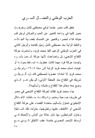 ‫ﺍﻟﺤﺯﺏ ﺍﻟﻭﻁﻨﻲ ﻭﺍﻟﻨﻀـﺎل ﺍﻟﺴـﺭﻱ‬

‫ﺨﻔﻕ ﻗﻠﺏ ﻤﺼﺭ ﻋﻨﺩﻤﺎ ﺘﻭﻓﻲ ﻤﺼﻁﻔﻲ ﻜﺎﻤل ﻭﺨﺭﺠـﺕ‬
‫ﻤﺼﺭ ﻜﻠﻬﺎ ﻓﻲ ﻭﺩﺍﻋﻪ ﻜﺘﻌﺒﻴﺭ ﻋﻥ ﺍﻟﺤﺏ ﻭﺍﻟﻌﺭﻓﺎﻥ ﻟﺭﺠل ﻗﺩﻡ‬
‫ﺤﻴﺎﺘﻪ ﻓﺩﺍﺀ ﻟﻤﺼﺭ، ﻭﻜﺘﻌﺒﻴﺭ ﻋﻥ ﺍﻟﺘﻤﺴﻙ ﺒﻘﻀـﻴﺔ ﺍﻟﺠـﻼﺀ،‬
‫ﻭﺍﻟﺘﻘﻁ ﺍﻟﺭﺍﻴﺔ ﺒﻌﺩ ﻤﺼﻁﻔﻲ ﻜﺎﻤل ﺯﻤﻴل ﻜﻔﺎﺤﻪ ﻭﺍﻟﺭﺠل ﺍﻟﺜﺎﻨﻲ‬
‫ﻓﻲ ﺍﻟﺤﺯﺏ ﺍﻟﻭﻁﻨﻲ ﺍﻟﺯﻋﻴﻡ ﺍﻟﻔﺫ ﻤﺤﻤﺩ ﻓﺭﻴﺩ، ﻭﺍﺴﺘﻤﺭﺕ ﺤﺭﻜﺔ‬
‫ﺍﻟﻜﻔﺎﺡ ﺍﻟﺸﻌﺒﻲ، ﺒل ﻭﺘﺼﺎﻋﺩﺕ ﻷﻨﻬﺎ ﺤﺭﻜﺔ ﺸـﻌﺏ ﺒﺄﺴـﺭﻩ‬
‫ﻭﻟﻴﺴﺕ ﺤﺭﻜﺔ ﻓﺭﺩ ﻤﻬﻤﺎ ﻜﺎﻨﺕ ﻋﺒﻘﺭﻴﺘـﻪ ﺘﺴـﻘﻁ ﺒﻤﻭﺘـﻪ ﺃﻭ‬
‫ﻏﻴﺎﺒﻪ، ﺘﺴﻠﻡ ﻤﺤﻤﺩ ﻓﺭﻴﺩ ﺍﻟﺭﺍﻴﺔ ﺇﺫﻥ ﺴﻨﺔ ٨٠٩١، ﻭﻟﻡ ﻴﻜـﻥ‬
‫ﻤﺤﻤﺩ ﻓﺭﻴﺩ ﺇﻻ ﺍﻤﺘﺩﺍﺩﺍ ﻋﻀﻭﻴﺎ ﻟﻤﺼﻁﻔﻲ ﻜﺎﻤـل، ﺃﻟـﻡ ﻴﻜـﻥ‬
‫ﺸﺭﻴﻜﻪ ﻓﻲ ﺍﻟﻜﻔﺎﺡ ﻤﻨﺫ ﺍﻟﻠﺤﻅﺔ ﺍﻷﻭﻟﻲ، ﺃﻟﻡ ﻴﻜﻥ ﻫـﻭ ﺍﻟـﺫﻱ‬
           ‫ﻭﻀﻊ ﻤﻌﻪ ﻤﻌﺎﻟﻡ ﻫﺫﺍ ﺍﻟﻜﻔﺎﺡ ﻭﻏﺎﻴﺎﺘﻪ ﻭﺃﺴﺎﻟﻴﺒﻪ؟.‬
‫ﺠﺎﺀ ﻤﺤﻤﺩ ﻓﺭﻴﺩ ﻜﻘﺎﺌﺩ ﻟﺤﺭﻜﺔ ﺍﻟﻜﻔﺎﺡ ﺍﻟﺸﻌﺒﻲ ﻓﻲ ﻤﺼﺭ‬
‫ﻓﻲ ﻅﺭﻭﻑ ﺼـﻌﺒﺔ ﻭﻤﺘﻤﻴـﺯﺓ ﻭﻜﺎﻨـﺕ ﺴـﻠﻁﺎﺕ ﺍﻻﺤـﺘﻼل‬
‫ﺍﻹﻨﺠﻠﻴﺯﻱ ﺘﺤﺎﻭل ﺒﺄﺴﺎﻟﻴﺏ ﻤﺘﻌﺩﺩﺓ ﺍﻟﻘﻀﺎﺀ ﻋﻠﻰ ﺤﺭﻜﺔ ﺍﻟﻜﻔﺎﺡ‬
‫ﺍﻟﺸﻌﺒﻲ ﺃﻭ ﺍﻻﻟﺘﻔﺎﻑ ﻋﻠﻴﻬﺎ ﻭﺘﻁﻭﻴﻘﻬﺎ، ﺤﺎﻭﻟﺕ ﺘﻠﻙ ﺍﻟﺴـﻠﻁﺔ‬
‫ﻭﺤﺎﻭل ﺍﻟﻤﺭﺘﺒﻁﻭﻥ ﺒﻬﺎ ﻨﺸﺭ ﺤﺎﻟﺔ ﻤﻥ ﺍﻟﻴﺄﺱ ﻭﺍﻹﺤﺒﺎﻁ ﻓـﻲ‬
‫ﺃﻭﺴﺎﻁ ﺍﻟﺸﻌﺏ ﺍﻟﻤﺼﺭﻱ ﺨﺎﺼﺔ ﻋﻘﺏ ﺍﻻﺘﻔﺎﻕ ﺍﻟـﻭﺩﻱ ﻤـﻊ‬
‫٨٢‬
 