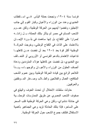 ‫ﻓﺭﻨﺴﺎ ﺴﻨﺔ ٤٠٩١، ﻭﻨﺠﺤﺕ ﺤﻤﻠﺔ ﺍﻟﻴﺄﺱ ﻓـﻲ ﺍﺴـﺘﻘﻁﺎﺏ‬
‫ﺍﻟﺨﺩﻴﻭﻱ ﻭﻋﺩﺩ ﻤﻥ ﺍﻟﻭﺯﺭﺍﺀ ﻭﺍﻷﻋﻴﺎﻥ ﻭﻜﺒﺎﺭ ﺍﻟﻘﻭﻡ ﺇﻟﻲ ﺠﺎﻨﺏ‬
‫ﺍﻹﻨﺠﻠﻴﺯ، ﻭﻨﻔﻀﻭﺍ ﺃﻴﺩﻴﻬﻡ ﻤﻥ ﺍﻟﺤﺭﻜﺔ ﺍﻟﻭﻁﻨﻴﺔ، ﻭﻟﻜﻥ ﻋﻤـﻭﻡ‬
‫ﺍﻟﺸﻌﺏ ﺍﻟﻤﺴﻠﻡ ﻓﻲ ﻤﺼﺭ ﻟﻡ ﻴﺘﺄﺜﺭ ﺒﺘﻠﻙ ﺍﻟﺤﻤﻠﺔ، ﺒـل ﺯﺍﺩﺘـﻪ‬
‫ﺇﺼﺭﺍﺭﺍ ﻋﻠﻰ ﺍﻟﻜﻔﺎﺡ، ﺒل ﺇﻨﻬﺎ ﺴﺎﻫﻤﺕ ﻓﻲ ﺒﻠـﻭﺭﺓ ﺍﻹﻴﻤـﺎﻥ‬
‫ﺒﺎﻻﻋﺘﻤﺎﺩ ﻋﻠﻰ ﺍﻟﺫﺍﺕ ﻓﻲ ﺍﻟﻜﻔﺎﺡ ﺍﻟﻭﻁﻨﻲ، ﻭﺨﺭﺠﺕ ﺍﻟﺤﺭﻜـﺔ‬
‫ﺍﻟﻭﻁﻨﻴﺔ ﺃﻜﺜﺭ ﻗﻭﺓ ﺒﻌﺩ ٤٠٩١ ﺒﻌﺩ ﺃﻥ ﻨﻔﻀﺕ ﻋـﻥ ﻜﺎﻫﻠﻬـﺎ‬
‫ﺘﺩﺍﻋﻴﺎﺕ ﺍﻻﻫﺘﻤﺎﻡ ﺒﺎﻟﺩﻋﻡ ﺍﻟﻔﺭﻨﺴﻲ ﺃﻭ ﺍﻷﻭﺭﻭﺒﻲ ﺃﻭ ﺍﻟﺘﺤـﺎﻟﻑ‬
‫ﻤﻊ ﺍﻟﺨﺩﻴﻭﻱ، ﺒل ﻨﻔﻀﺕ ﻋﻥ ﻜﺎﻫﻠﻬﺎ ﻫﺅﻻﺀ ﺍﻟﻤﺘﺭﺩﺩﻴﻥ ﻭﺩﻋﺎﺓ‬
‫ﺃﻨﺼﺎﻑ ﺍﻟﺤﻠﻭل ﻤﻥ ﺍﻟﻭﺯﺭﺍﺀ ﻭﺍﻷﻋﻴـﺎﻥ ﻭﺍﻟﻭﺠﻬـﺎﺀ، ﻭﺒـﺩﺃ‬
‫ﺍﻟﺘﻼﺤﻡ ﺍﻟﺭﺍﺌﻊ ﺒﻴﻥ ﻗﻴﺎﺩﺓ ﺍﻟﺤﺭﻜﺔ ﺍﻟﻭﻁﻨﻴﺔ ﻭﺒﻴﻥ ﻋﻤﻭﻡ ﺍﻟﺸﻌﺏ‬
‫ﺍﻟﻤﻜﺎﻓﺢ، ﺍﻟﻌﻤﺎل ﻭﺍﻟﻔﻼﺤﻴﻥ ﻭﺍﻟﻁـﻼﺏ ﻭﺼـﻐﺎﺭ ﺍﻟﻤـﻭﻅﻔﻴﻥ‬
                                            ‫ﻭﺍﻟﺤﺭﻓﻴﻴﻥ.‬
‫ﺤﺎﻭﻟﺕ ﺴﻠﻁﺎﺕ ﺍﻻﺤﺘﻼل ﺃﻥ ﺘﺤﺩﺙ ﺍﻟﺨﻭﻑ ﻭﺍﻟﻬﻠﻊ ﻓﻲ‬
‫ﺼﻔﻭﻑ ﺍﻟﺸﻌﺏ ﺍﻟﻤﺼﺭﻱ ﻋﻥ ﻁﺭﻴﻕ ﺍﻟﻤﻤﺎﺭﺴﺎﺕ ﺍﻟﻭﺤﺸـﻴﺔ‬
‫ﻓﻲ ﺤﺎﺩﺜﺔ ﺩﻨﺸﻭﺍﻱ، ﻭﻟﻜﻥ ﻭﻋﻲ ﺍﻟﺤﺭﻜﺔ ﺍﻟﻭﻁﻨﻴﺔ ﻗﻠﺏ ﺍﻟﺴﺤﺭ‬
‫ﻋﻠﻰ ﺍﻟﺴﺎﺤﺭ، ﻓﺈﺫﺍ ﺒﺘﻠﻙ ﺍﻟﺤﺎﺩﺜﺔ ﺘﺯﻴﺩ ﻭﻋﻲ ﺍﻟﺠﻤﺎﻫﻴﺭ ﺒﺄﻫﻤﻴﺔ‬
      ‫ﺍﻻﺴﺘﻘﻼل ﻓﺘﻠﺘﻑ ﺠﻤﻭﻉ ﺍﻟﺸﻌﺏ ﺤﻭل ﺍﻟﺤﺭﻜﺔ ﺍﻟﻭﻁﻨﻴﺔ.‬


‫٩٢‬
 