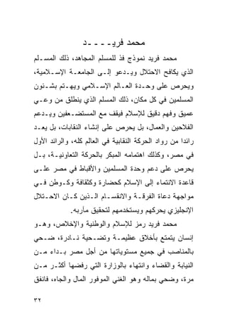 ‫ﻤﺤﻤﺩ ﻓﺭﻴــــﺩ‬
‫ﻤﺤﻤﺩ ﻓﺭﻴﺩ ﻨﻤﻭﺫﺝ ﻓﺫ ﻟﻠﻤﺴﻠﻡ ﺍﻟﻤﺠﺎﻫﺩ، ﺫﻟﻙ ﺍﻟﻤﺴـﻠﻡ‬
‫ﺍﻟﺫﻱ ﻴﻜﺎﻓﺢ ﺍﻻﺤﺘﻼل ﻭﻴـﺩﻋﻭ ﺇﻟـﻰ ﺍﻟﺠﺎﻤﻌـﺔ ﺍﻹﺴـﻼﻤﻴﺔ،‬
‫ﻭﻴﺤﺭﺹ ﻋﻠﻰ ﻭﺤـﺩﺓ ﺍﻟﻌـﺎﻟﻡ ﺍﻹﺴـﻼﻤﻲ ﻭﻴﻬـﺘﻡ ﺒﺸـﺌﻭﻥ‬
‫ﺍﻟﻤﺴﻠﻤﻴﻥ ﻓﻲ ﻜل ﻤﻜﺎﻥ، ﺫﻟﻙ ﺍﻟﻤﺴﻠﻡ ﺍﻟﺫﻱ ﻴﻨﻁﻠﻕ ﻤﻥ ﻭﻋـﻲ‬
‫ﻋﻤﻴﻕ ﻭﻓﻬﻡ ﺩﻗﻴﻕ ﻟﻺﺴﻼﻡ ﻓﻴﻘﻑ ﻤﻊ ﺍﻟﻤﺴﺘﻀـﻌﻔﻴﻥ ﻭﻴـﺩﻋﻡ‬
‫ﺍﻟﻔﻼﺤﻴﻥ ﻭﺍﻟﻌﻤﺎل، ﺒل ﻴﺤﺭﺹ ﻋﻠﻰ ﺇﻨﺸﺎﺀ ﺍﻟﻨﻘﺎﺒﺎﺕ، ﺒل ﻴﻌـﺩ‬
‫ﺭﺍﺌ ‪‬ﺍ ﻤﻥ ﺭﻭﺍﺩ ﺍﻟﺤﺭﻜﺔ ﺍﻟﻨﻘﺎﺒﻴﺔ ﻓﻲ ﺍﻟﻌﺎﻟﻡ ﻜﻠﻪ، ﻭﺍﻟﺭﺍﺌﺩ ﺍﻷﻭل‬
                                                     ‫ﺩ‬
‫ﻓﻲ ﻤﺼﺭ، ﻭﻜﺫﻟﻙ ﺍﻫﺘﻤﺎﻤﻪ ﺍﻟﻤﺒﻜﺭ ﺒﺎﻟﺤﺭﻜﺔ ﺍﻟﺘﻌﺎﻭﻨﻴـﺔ، ﺒـل‬
‫ﻴﺤﺭﺹ ﻋﻠﻰ ﺩﻋﻡ ﻭﺤﺩﺓ ﺍﻟﻤﺴﻠﻤﻴﻥ ﻭﺍﻷﻗﺒﺎﻁ ﻓﻲ ﻤﺼﺭ ﻋﻠـﻰ‬
‫ﻗﺎﻋﺩﺓ ﺍﻻﻨﺘﻤﺎﺀ ﺇﻟﻰ ﺍﻹﺴﻼﻡ ﻜﺤﻀﺎﺭﺓ ﻭﻜﺜﻘﺎﻓﺔ ﻭﻜـﻭﻁﻥ ﻓـﻲ‬
‫ﻤﻭﺍﺠﻬﺔ ﺩﻋﺎﺓ ﺍﻟﻔﺭﻗـﺔ ﻭﺍﻻﻨﻘﺴـﺎﻡ ﺍﻟـﺫﻴﻥ ﻜـﺎﻥ ﺍﻻﺤـﺘﻼل‬
             ‫ﺍﻹﻨﺠﻠﻴﺯﻱ ﻴﺤﺭﻜﻬﻡ ﻭﻴﺴﺘﺨﺩﻤﻬﻡ ﻟﺘﺤﻘﻴﻕ ﻤﺂﺭﺒﻪ.‬
‫ﻤﺤﻤﺩ ﻓﺭﻴﺩ ﺭﻤﺯ ﻟﻺﺴﻼﻡ ﻭﺍﻟﻭﻁﻨﻴﺔ ﻭﺍﻹﺨﻼﺹ، ﻭﻫـﻭ‬
‫ﺇﻨﺴﺎﻥ ﻴﺘﻤﺘﻊ ﺒﺄﺨﻼﻕ ﻋﻅﻴﻤـﺔ ﻭﺘﻀـﺤﻴﺔ ﻨـﺎﺩﺭﺓ، ﻀـﺤﻲ‬
‫ﺒﺎﻟﻤﻨﺎﺼﺏ ﻓﻲ ﺠﻤﻴﻊ ﻤﺴﺘﻭﻴﺎﺘﻬﺎ ﻤﻥ ﺃﺠل ﻤﺼﺭ ﺒـﺩﺍﺀ ﻤـﻥ‬
    ‫‪‬‬
‫ﺍﻟﻨﻴﺎﺒﺔ ﻭﺍﻟﻘﻀﺎﺀ ﻭﺍﻨﺘﻬﺎﺀ ﺒﺎﻟﻭﺯﺍﺭﺓ ﺍﻟﺘﻲ ﺭﻓﻀﻬﺎ ﺃﻜﺜـﺭ ﻤـﻥ‬
‫ﻤﺭﺓ، ﻭﻀﺤﻲ ﺒﻤﺎﻟﻪ ﻭﻫﻭ ﺍﻟﻐﻨﻲ ﺍﻟﻤﻭﻓﻭﺭ ﺍﻟﻤﺎل ﻭﺍﻟﺠﺎﻩ، ﻓﺎﻨﻔﻕ‬

‫٢٣‬
 