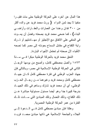 ‫ﻫﺫﺍ ﺍﻟﻤﺎل ﻋﻥ ﺁﺨﺭﻩ ﻋﻠﻰ ﺍﻟﺤﺭﻜﺔ ﺍﻟﻭﻁﻨﻴﺔ ﺤﺘﻰ ﻤﺎﺕ ﻓﻘﻴـ ‪‬ﺍ‬
 ‫ﺭ‬
‫ﻭﺭﺙ ﻤﺤﻤﺩ ﻓﺭﻴﺩ ﻋﻥ ﻭﺍﻟﺩﻩ ﺃﻜﺜﺭ‬   ‫ﻤﻨﻔﻴ‪‬ﺎ ﻻ ﻴﺠﺩ ﺜﻤﻥ ﺍﻟﺩﻭﺍﺀ ﴿‬
‫ﻤﻥ ٠٠٣ ﻓﺩﺍﻥ ﻭﻋﺩ ‪‬ﺍ ﻤﻥ ﺍﻟﻌﻤﺎﺭﺍﺕ ﻭﺍﻟﻌﻘـﺎﺭﺍﺕ ﻭﺃﺭﺍﻀـﻲ‬
                                ‫ﺩ‬
‫ﺍﻟﺒﻨﺎﺀ﴾، ﻜﻤﺎ ﻀﺤﻲ ﻤﺤﻤﺩ ﻓﺭﻴﺩ ﺒﺼﺤﺘﻪ ﻭﻓﻀل ﺃﻥ ﻴﻤـﻭﺕ‬
‫ﻓﻲ ﺍﻟﻤﻨﻔﻲ ﻋﻠﻰ ﺍﻻﺘﻔﺎﻕ ﻤﻊ ﺍﻹﻨﺠﻠﻴﺯ ﺃﻭ ﻤﻬـﺎﺩﻨﺘﻬﻡ ﺃﻭ ﺘـﺭﻙ‬
‫ﺭﺍﻴﺔ ﺍﻟﻜﻔﺎﺡ ﻓﻲ ﻤﻘﺎﺒل ﺍﻟﺴﻤﺎﺡ ﺒﻌﻭﺩﺘﻪ ﺇﻟﻰ ﻤﺼﺭ ﻜﻤﺎ ﻨﺼﺤﻪ‬
             ‫ﺍﻷﻁﺒﺎﺀ ﻷﻥ ﺼﺤﺘﻪ ﻟﻡ ﺘﺤﺘﻤل ﺍﻷﺠﻭﺍﺀ ﺍﻟﺒﺎﺭﺩﺓ.‬
‫ﺍﻟﺘﺤﻕ ﻤﺤﻤﺩ ﻓﺭﻴﺩ ﺒﺎﻟﺤﺭﻜﺔ ﺍﻟﻭﻁﻨﻴﺔ ﻤﺒﻜ ‪‬ﺍ ﻓـﻲ ﺴـﻨﺔ‬
          ‫ﺭ‬
‫٣٩٨١ ﻭﺃﺘﺼل ﺒﻤﺼﻁﻔﻲ ﻜﺎﻤل، ﻭﺃﺼﺒﺢ ﻤﻥ ﻴﻭﻤﻬﺎ ﺍﻟﺭﺠـل‬
‫ﺍﻟﺜﺎﻨﻲ ﻓﻲ ﺍﻟﺤﺭﻜﺔ ﺍﻟﻭﻁﻨﻴﺔ ﺍﻹﺴﻼﻤﻴﺔ ﻓﻲ ﻤﺼﺭ، ﻭﺒﺎﻟﺘﺎﻟﻲ ﻓﺈﻥ‬
‫ﺠﻬﺎﺩ ﺍﻟﺤﺯﺏ ﺍﻟﻭﻁﻨﻲ ﻓﻲ ﻓﺘﺭﺓ ﻤﺼﻁﻔﻲ ﻜﺎﻤل ﻜـﺎﻥ ﺠﻬـﺎﺩ‬
‫ﻤﺼﻁﻔﻲ ﻜﺎﻤل ﻭﻤﺤﻤﺩ ﻓﺭﻴﺩ ﻭﻏﻴﺭﻫﻤﺎ ﻤـﻥ ﺭﺠـﺎل ﺍﻟﺤـﺯﺏ‬
‫ﺍﻟﻭﻁﻨﻲ، ﺃﻱ ﺃﻥ ﻤﺤﻤﺩ ﻓﺭﻴﺩ ﺸﺎﺭﻙ ﻭﺴﺎﻫﻡ ﻓﻲ ﺫﻟﻙ ﺍﻟﺠﻬـﺎﺩ‬
‫ﺒﺩﺭﺠﺔ ﻜﺒﻴﺭﺓ ﺠ ‪‬ﺍ ﻭﻫﻭ ﺃﻴ ‪‬ﺎ ﻤﺴﺌﻭل ﻤﺴﺌﻭﻟﻴﺔ ﻤﺒﺎﺸﺭﺓ ﻋـﻥ‬
                          ‫ﻀ‬         ‫ﺩ‬
‫ﺫﻟﻙ ﺍﻟﻜﻔﺎﺡ، ﻭﺫﻟﻙ ﺍﻟﻨﻀﺎل ﻭﺘﻠﻙ ﺍﻟﻤﺒﺎﺩﺉ ﺍﻟﺘﻲ ﺴـﺎﺩﺕ ﺘﻠـﻙ‬
                ‫ﺍﻟﻔﺘﺭﺓ ﻤﻥ ﻋﻤﺭ ﺍﻟﺤﺭﻜﺔ ﺍﻟﻭﻁﻨﻴﺔ ﺍﻟﻤﺼﺭﻴﺔ.‬
‫ﻭﻫﻜﺫﺍ ﻓﺈﻥ ﻤﺒﺎﺩﺉ ﻤﺼﻁﻔﻲ ﻜﺎﻤل ﻓـﻲ ﺍﻟـﺩﻋﻭﺓ ﺇﻟـﻰ‬
‫ﺍﻟﺠﻼﺀ ﻭﺍﻟﺠﺎﻤﻌﺔ ﺍﻹﺴﻼﻤﻴﺔ ﻫﻲ ﺫﺍﺘﻬﺎ ﻤﺒﺎﺩﺉ ﻤﺤﻤـﺩ ﻓﺭﻴـﺩ‬


‫٣٣‬
 