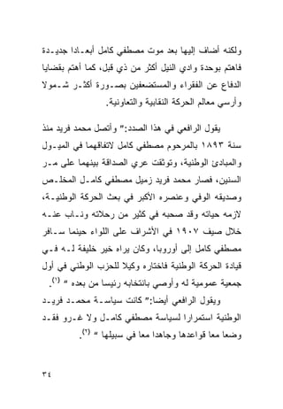 ‫ﻭﻟﻜﻨﻪ ﺃﻀﺎﻑ ﺇﻟﻴﻬﺎ ﺒﻌﺩ ﻤﻭﺕ ﻤﺼﻁﻔﻲ ﻜﺎﻤل ﺃﺒﻌـﺎ ‪‬ﺍ ﺠﺩﻴـﺩﺓ‬
        ‫ﺩ‬
‫ﻓﺎﻫﺘﻡ ﺒﻭﺤﺩﺓ ﻭﺍﺩﻱ ﺍﻟﻨﻴل ﺃﻜﺜﺭ ﻤﻥ ﺫﻱ ﻗﺒل، ﻜﻤﺎ ﺃﻫﺘﻡ ﺒﻘﻀﺎﻴﺎ‬
‫ﺍﻟﺩﻓﺎﻉ ﻋﻥ ﺍﻟﻔﻘﺭﺍﺀ ﻭﺍﻟﻤﺴﺘﻀﻌﻔﻴﻥ ﺒﺼـﻭﺭﺓ ﺃﻜﺜـﺭ ﺸـﻤﻭﻻ‬
                 ‫ﻭﺃﺭﺴﻲ ﻤﻌﺎﻟﻡ ﺍﻟﺤﺭﻜﺔ ﺍﻟﻨﻘﺎﺒﻴﺔ ﻭﺍﻟﺘﻌﺎﻭﻨﻴﺔ.‬

‫ﻴﻘﻭل ﺍﻟﺭﺍﻓﻌﻲ ﻓﻲ ﻫﺫﺍ ﺍﻟﺼﺩﺩ:” ﻭﺃﺘﺼل ﻤﺤﻤﺩ ﻓﺭﻴﺩ ﻤﻨﺫ‬
‫ﺴﻨﺔ ٣٩٨١ ﺒﺎﻟﻤﺭﺤﻭﻡ ﻤﺼﻁﻔﻲ ﻜﺎﻤل ﻻﺘﻔﺎﻗﻬﻤﺎ ﻓﻲ ﺍﻟﻤﻴـﻭل‬
‫ﻭﺍﻟﻤﺒﺎﺩﺉ ﺍﻟﻭﻁﻨﻴﺔ، ﻭﺘﻭﺜﻘﺕ ﻋﺭﻱ ﺍﻟﺼﺩﺍﻗﺔ ﺒﻴﻨﻬﻤﺎ ﻋﻠﻰ ﻤـﺭ‬
‫ﺍﻟﺴﻨﻴﻥ، ﻓﺼﺎﺭ ﻤﺤﻤﺩ ﻓﺭﻴﺩ ﺯﻤﻴل ﻤﺼﻁﻔﻲ ﻜﺎﻤـل ﺍﻟﻤﺨﻠـﺹ‬
‫ﻭﺼﺩﻴﻘﻪ ﺍﻟﻭﻓﻲ ﻭﻋﻨﺼﺭﻩ ﺍﻷﻜﺒﺭ ﻓﻲ ﺒﻌﺙ ﺍﻟﺤﺭﻜﺔ ﺍﻟﻭﻁﻨﻴـﺔ،‬
‫ﻻﺯﻤﻪ ﺤﻴﺎﺘﻪ ﻭﻗﺩ ﺼﺤﺒﻪ ﻓﻲ ﻜﺜﻴﺭ ﻤﻥ ﺭﺤﻼﺘﻪ ﻭﻨـﺎﺏ ﻋﻨـﻪ‬
‫ﺨﻼل ﺼﻴﻑ ٧٠٩١ ﻓﻲ ﺍﻷﺸﺭﺍﻑ ﻋﻠﻰ ﺍﻟﻠﻭﺍﺀ ﺤﻴﻨﻤﺎ ﺴـﺎﻓﺭ‬
‫ﻤﺼﻁﻔﻲ ﻜﺎﻤل ﺇﻟﻰ ﺃﻭﺭﻭﺒﺎ، ﻭﻜﺎﻥ ﻴﺭﺍﻩ ﺨﻴﺭ ﺨﻠﻴﻔﺔ ﻟـﻪ ﻓـﻲ‬
‫ﻗﻴﺎﺩﺓ ﺍﻟﺤﺭﻜﺔ ﺍﻟﻭﻁﻨﻴﺔ ﻓﺎﺨﺘﺎﺭﻩ ﻭﻜﻴﻼ ﻟﻠﺤﺯﺏ ﺍﻟﻭﻁﻨﻲ ﻓﻲ ﺃﻭل‬
 ‫ﺠﻤﻌﻴﺔ ﻋﻤﻭﻤﻴﺔ ﻟﻪ ﻭﺃﻭﺼﻲ ﺒﺎﻨﺘﺨﺎﺒﻪ ﺭﺌﻴ ‪‬ﺎ ﻤﻥ ﺒﻌﺩﻩ “ )١(.‬
                 ‫ﺴ‬
‫ﻭﻴﻘﻭل ﺍﻟﺭﺍﻓﻌﻲ ﺃﻴﻀﺎ:” ﻜﺎﻨﺕ ﺴﻴﺎﺴـﺔ ﻤﺤﻤـﺩ ﻓﺭﻴـﺩ‬
‫ﺍﻟﻭﻁﻨﻴﺔ ﺍﺴﺘﻤﺭﺍﺭﺍ ﻟﺴﻴﺎﺴﺔ ﻤﺼﻁﻔﻲ ﻜﺎﻤـل ﻭﻻ ﻏـﺭﻭ ﻓﻘـﺩ‬
          ‫ﻭﻀﻌﺎ ﻤ ‪‬ﺎ ﻗﻭﺍﻋﺩﻫﺎ ﻭﺠﺎﻫﺩﺍ ﻤﻌﺎ ﻓﻲ ﺴﺒﻴﻠﻬﺎ “ )٢(.‬
                                               ‫ﻌ‬


‫٤٣‬
 