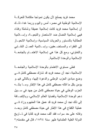 ‫ﻤﺤﻤﺩ ﻓﺭﻴﺩ ﻴﺼﻠﺢ ﻷﻥ ﻴﻜﻭﻥ ﻨﻤﻭﺫ ‪‬ﺎ ﻤﺘﻜﺎﻤﻼ ﻟﻠﺤﺭﻜـﺔ‬
                ‫ﺠ‬
‫ﺍﻹﺴﻼﻤﻴﺔ ﺍﻟﻭﻁﻨﻴﺔ ﻓﻲ ﻤﺼﺭ، ﺃﻤﺱ ﻭﺍﻟﻴﻭﻡ ﻭﺭﺒﻤﺎ ﻏ ‪‬ﺍ، ﺫﻟـﻙ‬
       ‫ﺩ‬
‫ﺃﻥ ﺇﺴﻼﻤﻴﺔ ﻤﺤﻤﺩ ﻓﺭﻴﺩ ﻜﺎﻨﺕ ﺇﺴﻼﻤﻴﺔ ﻋﻤﻴﻘﺔ ﻭﺸﺎﻤﻠﺔ ﻭﻓﺫﺓ،‬
‫ﻓﻬﻲ ﺇﺴﻼﻤﻴﺔ ﺍﻟﻨﻀﺎل ﻀﺩ ﺍﻻﺴﺘﻌﻤﺎﺭ ﻭﺍﻟﺘﺒﻌﻴـﺔ، ﻭﺇﺴـﻼﻤﻴﺔ‬
‫ﺍﻟﻤﻁﺎﻟﺒﺔ ﺒﺎﻟﺩﺴﺘﻭﺭ ﻭﺍﻟﺤﺭﻴﺎﺕ ﺍﻟﺴﻴﺎﺴﻴﺔ، ﻭﺇﺴﻼﻤﻴﺔ ﺍﻻﻨﺤﻴـﺎﺯ‬
‫ﺇﻟﻰ ﺍﻟﻔﻘﺭﺍﺀ ﻭﺍﻟﻤﺴﺘﻀـﻌﻔﻴﻥ، ﻭﺇﺴـﻼﻤﻴﺔ ﺍﻟﻌﻤـل ﺍﻟﻨﻘـﺎﺒﻲ‬
‫ﻭﺍﻟﺘﻌﺎﻭﻨﻲ، ﻭﻤﻊ ﻜل ﻫﺫﺍ ﻫﻲ ﺇﺴﻼﻤﻴﺔ ﺍﻻﻫﺘﻤـﺎﻡ ﺒﺎﻟﺠﺎﻤﻌـﺔ‬
                           ‫ﺍﻹﺴﻼﻤﻴﺔ ﻭﺍﻟﻭﺤﺩﺓ ﺍﻹﺴﻼﻤﻴﺔ.‬

‫ﻓﻌﻠﻰ ﻤﺴﺘﻭﻱ ﺍﻻﻫﺘﻤﺎﻡ ﺒﺎﻟﻭﺤﺩﺓ ﺍﻹﺴﻼﻤﻴﺔ ﻭﺍﻟﺠﺎﻤﻌـﺔ‬
‫ﺍﻹﺴﻼﻤﻴﺔ، ﻨﺠﺩ ﺃﻥ ﻤﺤﻤﺩ ﻓﺭﻴﺩ ﻗﺩ ﺸﺎﺭﻙ ﻤﺼﻁﻔﻲ ﻜﺎﻤل ﻓـﻲ‬
‫ﻭﻀﻊ ﻤﺒﺎﺩﺉ ﺍﻟﺤﺯﺏ ﺍﻟﻭﻁﻨﻲ ﻭﺍﻟﺩﻋﻭﺓ ﺇﻟﻴﻬﺎ، ﻭﺒﺎﻟﺘﺎﻟﻲ ﻓﻬـﻭ‬
‫ﻴﺅﻤﻥ ﺒﻜل ﻤﺎ ﻗﺎﻟﻪ ﻤﺼﻁﻔﻲ ﻜﺎﻤل ﻓﻲ ﻫﺫﺍ ﺍﻹﻁﺎﺭ ﻭﻤـﺎ ﺒﺫﻟـﻪ‬
‫ﺍﻟﺤﺯﺏ ﺍﻟﻭﻁﻨﻲ ﻓﻲ ﺤﻴﺎﺓ ﻤﺼﻁﻔﻲ ﻜﺎﻤل ﻤﻥ ﺠﻬﺩ ﻓﻲ ﺴـﺒﻴل‬
‫ﺩﻋﻡ ﺍﻟﻭﺤﺩﺓ ﺍﻹﺴﻼﻤﻴﺔ ﻭﻗﻀﺎﻴﺎ ﺍﻟﻌﺎﻟﻡ ﺍﻹﺴﻼﻤﻲ، ﻭﺒﺎﻹﻀـﺎﻓﺔ‬
‫ﺇﻟﻰ ﺫﻟﻙ ﻨﺠﺩ ﺃﻥ ﻤﺤﻤﺩ ﻓﺭﻴﺩ ﻗﺩ ﻋﻤﻕ ﻫﺫﺍ ﺍﻟﻤﻔﻬﻭﻡ ﻭﺯﺍﺩ ﻓـﻲ‬
‫ﻋﻤﻠﻴﺔ ﺍﻟﻜﻔﺎﺡ ﻓﻲ ﻫﺫﺍ ﺍﻹﻁﺎﺭ ﻓﻲ ﺤﻴﺎﺓ ﻤﺼﻁﻔﻲ ﻜﺎﻤل ﻭﺒﻌـﺩ‬
‫ﻭﻓﺎﺘﻪ ﻋﻠﻰ ﺤﺩ ﺴﻭﺍﺀ، ﻓﻘﺩ ﺃﻟﻑ ﻤﺤﻤﺩ ﻓﺭﻴﺩ ﻜﺘﺎ ‪‬ﺎ ﻓﻲ ﺘـﺎﺭﻴﺦ‬
           ‫ﺒ‬
‫ﺍﻟﺩﻭﻟﺔ ﺍﻟﻌﻠﻴﺔ ﺍﻟﻌﺜﻤﺎﻨﻴﺔ ﻅﻬﺭ ﺴﻨﺔ ٤٩٨١، ﻗﺎل ﻓﻲ ﻤﻘﺩﻤﺘﻪ:”‬

‫٥٣‬
 