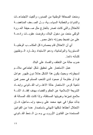 ‫ﻭﻤﻨﻌﺕ ﺍﻟﺼﺤﺎﻓﺔ ﺍﻟﻭﻁﻨﻴﺔ ﻤﻥ ﺍﻟﺼﺩﻭﺭ، ﻭﺃﻟﻐﻴﺕ ﺍﻻﺠﺘﻤﺎﻋـﺎﺕ‬
‫ﻭﺍﻟﻨﺩﻭﺍﺕ ﻭﺍﻟﺨﻁﺎﺒﺔ ﺍﻟﺴﻴﺎﺴـﻴﺔ، ﺒـل ﺍﻟﺼـﺤﻑ ﺍﻟﻤﻨﺎﻫﻀـﺔ‬
‫ﻟﻼﺤﺘﻼل ﻭﺍﻟﺘﻲ ﻜﺎﻨﺕ ﺘﺼﺩﺭ ﺒﺎﻟﺨﺎﺭﺝ ﻤﺜل ﺼـﺤﻴﻔﺔ ﺍﻟﻌـﺭﻭﺓ‬
‫ﺍﻟﻭﺜﻘﻰ ﻤﻨﻌﺕ ﻤﻥ ﺩﺨﻭل ﺍﻟﺒﻼﺩ، ﻭﻓﺭﻀﺕ ﻋﻘﻭﺒـﺎﺕ ﺭﺍﺩﻋـﺔ‬
                     ‫ﻋﻠﻰ ﻤﻥ ﺘﻀﺒﻁ ﺒﺤﻭﺯﺘﻪ ﺩﺍﺨل ﻤﺼﺭ.‬
‫ﺃﻱ ﺃﻥ ﺍﻻﺤﺘﻼل ﻗﺎﻡ ﺒﻤﺼﺎﺩﺭﺓ ﻜل ﺍﻟﻤﻜﺎﺴـﺏ ﺍﻟﻭﻁﻨﻴـﺔ‬
‫ﺍﻟﺩﺴﺘﻭﺭﻴﺔ ﻭﺍﻟﺒﺭﻟﻤﺎﻨﻴﺔ، ﻭﺩﻋﻡ ﺍﻻﺴﺘﺒﺩﺍﺩ ﻭﻁـﺎﺭﺩ ﺍﻟـﻭﻁﻨﻴﻴﻥ‬
                                          ‫ﻜﺸﺄﻨﻪ ﺩﺍﺌﻤﺎ.‬
               ‫ﻀﺭﺏ ﺤﺎﻟﺔ ﻤﻥ ﺍﻟﺘﺨﻠﻑ ﻭﺍﻟﻔﺴﺎﺩ ﻋﻠﻰ ﺍﻟﺒﻼﺩ‬
‫ﻋﻤل ﺍﻻﺴﺘﻌﻤﺎﺭ ﻋﻠﻰ ﺘﺤﻘﻴﻕ ﺸﻜل ﺍﺠﺘﻤﺎﻋﻲ ﻤﻼﺌـﻡ‬
‫ﻟﺴﻴﻁﺭﺘﻪ، ﻭﺒﺤﻴﺙ ﻴﻜﻭﻥ ﻫﺫﺍ ﺍﻟﺸﻜل ﺤﺎﺌﻼ ﺩﻭﻥ ﻅﻬﻭﺭ ﻋﻭﺍﻤل‬
‫ﻗﻭﺓ ﺃﻭ ﻤﻘﺎﻭﻤﺔ ﺃﻭ ﺼﻤﻭﺩ ﻟﺩﻯ ﺍﻟﺸﻌﺏ ﺍﻟﻤﺴﻠﻡ ﻓﻲ ﻤﺼﺭ ﻓﻤﻥ‬
‫ﻨﺎﺤﻴﺔ ﻜﺭﺱ ﺍﻻﺴﺘﻌﻤﺎﺭ ﺤﺎﻟﺔ ﺍﻻﻏﺘـﺭﺍﺏ ﺍﻟﻘـﺎﻨﻭﻨﻲ ﻭﺇﺒﻌـﺎﺩ‬
‫ﺍﻟﺸﺭﻴﻌﺔ ﺍﻹﺴﻼﻤﻴﺔ ﻋﻥ ﺍﻟﺤﻜﻡ ﻭﺍﻟﻘﻀﺎﺀ ﺒﻬﺩﻑ ﺇﻓﻘـﺎﺩ ﺍﻷﻤـﺔ‬
‫ﻤﻼﻤﺢ ﺘﻤﻴﺯﻫﺎ ﻭﻫﻭﻴﺘﻬﺎ ﺍﻟﻤﺴﺘﻘﻠﺔ، ﻭﺇﺫﺍ ﻜﺎﻨﺕ ﺘﻠﻙ ﺍﻟﻤﺴﺎﻟﺔ ﻗﺩ‬
‫ﺒﺩﺃﺕ ﻤﺒﻜﺭﺍ ﻓﻲ ﻋﻬﺩ ﻤﺤﻤﺩ ﻋﻠﻰ ﻭﺴﻌﻴﺩ ﻭﺇﺴـﻤﺎﻋﻴل، ﻓـﺈﻥ‬
‫ﺍﻻﺤﺘﻼل ﺃﻋﻁﺎﻫﺎ ﺸﻜﻠﻬﺎ ﺍﻟﻨﻬﺎﺌﻲ ﺒﺎﺴﺘﺼﺩﺍﺭ ﻋﺩﺩﺍ ﻤﻥ ﺍﻟﻘﻭﺍﻨﻴﻥ‬
‫ﺍﻟﻤﺴﺘﻤﺩﺓ ﻤﻥ ﺍﻟﻘﺎﻨﻭﻥ ﺍﻷﻭﺭﻭﺒـﻲ ﻭﻤـﻥ ﺍﻟـﻨﻤﻁ ﺍﻟﻘـﺎﻨﻭﻨﻲ‬


‫٢١‬
 