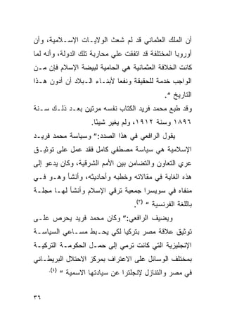 ‫ﺃﻥ ﺍﻟﻤﻠﻙ ﺍﻟﻌﺜﻤﺎﻨﻲ ﻗﺩ ﻟﻡ ﺸﻌﺙ ﺍﻟﻭﻻﻴـﺎﺕ ﺍﻹﺴـﻼﻤﻴﺔ، ﻭﺃﻥ‬
‫ﺃﻭﺭﻭﺒﺎ ﺍﻟﻤﺨﺘﻠﻔﺔ ﻗﺩ ﺍﺘﻔﻘﺕ ﻋﻠﻲ ﻤﺤﺎﺭﺒﺔ ﺘﻠﻙ ﺍﻟﺩﻭﻟﺔ، ﻭﺃﻨﻪ ﻟﻤﺎ‬
‫ﻜﺎﻨﺕ ﺍﻟﺨﻼﻓﺔ ﺍﻟﻌﺜﻤﺎﻨﻴﺔ ﻫﻲ ﺍﻟﺤﺎﻤﻴﺔ ﻟﺒﻴﻀﺔ ﺍﻹﺴﻼﻡ ﻓﺈﻥ ﻤـﻥ‬
‫ﺍﻟﻭﺍﺠﺏ ﺨﺩﻤﺔ ﻟﻠﺤﻘﻴﻘﺔ ﻭﻨﻔ ‪‬ﺎ ﻷﺒﻨـﺎﺀ ﺍﻟـﺒﻼﺩ ﺃﻥ ﺃﺩﻭﻥ ﻫـﺫﺍ‬
                            ‫ﻌ‬
                                               ‫ﺍﻟﺘﺎﺭﻴﺦ “.‬
‫ﻭﻗﺩ ﻁﺒﻊ ﻤﺤﻤﺩ ﻓﺭﻴﺩ ﺍﻟﻜﺘﺎﺏ ﻨﻔﺴﻪ ﻤﺭﺘﻴﻥ ﺒﻌـﺩ ﺫﻟـﻙ ﺴـﻨﺔ‬
                      ‫٦٩٨١ ﻭﺴﻨﺔ ٢١٩١، ﻭﻟﻡ ﻴﻐﻴﺭ ﺸﻴ ًﺎ.‬
                        ‫ﺌ‬
‫ﻴﻘﻭل ﺍﻟﺭﺍﻓﻌﻲ ﻓﻲ ﻫﺫﺍ ﺍﻟﺼﺩﺩ:” ﻭﺴﻴﺎﺴﺔ ﻤﺤﻤﺩ ﻓﺭﻴـﺩ‬
‫ﺍﻹﺴﻼﻤﻴﺔ ﻫﻲ ﺴﻴﺎﺴﺔ ﻤﺼﻁﻔﻲ ﻜﺎﻤل ﻓﻘﺩ ﻋﻤل ﻋﻠﻰ ﺘﻭﺜﻴـﻕ‬
‫ﻋﺭﻱ ﺍﻟﺘﻌﺎﻭﻥ ﻭﺍﻟﺘﻀﺎﻤﻥ ﺒﻴﻥ ﺍﻷﻤﻡ ﺍﻟﺸﺭﻗﻴﺔ، ﻭﻜﺎﻥ ﻴﺩﻋﻭ ﺇﻟﻰ‬
‫ﻫﺫﻩ ﺍﻟﻐﺎﻴﺔ ﻓﻲ ﻤﻘﺎﻻﺘﻪ ﻭﺨﻁﺒﻪ ﻭﺃﺤﺎﺩﻴﺜﻪ، ﻭﺃﻨﺸﺄ ﻭﻫـﻭ ﻓـﻲ‬
‫ﻤﻨﻔﺎﻩ ﻓﻲ ﺴﻭﻴﺴﺭﺍ ﺠﻤﻌﻴﺔ ﺘﺭﻗﻲ ﺍﻹﺴﻼﻡ ﻭﺃﻨﺸﺄ ﻟﻬـﺎ ﻤﺠﻠـﺔ‬
                                    ‫ﺒﺎﻟﻠﻐﺔ ﺍﻟﻔﺭﻨﺴﻴﺔ “ )٣(.‬
‫ﻭﻴﻀﻴﻑ ﺍﻟﺭﺍﻓﻌﻲ:” ﻭﻜﺎﻥ ﻤﺤﻤﺩ ﻓﺭﻴﺩ ﻴﺤﺭﺹ ﻋﻠـﻰ‬
‫ﺘﻭﺜﻴﻕ ﻋﻼﻗﺔ ﻤﺼﺭ ﺒﺘﺭﻜﻴﺎ ﻟﻜﻲ ﻴﺤـﺒﻁ ﻤﺴـﺎﻋﻲ ﺍﻟﺴﻴﺎﺴـﺔ‬
‫ﺍﻹﻨﺠﻠﻴﺯﻴﺔ ﺍﻟﺘﻲ ﻜﺎﻨﺕ ﺘﺭﻤﻲ ﺇﻟﻰ ﺤﻤـل ﺍﻟﺤﻜﻭﻤـﺔ ﺍﻟﺘﺭﻜﻴـﺔ‬
‫ﺒﻤﺨﺘﻠﻑ ﺍﻟﻭﺴﺎﺌل ﻋﻠﻰ ﺍﻻﻋﺘﺭﺍﻑ ﺒﻤﺭﻜﺯ ﺍﻻﺤﺘﻼل ﺍﻟﺒﺭﻴﻁـﺎﻨﻲ‬
     ‫)٤(.‬
            ‫ﻓﻲ ﻤﺼﺭ ﻭﺍﻟﺘﻨﺎﺯل ﻹﻨﺠﻠﺘﺭﺍ ﻋﻥ ﺴﻴﺎﺩﺘﻬﺎ ﺍﻻﺴﻤﻴﺔ “‬


‫٦٣‬
 