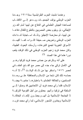 ‫ﻭﻋﻨﺩﻤﺎ ﻨﺸﺒﺕ ﺍﻟﺤﺭﺏ ﺍﻟﻁﺭﺍﺒﻠﺴﻴﺔ ﺴﻨﺔ١١٩١ ﻭﺠـﺩﻨﺎ‬
‫ﺍﻟﺤﺯﺏ ﺍﻟﻭﻁﻨﻲ ﻴﺅﻟﻑ ﺍﻟﺠﻤﻌﻴـﺎﺕ ﻭﻴـﺩﻋﻭ ﺇﻟـﻰ ﺍﻻﻜﺘﺘـﺎﺏ‬
‫ﻟﻤﺴﺎﻋﺩﺓ ﺍﻟﺠﻴﺵ ﺍﻟﻌﺜﻤﺎﻨﻲ ﻓﻲ ﺍﻟﺩﻓﺎﻉ ﻋﻥ ﻟﻴﺒﻴﺎ ﺃﻤﺎﻡ ﺍﻟﻐـﺯﻭ‬
‫ﺍﻹﻴﻁﺎﻟﻲ، ﺒل ﻭﻴﻘﻭﻡ ﺒﻌﺽ ﺍﻟﻤﺼﺭﻴﻴﻥ ﺒﺎﻟﺘﻁﻭﻉ ﻟﻠﻘﺘﺎل ﺩﻓﺎ ‪‬ـﺎ‬
  ‫ﻋ‬
‫ﻋﻥ ﻟﻴﺒﻴﺎ، ﺜﻡ ﻤﻌﺎﺭﻀﺔ ﺍﻹﻨﺠﻠﻴﺯ ﻭﺫﻟـﻙ ﺍﺴـﺘﺠﺎﺒﺔ ﻟﻨـﺩﺍﺀﺍﺕ‬
‫ﺍﻟﺤﺯﺏ ﺍﻟﻭﻁﻨﻲ ﻭﺘﺤﺭﻴﺽ ﺼـﺤﻴﻔﺔ ﺍﻟﻠـﻭﺍﺀ، ﻜﻤـﺎ ﺃﻗﻴﻤـﺕ‬
‫ﺍﻷﺴﻭﺍﻕ ﺍﻟﺨﻴﺭﻴﺔ ﻟﺠﻤﻊ ﺍﻟﺘﺒﺭﻋﺎﺕ، ﻭﺃﺭﺴﻠﺕ ﺍﻟﺒﻌﻭﺙ ﺍﻟﻁﺒﻴﺔ،‬
‫ﻭﻜﺎﻥ ﻤﺤﻤﺩ ﻓﺭﻴﺩ ﺯﻋﻴﻡ ﺍﻟﺤﺯﺏ ﺍﻟﻭﻁﻨﻲ ﻓﻲ ﺫﻟﻙ ﺍﻟﻭﻗﺕ ﻴﻠﻌﺏ‬
                          ‫)٦(.‬
                                 ‫ﺩﻭ ‪‬ﺍ ﻫﺎ ‪‬ﺎ ﻓﻲ ﻫﺫﺍ ﺍﻟﺼﺩﺩ‬
                                               ‫ﺭ ﻤ‬
‫ﻋﻠﻰ ﺃﻨﻪ ﻭﺒﺎﻟﺭﻏﻡ ﻤﻥ ﺤﻤﺎﺱ ﻤﺤﻤﺩ ﻓﺭﻴﺩ ﻟﺘﺭﻜﻴﺎ ﻭﻫـﻭ‬
‫ﻓﻲ ﺍﻷﺼل ﺘﺭﻜﻲ ﺠﺎﺀ ﺠﺩﻩ ﺇﻟﻰ ﻤﺼﺭ ﻤﻊ ﺍﻟﻔـﺘﺢ ﺍﻟﻌﺜﻤـﺎﻨﻲ‬
‫ﻟﻤﺼﺭ ٦١٥١ ﻭﺍﺴﺘﻘﺭ ﺒﻬﺎ ﻤﻥ ﺫﻟـﻙ ﺍﻟﻭﻗـﺕ )٧(، ﺇﻻ ﺃﻨـﻪ‬
‫ﺤﻤﺎﺴﻪ ﺫﻟﻙ ﻜﺎﻥ ﻨﺎﺒ ‪‬ﺎ ﻤﻥ ﺍﻹﺴﻼﻡ ﻭﺍﻟﻤﺤﺎﻓﻅﺔ ﻋﻠـﻰ ﻭﺤـﺩﺓ‬
                               ‫ﻌ‬
‫ﺍﻟﻤﺴﻠﻤﻴﻥ، ﻭﺍﻟﺨﻼﻓﺔ ﺍﻟﻌﺜﻤﺎﻨﻴـﺔ ﺒﺎﻋﺘﺒﺎﺭﻫـﺎ ﺤﺎﻤﻴـﺔ ﺒﻴﻀـﺔ‬
‫ﺍﻹﺴﻼﻡ، ﻓﻠﻤﺎ ﺭﺃﻱ ﻤﺤﻤﺩ ﻓﺭﻴﺩ ﺃﻥ ﺍﻻﺘﺤﺎﺩﻴﻴﻥ ﻗﺩ ﻭﺼﻠﻭﺍ ﺇﻟـﻰ‬
‫ﺍﻟﺴﻠﻁﺔ ﻓﻲ ﺘﺭﻜﻴﺎ، ﻭﺃﻨﻬﻡ ﻴﻌﻤﻠﻭﻥ ﻤﻥ ﺃﺠل ﺍﻟﻘﻭﻤﻴﺔ ﺍﻟﺘﺭﻜﻴـﺔ‬
‫ﻻ ﺍﻟﺠﺎﻤﻌﺔ ﺍﻹﺴﻼﻤﻴﺔ ﺒل ﺃﻨﻬـﻡ ﻴﻌﻤﻠـﻭﻥ ﻹﻟﻐـﺎﺀ ﺍﻟﺨﻼﻓـﺔ‬
‫ﺍﻹﺴﻼﻤﻴﺔ ﻭﻴﻌﺎﺩﻭﻥ ﺍﻟﺸﻌﻭﺭ ﺍﻹﺴﻼﻤﻲ، ﻟﻤﺎ ﺭﺃﻱ ﻤﺤﻤﺩ ﻓﺭﻴـﺩ‬


‫٨٣‬
 