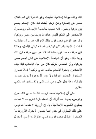 ‫ﺫﻟﻙ ﻭﻗﻑ ﻤﻭﻗ ﹰﺎ ﺇﺴﻼﻤﻴﺔ ﻋﻅﻴ ‪‬ﺎ، ﻭﻫﻭ ﺍﻟﺩﻋﻭﺓ ﺇﻟﻰ ﺍﺴـﺘﻘﻼل‬
                         ‫ﻤ‬             ‫ﻔ‬
‫ﻤﺼﺭ ﻋﻥ ﺇﻨﺠﻠﺘﺭﺍ ﻭﻋﻥ ﺘﺭﻜﻴﺎ ﺃﻴ ‪‬ﺎ، ﻓﺈﺫﺍ ﻜﺎﻥ ﺍﻹﺴﻼﻡ ﻴﺠﻤﻊ‬
                      ‫ﻀ‬
‫ﺒﻴﻥ ﺘﺭﻜﻴﺎ ﻭﻤﺼﺭ، ﻓﺎﻨﻪ ﺒﻐﻴﺎﺏ ﺠﺎﻤﻌـﺔ ﺍﻹﺴـﻼﻡ ﻭﻭﺼـﻭل‬
‫ﺍﻻﺘﺤﺎﺩﻴﻴﻥ ﺇﻟﻰ ﺍﻟﺤﻜﻡ ﻓﻠﻴﺱ ﻫﻨﺎﻙ ﻤﺎ ﻴﺭﺒﻁ ﺒﻴﻥ ﻤﺼﺭ ﻭﺘﺭﻜﻴﺎ،‬
‫ﻭﻗﺩ ﻋﺒﺭ ﺍﻟﺯﻋﻴﻡ ﻤﺤﻤﺩ ﻓﺭﻴﺩ ﺒﺫﻟﻙ ﺍﻟﻤﻭﻗﻑ ﻋـﻥ ﺃﻥ ﻤﺒﺎﺩﺌـﻪ‬
‫ﻜﺎﻨﺕ ﺇﺴﻼﻤﻴﺔ ﻭﻟﻡ ﺘﻜﻥ ﺘﺭﻜﻴﺔ ﺭﻏﻡ ﺃﻨﻪ ﺘﺭﻜﻲ ﺍﻷﺼل، ﻭﻫﻜﺫﺍ‬
‫ﻓﺈﻥ ﻤﻭﻗﻑ ﻤﺤﻤﺩ ﻓﺭﻴﺩ ﺴﻨﺔ ٥١٩١ ﻫﻭ ﻋﻴﻥ ﻤﻭﻗﻔﻪ ﻗﺒل ﺫﻟﻙ‬
‫ﻭﺒﻌﺩ ﺫﻟﻙ، ﻭﻫﻭ ﺃﻥ ﺍﻟﺠﺎﻤﻌﺔ ﺍﻹﺴﻼﻤﻴﺔ ﻫﻲ ﺍﻟﺘﻲ ﺘﺠﻤﻊ ﻤﺼﺭ‬
‫ﺒﺘﺭﻜﻴﺎ، ﻭﺃﻥ ﺍﻟﺤﻤﺎﺱ ﻟﺘﺭﻜﻴﺎ ﻜﺎﻥ ﻤﻥ ﺃﺠل ﺍﻹﺴﻼﻡ، ﻓﺈﺫﺍ ﺠﺎﺀ‬
‫ﺍﻻﺘﺤﺎﺩﻴﻭﻥ ﻭﻨﺤﻭﺍ ﺍﻹﺴﻼﻡ ﺠﺎﻨﺒـﺎ ﻓـﻲ ﺘﺭﻜﻴـﺎ ﻓـﻼ ﻤﺒـﺭﺭ‬
‫ﻻﺴﺘﻤﺭﺍﺭ ﺍﻟﺤﻤﺎﺱ ﻟﺘﺭﻜﻴﺎ ﻭﻻ ﻤﺒﺭﺭ ﻟﻠـﺩﻋﻭﺓ ﻟـﺭﺒﻁ ﻤﺼـﺭ‬
‫ﺒﺘﺭﻜﻴﺎ، ﻭﻫﺫﺍ ﻴﺩل ﻋﻠﻰ ﻭﻋﻲ ﺇﺴـﻼﻤﻲ ﻭﺇﺨـﻼﺹ ﺇﺴـﻼﻤﻲ‬
                                               ‫ﻋﻅﻴﻡ.‬
‫ﻋﻠﻰ ﺃﻥ ﺇﺴﻼﻤﻴﺔ ﻤﺤﻤﺩ ﻓﺭﻴـﺩ ﻜﺎﻨـﺕ ﻤـﻥ ﺍﻟﺸـﻤﻭل‬
‫ﻭﺍﻟﻭﻋﻲ، ﺒﺤﻴﺙ ﺃﻨﻪ ﺃﺩﺭﻙ ﺃﻥ ﺍﻟﺤﻀـﺎﺭﺓ ﺍﻟﻐﺭﺒﻴـﺔ ﻻ ﺘﻌﺘـﺩ‬
‫ﺒﺤﻘﻭﻕ ﺍﻟﺸﻌﻭﺏ ﺍﻹﺴﻼﻤﻴﺔ، ﺒل ﺇﻥ ﺃﻭﺭﻭﺒﺎ ﻻ ﺘﻔﺘـﺄ ﺘـﺩﻭﺱ‬
‫ﻋﻠﻰ ﺘﻠﻙ ﺍﻟﺤﻘﻭﻕ ﻓﻲ ﺤﻴﻥ ﺃﻨﻬﺎ ﺘﻀـﺭ ﺍﻟـﺩﻭل ﺍﻷﻭﺭﻭﺒﻴـﺔ‬
‫ﺍﻟﺼﻐﻴﺭﺓ، ﻓﻴﻘﻭل ﻤﺤﻤﺩ ﻓﺭﻴـﺩ ﻓـﻲ ﻤﺫﻜﺭﺍﺘـﻪ ﺇﻟـﻰ ﺍﻟـﺩﻭل‬


‫٩٣‬
 