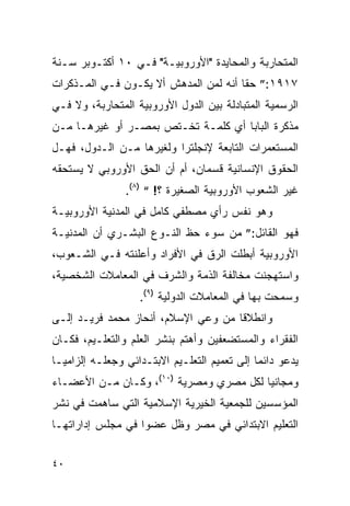 ‫ﺍﻟﻤﺘﺤﺎﺭﺒﺔ ﻭﺍﻟﻤﺤﺎﻴﺩﺓ "ﺍﻷﻭﺭﻭﺒﻴـﺔ" ﻓـﻲ ٠١ ﺃﻜﺘـﻭﺒﺭ ﺴـﻨﺔ‬
‫٧١٩١:” ﺤ ﹰﺎ ﺃﻨﻪ ﻟﻤﻥ ﺍﻟﻤﺩﻫﺵ ﺃﻻ ﻴﻜـﻭﻥ ﻓـﻲ ﺍﻟﻤـﺫﻜﺭﺍﺕ‬
                                       ‫ﻘ‬
‫ﺍﻟﺭﺴﻤﻴﺔ ﺍﻟﻤﺘﺒﺎﺩﻟﺔ ﺒﻴﻥ ﺍﻟﺩﻭل ﺍﻷﻭﺭﻭﺒﻴﺔ ﺍﻟﻤﺘﺤﺎﺭﺒﺔ، ﻭﻻ ﻓـﻲ‬
‫ﻤﺫﻜﺭﺓ ﺍﻟﺒﺎﺒﺎ ﺃﻱ ﻜﻠﻤـﺔ ﺘﺨـﺘﺹ ﺒﻤﺼـﺭ ﺃﻭ ﻏﻴﺭﻫـﺎ ﻤـﻥ‬
‫ﺍﻟﻤﺴﺘﻌﻤﺭﺍﺕ ﺍﻟﺘﺎﺒﻌﺔ ﻹﻨﺠﻠﺘﺭﺍ ﻭﻟﻐﻴﺭﻫﺎ ﻤـﻥ ﺍﻟـﺩﻭل، ﻓﻬـل‬
‫ﺍﻟﺤﻘﻭﻕ ﺍﻹﻨﺴﺎﻨﻴﺔ ﻗﺴﻤﺎﻥ، ﺃﻡ ﺃﻥ ﺍﻟﺤﻕ ﺍﻷﻭﺭﻭﺒﻲ ﻻ ﻴﺴﺘﺤﻘﻪ‬
                 ‫ﻏﻴﺭ ﺍﻟﺸﻌﻭﺏ ﺍﻷﻭﺭﻭﺒﻴﺔ ﺍﻟﺼﻐﻴﺭﺓ ؟! “ )٨(.‬
‫ﻭﻫﻭ ﻨﻔﺱ ﺭﺃﻱ ﻤﺼﻁﻔﻲ ﻜﺎﻤل ﻓﻲ ﺍﻟﻤﺩﻨﻴﺔ ﺍﻷﻭﺭﻭﺒﻴـﺔ‬
‫ﻓﻬﻭ ﺍﻟﻘﺎﺌل:” ﻤﻥ ﺴﻭﺀ ﺤﻅ ﺍﻟﻨـﻭﻉ ﺍﻟﺒﺸـﺭﻱ ﺃﻥ ﺍﻟﻤﺩﻨﻴـﺔ‬
‫ﺍﻷﻭﺭﻭﺒﻴﺔ ﺃﺒﻁﻠﺕ ﺍﻟﺭﻕ ﻓﻲ ﺍﻷﻓﺭﺍﺩ ﻭﺃﻋﻠﻨﺘﻪ ﻓـﻲ ﺍﻟﺸـﻌﻭﺏ،‬
‫ﻭﺍﺴﺘﻬﺠﻨﺕ ﻤﺨﺎﻟﻔﺔ ﺍﻟﺫﻤﺔ ﻭﺍﻟﺸﺭﻑ ﻓﻲ ﺍﻟﻤﻌﺎﻤﻼﺕ ﺍﻟﺸﺨﺼﻴﺔ،‬
                    ‫ﻭﺴﻤﺤﺕ ﺒﻬﺎ ﻓﻲ ﺍﻟﻤﻌﺎﻤﻼﺕ ﺍﻟﺩﻭﻟﻴﺔ )٩(.‬
‫ﻭﺍﻨﻁﻼﻗﺎ ﻤﻥ ﻭﻋﻲ ﺍﻹﺴﻼﻡ، ﺃﻨﺤﺎﺯ ﻤﺤﻤﺩ ﻓﺭﻴـﺩ ﺇﻟـﻰ‬
‫ﺍﻟﻔﻘﺭﺍﺀ ﻭﺍﻟﻤﺴﺘﻀﻌﻔﻴﻥ ﻭﺃﻫﺘﻡ ﺒﻨﺸﺭ ﺍﻟﻌﻠﻡ ﻭﺍﻟﺘﻌﻠـﻴﻡ، ﻓﻜـﺎﻥ‬
‫ﻴﺩﻋﻭ ﺩﺍﺌ ‪‬ﺎ ﺇﻟﻰ ﺘﻌﻤﻴﻡ ﺍﻟﺘﻌﻠـﻴﻡ ﺍﻻﺒﺘـﺩﺍﺌﻲ ﻭﺠﻌﻠـﻪ ﺇﻟﺯﺍﻤ ‪‬ـﺎ‬
  ‫ﻴ‬                                            ‫ﻤ‬
‫ﻭﻤﺠﺎﻨﻴﺎ ﻟﻜل ﻤﺼﺭﻱ ﻭﻤﺼﺭﻴﺔ )٠١(، ﻭﻜـﺎﻥ ﻤـﻥ ﺍﻷﻋﻀـﺎﺀ‬
‫ﺍﻟﻤﺅﺴﺴﻴﻥ ﻟﻠﺠﻤﻌﻴﺔ ﺍﻟﺨﻴﺭﻴﺔ ﺍﻹﺴﻼﻤﻴﺔ ﺍﻟﺘﻲ ﺴﺎﻫﻤﺕ ﻓﻲ ﻨﺸﺭ‬
‫ﺍﻟﺘﻌﻠﻴﻡ ﺍﻻﺒﺘﺩﺍﺌﻲ ﻓﻲ ﻤﺼﺭ ﻭﻅل ﻋﻀ ‪‬ﺍ ﻓﻲ ﻤﺠﻠﺱ ﺇﺩﺍﺭﺍﺘﻬـﺎ‬
                   ‫ﻭ‬


‫٠٤‬
 