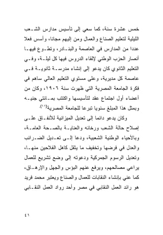 ‫ﺨﻤﺱ ﻋﺸﺭﺓ ﺴﻨﺔ، ﻜﻤﺎ ﺴﻌﻲ ﺇﻟﻰ ﺘﺄﺴﻴﺱ ﻤﺩﺍﺭﺱ ﺍﻟﺸـﻌﺏ‬
‫ﺍﻟﻠﻴﻠﻴﺔ ﻟﺘﻌﻠﻴﻡ ﺍﻟﺼﻨﺎﻉ ﻭﺍﻟﻌﻤﺎل ﻭﻤﻥ ﺇﻟﻴﻬﻡ ﻤﺠﺎﻨﺎ، ﻭﺃﺴﺱ ﻓﻌﻼ‬
‫ﻋﺩ ‪‬ﺍ ﻤﻥ ﺍﻟﻤﺩﺍﺭﺱ ﻓﻲ ﺍﻟﻌﺎﺼﻤﺔ ﻭﺍﻟﺒﻨـﺎﺩﺭ، ﻭﺘﻁـﻭﻉ ﻓﻴﻬـﺎ‬
                                               ‫ﺩ‬
‫ﺃﻨﺼﺎﺭ ﺍﻟﺤﺯﺏ ﺍﻟﻭﻁﻨﻲ ﻹﻟﻘﺎﺀ ﺍﻟﺩﺭﻭﺱ ﻓﻴﻬﺎ ﻜل ﻟﻴﻠـﺔ، ﻭﻓـﻲ‬
‫ﺍﻟﺘﻌﻠﻴﻡ ﺍﻟﺜﺎﻨﻭﻱ ﻜﺎﻥ ﻴﺩﻋﻭ ﺇﻟﻰ ﺇﻨﺸﺎﺀ ﻤﺩﺭﺴـﺔ ﺜﺎﻨﻭﻴـﺔ ﻓـﻲ‬
‫ﻋﺎﺼﻤﺔ ﻜل ﻤﺩﻴﺭﻴﺔ، ﻭﻋﻠﻰ ﻤﺴﺘﻭﻱ ﺍﻟﺘﻌﻠﻴﻡ ﺍﻟﻌﺎﻟﻲ ﺴﺎﻫﻡ ﻓﻲ‬
‫ﻓﻜﺭﺓ ﺍﻟﺠﺎﻤﻌﺔ ﺍﻟﻤﺼﺭﻴﺔ ﺍﻟﺘﻲ ﻅﻬﺭﺕ ﺴﻨﺔ ٦٠٩١، ﻭﻜﺎﻥ ﻤﻥ‬
‫ﺃﻋﻀﺎﺀ ﺃﻭل ﺍﺠﺘﻤﺎﻉ ﻋﻘﺩ ﻟﺘﺄﺴﻴﺴﻬﺎ ﻭﺍﻜﺘﺘﺏ ﺒﻤـﺎﺌﺘﻲ ﺠﻨﻴـﻪ‬
       ‫)١١(.‬
               ‫ﻭﺒﻤﺜل ﻫﺫﺍ ﺍﻟﻤﺒﻠﻎ ﺴﻨﻭ ‪‬ﺎ ﺘﺒﺭ ‪‬ﺎ ﻟﻠﺠﺎﻤﻌﺔ ﺍﻟﻤﺼﺭﻴﺔ‬
                                ‫ﻋ‬      ‫ﻴ‬
‫ﻭﻜﺎﻥ ﻴﺩﻋﻭ ﺩﺍﺌ ‪‬ﺎ ﺇﻟﻰ ﺘﻌﺩﻴل ﺍﻟﻤﻴﺯﺍﻨﻴﺔ ﻟﻸﻨﻔـﺎﻕ ﻋﻠـﻰ‬
                                  ‫ﻤ‬
‫ﺇﺼﻼﺡ ﺤﺎﻟﺔ ﺍﻟﺸﻌﺏ ﻭﺭﺨﺎﺌﻪ ﻭﺍﻟﻌﻨﺎﻴـﺔ ﺒﺎﻟﺼـﺤﺔ ﺍﻟﻌﺎﻤـﺔ،‬
‫ﻭﺒﺎﻷﺤﻴﺎﺀ ﺍﻟﻭﻁﻨﻴﺔ ﺍﻟﺸﻌﺒﻴﺔ، ﻭﺩﻋﺎ ﺇﻟـﻰ ﺘﻌـﺩﻴل ﺍﻟﻀـﺭﺍﺌﺏ‬
‫ﻭﺍﻟﻌﺩل ﻓﻲ ﻓﺭﻀﻬﺎ ﻭﺘﺨﻔﻴﻑ ﻤﺎ ﻴﺜﻘل ﻜﺎﻫل ﺍﻟﻔﻼﺤﻴﻥ ﻤﻨﻬـﺎ،‬
‫ﻭﺘﻌﺩﻴل ﺍﻟﺭﺴﻭﻡ ﺍﻟﺠﻤﺭﻜﻴﺔ ﻭﺩﻋﻭﺘﻪ ﺇﻟﻰ ﻭﻀﻊ ﺘﺸﺭﻴﻊ ﻟﻠﻌﻤﺎل‬
‫ﻴﺭﺍﻋﻲ ﻤﺼﺎﻟﺤﻬﻡ، ﻭﻴﺭﻓﻊ ﻋﻨﻬﻡ ﺍﻟﺒﺅﺱ ﻭﺍﻟﺠﻬل ﻭﺍﻹﺭﻫـﺎﻕ،‬
‫ﻜﻤﺎ ﻋﻨﻲ ﺒﺈﻨﺸﺎﺀ ﺍﻟﻨﻘﺎﺒﺎﺕ ﻟﻠﻌﻤﺎل ﻭﺍﻟﺼﻨﺎﻉ ﻭﻴﻌﺘﺒﺭ ﻤﺤﻤﺩ ﻓﺭﻴﺩ‬
‫ﻫﻭ ﺭﺍﺌﺩ ﺍﻟﻌﻤل ﺍﻟﻨﻘﺎﺒﻲ ﻓﻲ ﻤﺼﺭ ﻭﺃﺤﺩ ﺭﻭﺍﺩ ﺍﻟﻌﻤل ﺍﻟﻨﻘـﺎﺒﻲ‬



‫١٤‬
 