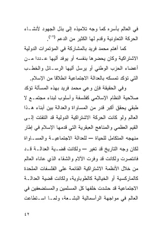 ‫ﻓﻲ ﺍﻟﻌﺎﻟﻡ ﺒﺄﺴﺭﻩ ﻜﻤﺎ ﻭﺠﻪ ﺘﻼﻤﻴﺫﻩ ﺇﻟﻰ ﺒﺫل ﺍﻟﺠﻬﻭﺩ ﻷﻨﺸـﺎﺀ‬
             ‫ﺍﻟﺤﺭﻜﺔ ﺍﻟﺘﻌﺎﻭﻨﻴﺔ ﻭﻗﺩﻡ ﻟﻬﺎ ﺍﻟﻜﺜﻴﺭ ﻤﻥ ﺍﻟﺩﻋﻡ )٢١(.‬
‫ﻜﻤﺎ ﺃﻫﺘﻡ ﻤﺤﻤﺩ ﻓﺭﻴﺩ ﺒﺎﻟﻤﺸﺎﺭﻜﺔ ﻓﻲ ﺍﻟﻤﺅﺘﻤﺭﺍﺕ ﺍﻟﺩﻭﻟﻴﺔ‬
‫ﺍﻻﺸﺘﺭﺍﻜﻴﺔ ﻭﻜﺎﻥ ﻴﺤﻀﺭﻫﺎ ﺒﻨﻔﺴﻪ ﺃﻭ ﻴﻭﻓﺩ ﺃﻟﻴﻬﺎ ﻋـﺩﺩﺍ ﻤـﻥ‬
‫ﺃﻋﻀﺎﺀ ﺍﻟﺤﺯﺏ ﺍﻟﻭﻁﻨﻲ ﺃﻭ ﻴﺭﺴل ﺃﻟﻴﻬﺎ ﺍﻟﺭﺴـﺎﺌل ﻭﺍﻟﺨﻁـﺏ‬
     ‫ﺍﻟﺘﻲ ﺘﺅﻜﺩ ﺘﻤﺴﻜﻪ ﺒﺎﻟﻌﺩﺍﻟﺔ ﺍﻻﺠﺘﻤﺎﻋﻴﺔ ﺍﻨﻁﻼﻗﺎ ﻤﻥ ﺍﻹﺴﻼﻡ.‬
‫ﻭﻓﻲ ﺍﻟﺤﻘﻴﻘﺔ ﻓﺈﻥ ﻭﻋﻲ ﻤﺤﻤﺩ ﻓﺭﻴﺩ ﺒﻬﺫﻩ ﺍﻟﻤﺴﺄﻟﺔ ﺘﺅﻜﺩ‬
‫ﺼﻼﺤﻴﺔ ﺍﻟﻨﻅﺎﻡ ﺍﻹﺴﻼﻤﻲ ﻜﻔﻠﺴﻔﺔ ﻭﺃﺴﻠﻭﺏ ﻟﺒﻨﺎﺀ ﻤﺠﺘﻤـﻊ ﻻ‬
‫ﻁﺒﻘﻲ ﻴﺤﻘﻕ ﺃﻜﺒﺭ ﻗﺩﺭ ﻤﻥ ﺍﻟﻤﺴﺎﻭﺍﺓ ﻭﺍﻟﻌﺩﺍﻟﺔ ﺒﻴﻥ ﺃﺒﻨﺎﺀ ﻫـﺫﺍ‬
‫ﺍﻟﻌﺎﻟﻡ ﻭﻟﻭ ﻜﺎﻨﺕ ﺍﻟﺤﺭﻜﺔ ﺍﻻﺸﺘﺭﺍﻜﻴﺔ ﺍﻟﺩﻭﻟﻴﺔ ﻗﺩ ﺍﻟﺘﻔﺘﺕ ﺇﻟـﻰ‬
‫ﺍﻟﻘﻴﻡ ﺍﻟﻌﻅﻤﻲ ﻭﺍﻟﻤﻨﺎﻫﺞ ﺍﻟﻌﺒﻘﺭﻴﺔ ﺍﻟﺘﻲ ﻗﺩﻤﻬﺎ ﺍﻹﺴﻼﻡ ﻓﻲ ﺇﻁﺎﺭ‬
‫ﻟﻠﻌﺩﺍﻟﺔ ﺍﻻﺠﺘﻤﺎﻋﻴـﺔ ﻭﺍﻟﻤﺴـﺎﻭﺍﺓ‬     ‫ﻤﻨﻬﺠﻪ ﺍﻟﻤﺘﻜﺎﻤل ﻟﻠﺤﻴﺎﺓ –‬
‫ﻭﻟﻜﺎﻨﺕ ﻗﻀـﻴﺔ ﺍﻟﻌﺩﺍﻟـﺔ ﻗـﺩ‬      ‫ﻟﻜﺎﻥ ﻭﺠﻪ ﺍﻟﺘﺎﺭﻴﺦ ﻗﺩ ﺘﻐﻴﺭ –‬
‫ﻓﺎﻨﺘﺼﺭﺕ ﻭﻟﻜﺎﻨﺕ ﻗﺩ ﻭﻓﺭﺕ ﺍﻵﻻﻡ ﻭﺍﻟﺸﻘﺎﺀ ﺍﻟﺫﻱ ﻋﺎﻨﺎﻩ ﺍﻟﻌﺎﻟﻡ‬
‫ﻤﻥ ﺨﻼل ﺍﻷﻨﻅﻤﺔ ﺍﻻﺸﺘﺭﺍﻜﻴﺔ ﺍﻟﻘﺎﺌﻤﺔ ﻋﻠﻰ ﺍﻟﻔﻠﺴﻔﺎﺕ ﺍﻟﻤﻠﺤﺩﺓ‬
‫ﻜﺎﻟﻤﺎﺭﻜﺴﻴﺔ ﺃﻭ ﺍﻟﺨﻴﺎﻟﻴﺔ ﻜﺎﻟﻁﻭﺒﺎﻭﻴﺔ، ﻭﻟﻜﺎﻨﺕ ﻗﻀﻴﺔ ﺍﻟﻌﺩﺍﻟـﺔ‬
‫ﺍﻻﺠﺘﻤﺎﻋﻴﺔ ﻗﺩ ﺤﺸﺩﺕ ﺨﻠﻔﻬﺎ ﻜل ﺍﻟﻤﺴﻠﻤﻴﻥ ﻭﺍﻟﻤﺴﺘﻀﻌﻔﻴﻥ ﻓﻲ‬
‫ﺍﻟﻌﺎﻟﻡ ﻓﻲ ﻤﻭﺍﺠﻬﺔ ﺍﻟﺭﺃﺴﻤﺎﻟﻴﺔ ﺍﻟﺒﺸـﻌﺔ، ﻭﻟﻤـﺎ ﺍﺴـﺘﻁﺎﻋﺕ‬

‫٢٤‬
 