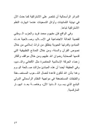 ‫ﺍﻟﺩﻭﺍﺌﺭ ﺍﻟﺭﺃﺴﻤﺎﻟﻴﺔ ﺃﻥ ﺘﻨﺘﺼﺭ ﻋﻠﻰ ﺍﻻﺸﺘﺭﺍﻜﻴﺔ ﻜﻤﺎ ﺤﺩﺙ ﺍﻵﻥ‬
‫ﻓﻲ ﻨﻬﺎﻴﺔ ﺍﻟﺜﻤﺎﻨﻴﻨﺎﺕ ﻭﺃﻭﺍﺌل ﺍﻟﺘﺴﻌﻴﻨﺎﺕ ﻋﻨﺩﻤﺎ ﺍﻨﻬﺎﺭﺕ ﺍﻟﻨﻅﻡ‬
                                       ‫ﺍﻻﺸﺘﺭﺍﻜﻴﺔ ﺘﺒﺎﻋﺎ.‬
‫ﻭﻓﻲ ﺍﻟﻭﺍﻗﻊ ﻓﺈﻥ ﻤﻔﻬﻭﻡ ﻤﺤﻤﺩ ﻓﺭﻴﺩ ﻭﺍﻟﺤﺯﺏ ﺍﻟـﻭﻁﻨﻲ‬
‫ﻟﻘﻀﻴﺔ ﺍﻟﻌﺩﺍﻟﺔ ﺍﻻﺠﺘﻤﺎﻋﻴﺔ ﻓﻲ ﺍﻹﺴـﻼﻡ، ﻭﺼـﻼﺤﻴﺔ ﻫـﺫﻩ‬
‫ﺍﻟﻤﺒﺎﺩﺉ ﻭﻗﺩﺭﺘﻬﺎ ﺍﻟﺤﻴﻭﻴﺔ ﻴﻨﻁﻠﻕ ﻤﻥ ﺘﺭﺍﺙ ﺇﺴﻼﻤﻲ ﻤﻥ ﺨﻼل‬
‫ﻨﺼﻭﺹ ﺍﻟﻘﺭﺁﻥ ﻭﺍﻟﺴﻨﺔ، ﻭﻤﻥ ﺨﻼل ﺍﻟﻨﻤﺎﺫﺝ ﺍﻟﺘﻁﺒﻴﻘﻴﺔ ﺍﻟﺘﻲ‬
‫ﻗﺩﻤﻬﺎ ﺍﻟﺼﺤﺎﺒﺔ ﺭﻀﻭﺍﻥ ﺍﷲ ﻋﻠﻴﻬﻡ ﻭﻤﻥ ﺨﻼل ﻤﻭﺍﻗﻑ ﻭﺃﻓﻜﺎﺭ‬
‫ﺯﻋﻤﺎﺀ ﺍﻟﺤﺭﻜﺔ ﺍﻹﺴﻼﻤﻴﺔ ﺍﻟﻤﻌﺎﺼﺭﺓ ﻤﺜل ﺍﻷﻓﻐﺎﻨﻲ ﻭﺍﻟﻨـﺩﻴﻡ،‬
‫ﻭﻓﻲ ﺍﻟﺤﻘﻴﻘﺔ ﺃﻴ ‪‬ﺎ ﺃﻥ ﻫﺫﻩ ﺍﻟﻤﺒﺎﺩﺉ ﻤﺎﺯﺍﻟﺕ ﺼـﺎﻟﺤﺔ ﺍﻟﻴـﻭﻡ‬
                                     ‫ﻀ‬
‫ﻭﻏ ‪‬ﺍ ﺒﺄﺫﻥ ﺍﷲ ﻟﺘﻜﻭﻥ ﻗﺎﻋﺩﺓ ﻟﻨﻀﺎل ﺍﻟﺸـﻌﻭﺏ ﺍﻟﻤﺴﺘﻀـﻌﻔﺔ‬
                                              ‫ﺩ‬
‫ﻭﺍﻟﻁﺒﻘﺎﺕ ﺍﻟﻤﺴﺘﻀﻌﻔﺔ ﻓﻲ ﻤﻭﺍﺠﻬﺔ ﺍﻟﻨﻅﺎﻡ ﺍﻟﺭﺃﺴﻤﺎﻟﻲ ﺍﻟﺩﻭﻟﻲ‬
‫ﺍﻟﺒﺸﻊ ﺍﻟﺫﻱ ﻴﺴـﻭﺩ ﺍﻟـﺩﻨﻴﺎ ﺍﻵﻥ، ﻭﺨﺎﺼـﺔ ﺒﻌـﺩ ﺍﻨﻬﻴـﺎﺭ‬
                                            ‫ﺍﻟﻤﺎﺭﻜﺴﻴﺔ.‬




‫٣٤‬
 