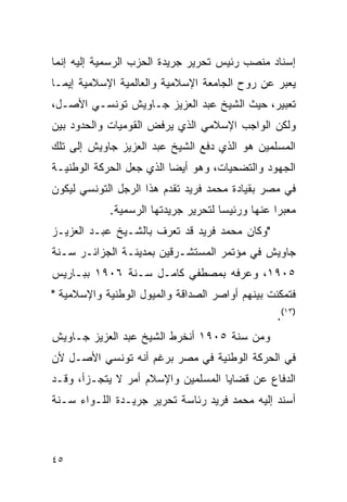 ‫ﺇﺴﻨﺎﺩ ﻤﻨﺼﺏ ﺭﺌﻴﺱ ﺘﺤﺭﻴﺭ ﺠﺭﻴﺩﺓ ﺍﻟﺤﺯﺏ ﺍﻟﺭﺴﻤﻴﺔ ﺇﻟﻴﻪ ﺇﻨﻤﺎ‬
‫ﻴﻌﺒﺭ ﻋﻥ ﺭﻭﺡ ﺍﻟﺠﺎﻤﻌﺔ ﺍﻹﺴﻼﻤﻴﺔ ﻭﺍﻟﻌﺎﻟﻤﻴﺔ ﺍﻹﺴﻼﻤﻴﺔ ﺇﻴﻤـﺎ‬
‫ﺘﻌﺒﻴﺭ، ﺤﻴﺙ ﺍﻟﺸﻴﺦ ﻋﺒﺩ ﺍﻟﻌﺯﻴﺯ ﺠـﺎﻭﻴﺵ ﺘﻭﻨﺴـﻲ ﺍﻷﺼـل،‬
‫ﻭﻟﻜﻥ ﺍﻟﻭﺍﺠﺏ ﺍﻹﺴﻼﻤﻲ ﺍﻟﺫﻱ ﻴﺭﻓﺽ ﺍﻟﻘﻭﻤﻴﺎﺕ ﻭﺍﻟﺤﺩﻭﺩ ﺒﻴﻥ‬
‫ﺍﻟﻤﺴﻠﻤﻴﻥ ﻫﻭ ﺍﻟﺫﻱ ﺩﻓﻊ ﺍﻟﺸﻴﺦ ﻋﺒﺩ ﺍﻟﻌﺯﻴﺯ ﺠﺎﻭﻴﺵ ﺇﻟﻰ ﺘﻠﻙ‬
‫ﺍﻟﺠﻬﻭﺩ ﻭﺍﻟﺘﻀﺤﻴﺎﺕ، ﻭﻫﻭ ﺃﻴ ‪‬ﺎ ﺍﻟﺫﻱ ﺠﻌل ﺍﻟﺤﺭﻜﺔ ﺍﻟﻭﻁﻨﻴـﺔ‬
                          ‫ﻀ‬
‫ﻓﻲ ﻤﺼﺭ ﺒﻘﻴﺎﺩﺓ ﻤﺤﻤﺩ ﻓﺭﻴﺩ ﺘﻘﺩﻡ ﻫﺫﺍ ﺍﻟﺭﺠل ﺍﻟﺘﻭﻨﺴﻲ ﻟﻴﻜﻭﻥ‬
            ‫ﻤﻌﺒ ‪‬ﺍ ﻋﻨﻬﺎ ﻭﺭﺌﻴ ‪‬ﺎ ﻟﺘﺤﺭﻴﺭ ﺠﺭﻴﺩﺘﻬﺎ ﺍﻟﺭﺴﻤﻴﺔ.‬
                                     ‫ﺴ‬            ‫ﺭ‬
‫"ﻭﻜﺎﻥ ﻤﺤﻤﺩ ﻓﺭﻴﺩ ﻗﺩ ﺘﻌﺭﻑ ﺒﺎﻟﺸـﻴﺦ ﻋﺒـﺩ ﺍﻟﻌﺯﻴـﺯ‬
‫ﺠﺎﻭﻴﺵ ﻓﻲ ﻤﺅﺘﻤﺭ ﺍﻟﻤﺴﺘﺸـﺭﻗﻴﻥ ﺒﻤﺩﻴﻨـﺔ ﺍﻟﺠﺯﺍﺌـﺭ ﺴـﻨﺔ‬
‫٥٠٩١، ﻭﻋﺭﻓﻪ ﺒﻤﺼﻁﻔﻲ ﻜﺎﻤـل ﺴـﻨﺔ ٦٠٩١ ﺒﺒـﺎﺭﻴﺱ‬
‫ﻓﺘﻤﻜﻨﺕ ﺒﻴﻨﻬﻡ ﺃﻭﺍﺼﺭ ﺍﻟﺼﺩﺍﻗﺔ ﻭﺍﻟﻤﻴﻭل ﺍﻟﻭﻁﻨﻴﺔ ﻭﺍﻹﺴﻼﻤﻴﺔ "‬
                                                  ‫)٣١(.‬
‫ﻭﻤﻥ ﺴﻨﺔ ٥٠٩١ ﺃﻨﺨﺭﻁ ﺍﻟﺸﻴﺦ ﻋﺒﺩ ﺍﻟﻌﺯﻴﺯ ﺠـﺎﻭﻴﺵ‬
‫ﻓﻲ ﺍﻟﺤﺭﻜﺔ ﺍﻟﻭﻁﻨﻴﺔ ﻓﻲ ﻤﺼﺭ ﺒﺭﻏﻡ ﺃﻨﻪ ﺘﻭﻨﺴﻲ ﺍﻷﺼـل ﻷﻥ‬
‫ﺍﻟﺩﻓﺎﻉ ﻋﻥ ﻗﻀﺎﻴﺎ ﺍﻟﻤﺴﻠﻤﻴﻥ ﻭﺍﻹﺴﻼﻡ ﺃﻤﺭ ﻻ ﻴﺘﺠـﺯﺃ، ﻭﻗـﺩ‬
‫ﺃﺴﻨﺩ ﺇﻟﻴﻪ ﻤﺤﻤﺩ ﻓﺭﻴﺩ ﺭﺌﺎﺴﺔ ﺘﺤﺭﻴﺭ ﺠﺭﻴـﺩﺓ ﺍﻟﻠـﻭﺍﺀ ﺴـﻨﺔ‬



‫٥٤‬
 