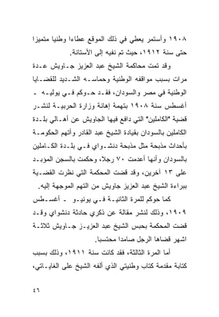 ‫٨٠٩١ ﻭﺃﺴﺘﻤﺭ ﻴﻌﻁﻲ ﻓﻲ ﺫﻟﻙ ﺍﻟﻤﻭﻗﻊ ﻋﻁﺎﺀﺍ ﻭﻁﻨ ‪‬ﺎ ﻤﺘﻤﻴ ‪‬ﺍ‬
 ‫ﺯ‬       ‫ﻴ‬
             ‫ﺤﺘﻰ ﺴﻨﺔ ٢١٩١، ﺤﻴﺙ ﺘﻡ ﻨﻔﻴﻪ ﺇﻟﻰ ﺍﻷﺴﺘﺎﻨﺔ.‬
‫ﻭﻗﺩ ﺘﻤﺕ ﻤﺤﺎﻜﻤﺔ ﺍﻟﺸﻴﺦ ﻋﺒﺩ ﺍﻟﻌﺯﻴﺯ ﺠـﺎﻭﻴﺵ ﻋـﺩﺓ‬
‫ﻤﺭﺍﺕ ﺒﺴﺒﺏ ﻤﻭﺍﻗﻔﻪ ﺍﻟﻭﻁﻨﻴﺔ ﻭﺤﻤﺎﺴـﻪ ﺍﻟﺸـﺩﻴﺩ ﻟﻠﻘﻀـﺎﻴﺎ‬
‫ﺍﻟﻭﻁﻨﻴﺔ ﻓﻲ ﻤﺼﺭ ﻭﺍﻟﺴﻭﺩﺍﻥ، ﻓﻘـﺩ ﺤـﻭﻜﻡ ﻓـﻲ ﻴﻭﻟﻴـﻪ ـ‬
‫ﺃﻏﺴﻁﺱ ﺴﻨﺔ ٨٠٩١ ﺒﺘﻬﻤﺔ ﺇﻫﺎﻨﺔ ﻭﺯﺍﺭﺓ ﺍﻟﺤﺭﺒﻴـﺔ ﻟﻨﺸـﺭ‬
‫ﻗﻀﻴﺔ "ﺍﻟﻜﺎﻤﻠﻴﻥ" ﺍﻟﺘﻲ ﺩﺍﻓﻊ ﻓﻴﻬﺎ ﺍﻟﺠﺎﻭﻴﺵ ﻋﻥ ﺃﻫـﺎﻟﻲ ﺒﻠـﺩﺓ‬
‫ﺍﻟﻜﺎﻤﻠﻴﻥ ﺒﺎﻟﺴﻭﺩﺍﻥ ﺒﻘﻴﺎﺩﺓ ﺍﻟﺸﻴﺦ ﻋﺒﺩ ﺍﻟﻘﺎﺩﺭ ﻭﺃﺘﻬﻡ ﺍﻟﺤﻜﻭﻤـﺔ‬
‫ﺒﺄﺤﺩﺍﺙ ﻤﺫﺒﺤﺔ ﻤﺜل ﻤﺫﺒﺤﺔ ﺩﻨﺸـﻭﺍﻱ ﻓـﻲ ﺒﻠـﺩﺓ ﺍﻟﻜـﺎﻤﻠﻴﻥ‬
‫ﺒﺎﻟﺴﻭﺩﺍﻥ ﻭﺃﻨﻬﺎ ﺃﻋﺩﻤﺕ ٠٧ ﺭﺠﻼ، ﻭﺤﻜﻤﺕ ﺒﺎﻟﺴﺠﻥ ﺍﻟﻤﺅﺒـﺩ‬
‫ﻋﻠﻰ ٣١ ﺁﺨﺭﻴﻥ، ﻭﻗﺩ ﻗﻀﺕ ﺍﻟﻤﺤﻜﻤﺔ ﺍﻟﺘﻲ ﻨﻅﺭﺕ ﺍﻟﻘﻀـﻴﺔ‬
 ‫ﺒﺒﺭﺍﺀﺓ ﺍﻟﺸﻴﺦ ﻋﺒﺩ ﺍﻟﻌﺯﻴﺯ ﺠﺎﻭﻴﺵ ﻤﻥ ﺍﻟﺘﻬﻡ ﺍﻟﻤﻭﺠﻬﺔ ﺇﻟﻴﻪ.‬
‫ﻜﻤﺎ ﺤﻭﻜﻡ ﻟﻠﻤﺭﺓ ﺍﻟﺜﺎﻨﻴـﺔ ﻓـﻲ ﻴﻭﻨﻴـﻭ ـ ﺃﻏﺴـﻁﺱ‬
‫٩٠٩١، ﻭﺫﻟﻙ ﻟﻨﺸﺭ ﻤﻘﺎﻟﺔ ﻋﻥ ﺫﻜﺭﻱ ﺤﺎﺩﺜﺔ ﺩﻨﺸﻭﺍﻱ ﻭﻗـﺩ‬
‫ﻗﻀﺕ ﺍﻟﻤﺤﻜﻤﺔ ﺒﺤﺒﺱ ﺍﻟﺸﻴﺦ ﻋﺒﺩ ﺍﻟﻌﺯﻴـﺯ ﺠـﺎﻭﻴﺵ ﺜﻼﺜـﺔ‬
                      ‫ﺍﺸﻬﺭ ﻗﻀﺎﻫﺎ ﺍﻟﺭﺠل ﺼﺎﻤ ‪‬ﺍ ﻤﺤﺘﺴ ‪‬ﺎ.‬
                        ‫ﺒ‬       ‫ﺩ‬
‫ﺃﻤﺎ ﺍﻟﻤﺭﺓ ﺍﻟﺜﺎﻟﺜﺔ، ﻓﻘﺩ ﻜﺎﻨﺕ ﺴﻨﺔ ١١٩١، ﻭﺫﻟﻙ ﺒﺴﺒﺏ‬
‫ﻜﺘﺎﺒﺔ ﻤﻘﺩﻤﺔ ﻜﺘﺎﺏ ﻭﻁﻨﻴﺘﻲ ﺍﻟﺫﻱ ﺃﻟﻔﻪ ﺍﻟﺸﻴﺦ ﻋﻠﻰ ﺍﻟﻐﺎﻴـﺎﺘﻲ،‬


‫٦٤‬
 