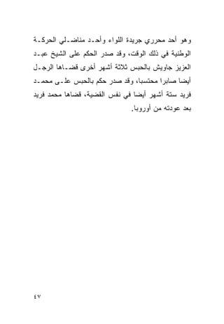 ‫ﻭﻫﻭ ﺃﺤﺩ ﻤﺤﺭﺭﻱ ﺠﺭﻴﺩﺓ ﺍﻟﻠﻭﺍﺀ ﻭﺃﺤـﺩ ﻤﻨﺎﻀـﻠﻲ ﺍﻟﺤﺭﻜـﺔ‬
‫ﺍﻟﻭﻁﻨﻴﺔ ﻓﻲ ﺫﻟﻙ ﺍﻟﻭﻗﺕ، ﻭﻗﺩ ﺼﺩﺭ ﺍﻟﺤﻜﻡ ﻋﻠﻰ ﺍﻟﺸﻴﺦ ﻋﺒـﺩ‬
‫ﺍﻟﻌﺯﻴﺯ ﺠﺎﻭﻴﺵ ﺒﺎﻟﺤﺒﺱ ﺜﻼﺜﺔ ﺃﺸﻬﺭ ﺃﺨﺭﻯ ﻗﻀـﺎﻫﺎ ﺍﻟﺭﺠـل‬
‫ﺃﻴ ‪‬ﺎ ﺼﺎﺒ ‪‬ﺍ ﻤﺤﺘﺴ ‪‬ﺎ، ﻭﻗﺩ ﺼﺩﺭ ﺤﻜﻡ ﺒﺎﻟﺤﺒﺱ ﻋﻠـﻰ ﻤﺤﻤـﺩ‬
                                ‫ﺒ‬       ‫ﺭ‬      ‫ﻀ‬
‫ﻓﺭﻴﺩ ﺴﺘﺔ ﺃﺸﻬﺭ ﺃﻴ ‪‬ﺎ ﻓﻲ ﻨﻔﺱ ﺍﻟﻘﻀﻴﺔ، ﻗﻀﺎﻫﺎ ﻤﺤﻤﺩ ﻓﺭﻴﺩ‬
                                ‫ﻀ‬
                               ‫ﺒﻌﺩ ﻋﻭﺩﺘﻪ ﻤﻥ ﺃﻭﺭﻭﺒﺎ.‬




‫٧٤‬
 