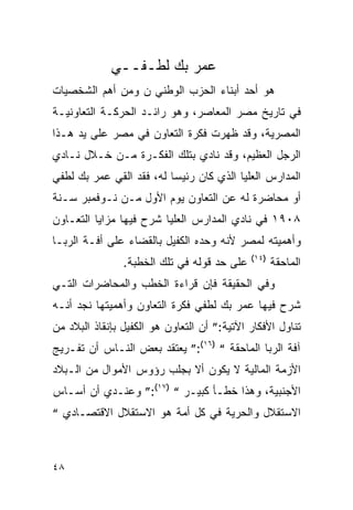 ‫ﻋﻤﺭ ﺒﻙ ﻟﻁـﻔــﻲ‬
‫ﻫﻭ ﺃﺤﺩ ﺃﺒﻨﺎﺀ ﺍﻟﺤﺯﺏ ﺍﻟﻭﻁﻨﻲ ﻥ ﻭﻤﻥ ﺃﻫﻡ ﺍﻟﺸﺨﺼﻴﺎﺕ‬
‫ﻓﻲ ﺘﺎﺭﻴﺦ ﻤﺼﺭ ﺍﻟﻤﻌﺎﺼﺭ، ﻭﻫﻭ ﺭﺍﺌـﺩ ﺍﻟﺤﺭﻜـﺔ ﺍﻟﺘﻌﺎﻭﻨﻴـﺔ‬
‫ﺍﻟﻤﺼﺭﻴﺔ، ﻭﻗﺩ ﻅﻬﺭﺕ ﻓﻜﺭﺓ ﺍﻟﺘﻌﺎﻭﻥ ﻓﻲ ﻤﺼﺭ ﻋﻠﻰ ﻴﺩ ﻫـﺫﺍ‬
‫ﺍﻟﺭﺠل ﺍﻟﻌﻅﻴﻡ، ﻭﻗﺩ ﻨﺎﺩﻱ ﺒﺘﻠﻙ ﺍﻟﻔﻜـﺭﺓ ﻤـﻥ ﺨـﻼل ﻨـﺎﺩﻱ‬
‫ﺍﻟﻤﺩﺍﺭﺱ ﺍﻟﻌﻠﻴﺎ ﺍﻟﺫﻱ ﻜﺎﻥ ﺭﺌﻴ ‪‬ﺎ ﻟﻪ، ﻓﻘﺩ ﺍﻟﻘﻲ ﻋﻤﺭ ﺒﻙ ﻟﻁﻔﻲ‬
                          ‫ﺴ‬
‫ﺃﻭ ﻤﺤﺎﻀﺭﺓ ﻟﻪ ﻋﻥ ﺍﻟﺘﻌﺎﻭﻥ ﻴﻭﻡ ﺍﻷﻭل ﻤـﻥ ﻨـﻭﻓﻤﺒﺭ ﺴـﻨﺔ‬
‫٨٠٩١ ﻓﻲ ﻨﺎﺩﻱ ﺍﻟﻤﺩﺍﺭﺱ ﺍﻟﻌﻠﻴﺎ ﺸﺭﺡ ﻓﻴﻬﺎ ﻤﺯﺍﻴﺎ ﺍﻟﺘﻌـﺎﻭﻥ‬
‫ﻭﺃﻫﻤﻴﺘﻪ ﻟﻤﺼﺭ ﻷﻨﻪ ﻭﺤﺩﻩ ﺍﻟﻜﻔﻴل ﺒﺎﻟﻘﻀﺎﺀ ﻋﻠﻰ ﺃﻓـﺔ ﺍﻟﺭﺒـﺎ‬
                                             ‫)٤١(‬
                ‫ﻋﻠﻰ ﺤﺩ ﻗﻭﻟﻪ ﻓﻲ ﺘﻠﻙ ﺍﻟﺨﻁﺒﺔ.‬          ‫ﺍﻟﻤﺎﺤﻘﺔ‬
‫ﻭﻓﻲ ﺍﻟﺤﻘﻴﻘﺔ ﻓﺈﻥ ﻗﺭﺍﺀﺓ ﺍﻟﺨﻁﺏ ﻭﺍﻟﻤﺤﺎﻀﺭﺍﺕ ﺍﻟﺘـﻲ‬
‫ﺸﺭﺡ ﻓﻴﻬﺎ ﻋﻤﺭ ﺒﻙ ﻟﻁﻔﻲ ﻓﻜﺭﺓ ﺍﻟﺘﻌﺎﻭﻥ ﻭﺃﻫﻤﻴﺘﻬﺎ ﻨﺠﺩ ﺃﻨـﻪ‬
‫ﺘﻨﺎﻭل ﺍﻷﻓﻜﺎﺭ ﺍﻵﺘﻴﺔ:” ﺃﻥ ﺍﻟﺘﻌﺎﻭﻥ ﻫﻭ ﺍﻟﻜﻔﻴل ﺒﺈﻨﻘﺎﺫ ﺍﻟﺒﻼﺩ ﻤﻥ‬
‫ﺁﻓﺔ ﺍﻟﺭﺒﺎ ﺍﻟﻤﺎﺤﻘﺔ “ )٦١(:” ﻴﻌﺘﻘﺩ ﺒﻌﺽ ﺍﻟﻨـﺎﺱ ﺃﻥ ﺘﻔـﺭﻴﺞ‬
‫ﺍﻷﺯﻤﺔ ﺍﻟﻤﺎﻟﻴﺔ ﻻ ﻴﻜﻭﻥ ﺃﻻ ﺒﺠﻠﺏ ﺭﺅﻭﺱ ﺍﻷﻤﻭﺍل ﻤﻥ ﺍﻟـﺒﻼﺩ‬
‫ﺍﻷﺠﻨﺒﻴﺔ، ﻭﻫﺫﺍ ﺨﻁـﺄ ﻜﺒﻴـﺭ “ )٧١(:” ﻭﻋﻨـﺩﻱ ﺃﻥ ﺃﺴـﺎﺱ‬
‫ﺍﻻﺴﺘﻘﻼل ﻭﺍﻟﺤﺭﻴﺔ ﻓﻲ ﻜل ﺃﻤﺔ ﻫﻭ ﺍﻻﺴﺘﻘﻼل ﺍﻻﻗﺘﺼـﺎﺩﻱ “‬



‫٨٤‬
 