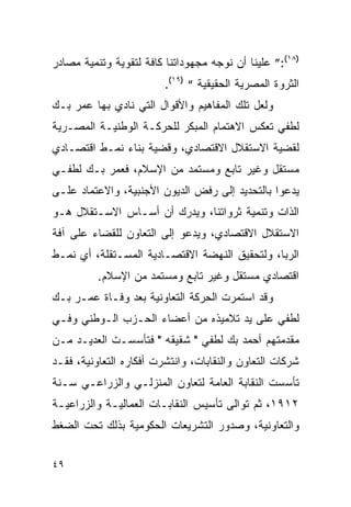 ‫)٨١(:” ﻋﻠﻴﻨﺎ ﺃﻥ ﻨﻭﺠﻪ ﻤﺠﻬﻭﺩﺍﺘﻨﺎ ﻜﺎﻓﺔ ﻟﺘﻘﻭﻴﺔ ﻭﺘﻨﻤﻴﺔ ﻤﺼﺎﺩﺭ‬
                         ‫ﺍﻟﺜﺭﻭﺓ ﺍﻟﻤﺼﺭﻴﺔ ﺍﻟﺤﻘﻴﻘﻴﺔ “ )٩١(.‬
‫ﻭﻟﻌل ﺘﻠﻙ ﺍﻟﻤﻔﺎﻫﻴﻡ ﻭﺍﻷﻗﻭﺍل ﺍﻟﺘﻲ ﻨﺎﺩﻱ ﺒﻬﺎ ﻋﻤﺭ ﺒـﻙ‬
‫ﻟﻁﻔﻲ ﺘﻌﻜﺱ ﺍﻻﻫﺘﻤﺎﻡ ﺍﻟﻤﺒﻜﺭ ﻟﻠﺤﺭﻜـﺔ ﺍﻟﻭﻁﻨﻴـﺔ ﺍﻟﻤﺼـﺭﻴﺔ‬
‫ﻟﻘﻀﻴﺔ ﺍﻻﺴﺘﻘﻼل ﺍﻻﻗﺘﺼﺎﺩﻱ، ﻭﻗﻀﻴﺔ ﺒﻨﺎﺀ ﻨﻤـﻁ ﺍﻗﺘﺼـﺎﺩﻱ‬
‫ﻤﺴﺘﻘل ﻭﻏﻴﺭ ﺘﺎﺒﻊ ﻭﻤﺴﺘﻤﺩ ﻤﻥ ﺍﻹﺴﻼﻡ، ﻓﻌﻤﺭ ﺒـﻙ ﻟﻁﻔـﻲ‬
‫ﻴﺩﻋﻭﺍ ﺒﺎﻟﺘﺤﺩﻴﺩ ﺇﻟﻰ ﺭﻓﺽ ﺍﻟﺩﻴﻭﻥ ﺍﻷﺠﻨﺒﻴﺔ، ﻭﺍﻻﻋﺘﻤﺎﺩ ﻋﻠـﻰ‬
‫ﺍﻟﺫﺍﺕ ﻭﺘﻨﻤﻴﺔ ﺜﺭﻭﺍﺘﻨﺎ، ﻭﻴﺩﺭﻙ ﺃﻥ ﺃﺴـﺎﺱ ﺍﻻﺴـﺘﻘﻼل ﻫـﻭ‬
‫ﺍﻻﺴﺘﻘﻼل ﺍﻻﻗﺘﺼﺎﺩﻱ، ﻭﻴﺩﻋﻭ ﺇﻟﻰ ﺍﻟﺘﻌﺎﻭﻥ ﻟﻠﻘﻀﺎﺀ ﻋﻠﻰ ﺁﻓﺔ‬
‫ﺍﻟﺭﺒﺎ، ﻭﻟﺘﺤﻘﻴﻕ ﺍﻟﻨﻬﻀﺔ ﺍﻻﻗﺘﺼـﺎﺩﻴﺔ ﺍﻟﻤﺴـﺘﻘﻠﺔ، ﺃﻱ ﻨﻤـﻁ‬
          ‫ﺍﻗﺘﺼﺎﺩﻱ ﻤﺴﺘﻘل ﻭﻏﻴﺭ ﺘﺎﺒﻊ ﻭﻤﺴﺘﻤﺩ ﻤﻥ ﺍﻹﺴﻼﻡ.‬
‫ﻭﻗﺩ ﺍﺴﺘﻤﺭﺕ ﺍﻟﺤﺭﻜﺔ ﺍﻟﺘﻌﺎﻭﻨﻴﺔ ﺒﻌﺩ ﻭﻓـﺎﺓ ﻋﻤـﺭ ﺒـﻙ‬
‫ﻟﻁﻔﻲ ﻋﻠﻰ ﻴﺩ ﺘﻼﻤﻴﺫﻩ ﻤﻥ ﺃﻋﻀﺎﺀ ﺍﻟﺤـﺯﺏ ﺍﻟـﻭﻁﻨﻲ ﻭﻓـﻲ‬
‫ﻤﻘﺩﻤﺘﻬﻡ ﺃﺤﻤﺩ ﺒﻙ ﻟﻁﻔﻲ " ﺸﻘﻴﻘﻪ " ﻓﺘﺄﺴﺴـﺕ ﺍﻟﻌﺩﻴـﺩ ﻤـﻥ‬
‫ﺸﺭﻜﺎﺕ ﺍﻟﺘﻌﺎﻭﻥ ﻭﺍﻟﻨﻘﺎﺒﺎﺕ، ﻭﺍﻨﺘﺸﺭﺕ ﺃﻓﻜﺎﺭﻩ ﺍﻟﺘﻌﺎﻭﻨﻴﺔ، ﻓﻘـﺩ‬
‫ﺘﺄﺴﺴﺕ ﺍﻟﻨﻘﺎﺒﺔ ﺍﻟﻌﺎﻤﺔ ﻟﺘﻌﺎﻭﻥ ﺍﻟﻤﻨﺯﻟـﻲ ﻭﺍﻟﺯﺭﺍﻋـﻲ ﺴـﻨﺔ‬
‫٢١٩١، ﺜﻡ ﺘﻭﺍﻟﻰ ﺘﺄﺴﻴﺱ ﺍﻟﻨﻘﺎﺒـﺎﺕ ﺍﻟﻌﻤﺎﻟﻴـﺔ ﻭﺍﻟﺯﺭﺍﻋﻴـﺔ‬
‫ﻭﺍﻟﺘﻌﺎﻭﻨﻴﺔ، ﻭﺼﺩﻭﺭ ﺍﻟﺘﺸﺭﻴﻌﺎﺕ ﺍﻟﺤﻜﻭﻤﻴﺔ ﺒﺫﻟﻙ ﺘﺤﺕ ﺍﻟﻀﻐﻁ‬


‫٩٤‬
 