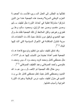 ‫ﺘﻁﺎﻟﻬﺎ ﻴﺩ ﺍﻟﺒﻁﺵ ﺇﻟﻰ ﺍﻟﻌﻤل ﺍﻟﺴـﺭﻱ، ﻓﺘﺄﺴﺴـﺕ "ﺠﻤﻌﻴـﺔ‬
‫ﺍﻟﺤﺯﺏ ﺍﻟﻭﻁﻨﻲ ﺍﻟﺴﺭﻴﺔ" ﻭﻀﻤﺕ ﻫﺫﻩ ﺍﻟﺠﻤﻌﻴﺔ ﻋﺩ ‪‬ﺍ ﻤﻥ ﺍﻟﺫﻴﻥ‬
          ‫ﺩ‬
‫ﺸﺎﺭﻜﻭﺍ ﻤﺸﺎﺭﻜﺔ ﻓﻌﻠﻴﺔ ﻓﻲ ﺃﺤﺩﺍﺙ ﺍﻟﺜﻭﺭﺓ ﻤﺜل ﻟﻁﻴﻑ ﺴـﻠﻴﻡ‬
‫ﻭﺤﺴﻥ ﻋﺎﺼﻡ، ﻭﺤﺴﻥ ﻋﺒﺩ ﺍﻟﺭﺍﺯﻕ، ﻭﻤﺤﻤﻭﺩ ﺴﺎﻟﻡ، ﻭﻋﻠـﻰ‬
‫ﻓﺨﺭﻱ ﻭﻏﻴﺭﻫﻡ، ﻭﻟﻜﻥ ﺍﻟﻤﻼﺤﻅ ﺃﻥ ﺘﻠﻙ ﺍﻟﺠﻤﻌﻴﺔ ﻅﻠﺕ ﻁـﻭﺍل‬
‫ﻋﻬﺩ ﺍﻟﺨﺩﻴﻭﻱ ﺘﻭﻓﻴﻕ ﺩﻭﻥ ﻨﺸﺎﻁ، ﺤﻴﺙ ﻜﺎﻨـﺕ ﺍﻻﺠﺘﻤﺎﻋـﺎﺕ‬
‫ﺴﺭﻴﺔ ﺘﺘﻨﺎﻭل ﺍﻟﻤﻨﺎﻗﺸﺔ ﻓﻲ ﺍﻷﺤﻭﺍل ﺍﻟﺴﻴﺎﺴﻴﺔ ﺍﻟﺘﻲ ﺁﻟﺕ ﺇﻟﻴﻬﺎ‬
                                            ‫ﺍﻟﺒﻼﺩ )٠٢(.‬
‫ﻭﻗﺩ ﺘﻤﻜﻥ ﻟﻁﻴﻑ ﺴﻠﻴﻡ ﻤﻥ ﺘﻨﻅﻴﻡ ﻭﺘﻭﺴﻴﻊ ﻗﺎﻋﺩﺓ ﻫـﺫﻩ‬
‫ﺍﻟﺠﻤﻌﻴﺔ ﺘﻀﻡ ﺃﻋﺩﺍ ‪‬ﺍ ﺠﺩﻴﺩﺓ ﻤﻥ ﺍﻟﺸﺒﺎﺏ ﺇﻟﻴﻬﺎ ﻋـﺎﻡ ٣٩٨١،‬
                                  ‫ﺩ‬
‫ﻤﺜل ﻤﺼﻁﻔﻲ ﻜﺎﻤل ﻭﻤﺤﻤﺩ ﻓﺭﻴﺩ ﻭﻤﺤﻤـﻭﺩ ﺃﻨـﻴﺱ ﻭﻤﺤﻤـﺩ‬
     ‫ﺨﻠﻭﺼﻲ ﻭﺃﺤﻤﺩ ﺍﻟﺼﻭﻓﺎﻨﻲ ﻭﻋﺒﺩ ﺍﻟﻠﻁﻴﻑ ﺍﻟﺼﻭﻓﺎﻨﻲ )١٢(.‬
‫ﻭﻤﻥ ﺨﻼل ﺘﻠﻙ ﺍﻟﺠﻤﻌﻴﺔ ﺘﻡ ﺍﻻﺘﺼـﺎل ﺒـﻴﻥ ﻋﺒـﺩ ﺍﷲ‬
‫ﺍﻟﻨﺩﻴﻡ، ﻭﻤﺼﻁﻔﻲ ﻜﺎﻤل ﺤﻴﺙ ﺘﻌﻠﻡ ﻤﺼﻁﻔﻲ ﻜﺎﻤل ﻋﻠـﻰ ﻴـﺩ‬
‫ﺍﻟﻨﺩﻴﻡ ﻓﻲ ﻤﻨﺯل ﻟﻁﻴﻑ ﺴﻠﻴﻡ، ﺩﺭﺱ ﺍﻟﻭﻁﻨﻴﺔ ﻭﺨﺒﺭﺍﺕ ﺍﻟﺜﻭﺭﺓ‬
                                ‫ﺍﻟﻌﺭﺍﺒﻴﺔ ﻭﺃﺴﺒﺎﺏ ﻓﺸﻠﻬﺎ.‬




‫١٥‬
 