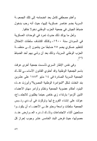 ‫ﻭﺃﻫﺘﻡ ﻤﺼﻁﻔﻲ ﻜﺎﻤل ﺒﻌﺩ ﺍﻨﻀﻤﺎﻤﻪ ﺇﻟﻰ ﺘﻠﻙ ﺍﻟﺠﻤﻌﻴـﺔ‬
‫ﺍﻟﺴﺭﻴﺔ ﺒﻀﻡ ﻋﻨﺎﺼﺭ ﻋﺴﻜﺭﻴﺔ ﺇﻟﻴﻬﺎ، ﺤﻴﺙ ﺃﻨﻪ ﺭﺤﺏ ﺒﺩﺨﻭل‬
     ‫ﻀﺒﺎﻁ ﺍﻟﺠﻴﺵ ﻓﻲ ﺠﻤﻌﻴﺔ ﺍﻟﺤﺯﺏ ﺍﻟﻭﻁﻨﻲ ﺩﺨﻭﻻ ﺨﺎﻓ ‪‬ﺎ.‬
       ‫ﹰ ﻴ‬
‫ﻭﻟﻌل ﻤﺎ ﻴﺅﻜﺩ ﺫﻟﻙ ﺤﺩﻭﺙ ﺘﻤﺭﺩ ﻓﻲ ﺍﻟﻭﺤﺩﺍﺕ ﺍﻟﻌﺴﻜﺭﻴﺔ‬
‫ﻓﻲ ﺍﻟﺴﻭﺩﺍﻥ ﺴﻨﺔ ٠٠٩١، ﻭﻜﺫﻟﻙ ﺍﻜﺘﺸﺎﻑ ﺴﻠﻁﺎﺕ ﺍﻻﺤﺘﻼل‬
‫ﻟﺘﻨﻅﻴﻡ ﻋﺴﻜﺭﻱ ﻴﻀﻡ ٥٧ ﻀﺎﺒ ﹰﺎ ﻤﻥ ﻴﻨﺘﻤﻭﻥ ﺇﻟـﻰ ﻤﻨﻅﻤـﺔ‬
                       ‫ﻁ‬
‫ﺍﻟﺤﺯﺏ ﺍﻟﻭﻁﻨﻲ ﺍﻟﺴﺭﻴﺔ، ﻭﺫﻟﻙ ﺒﻌﺩ ﺃﻥ ﻭﺸﻲ ﺒﻬﻡ ﺃﺤﺩ ﺍﻟﻀﺒﺎﻁ‬
                                                 ‫)٣٢(.‬
‫ﻭﻓﻲ ﻨﻔﺱ ﺍﻹﻁﺎﺭ ﺍﻟﺴﺭﻱ ﺘﺄﺴﺴﺕ ﺠﻤﻌﻴﺔ ﺃﺨﺭﻯ ﻋﺭﻓﺕ‬
‫ﺒﺎﺴﻡ ﺍﻟﺠﻤﻌﻴﺔ ﺍﻟﻭﻁﻨﻴﺔ ﻭﻗﺩ ﺃﺤﺘﻭﻱ ﺍﻟﻘﺎﻨﻭﻥ ﺍﻷﺴﺎﺴـﻲ ﻟﺘﻠـﻙ‬
‫ﺍﻟﺠﻤﻌﻴﺔ ﺍﻟﺴﺭﻴﺔ ﺍﻟﺼﺎﺩﺭﺓ ﻓﻲ ٤١ ﻤﺎﻴﻭ ٣٨٨١ ﻋﻠﻰ ﻋﺸﺭﻴﻥ‬
‫ﺒﻨﺩ ﺍﺘﺨﺫﺕ ﺸﻜل "ﺍﻟﻤﺅﺍﻤﺭﺓ ﺍﻟﻭﻁﻨﻴﺔ ﺍﻟﻤﺼﺭﻴﺔ" ﻭﺃﺒﺭﺯﺕ ﻫـﺫﻩ‬
‫ﺍﻟﺒﻨﻭﺩ ﺃﺤﻜﺎﻡ ﻋﻀﻭﻴﺔ ﺍﻟﺠﻤﻌﻴﺔ ﻭﻨﻅﺎﻡ ﻭﺃﻭﺍﻤﺭ ﻤﻬﺎﻡ ﺍﻷﻋﻀﺎﺀ‬
‫ﺍﻟﺫﻴﻥ ﺃﻟﺯﻤﻭﺍ ﺒﺎﺭﺘﺩﺍﺀ ﺯﻱ ﺨﺎﺹ ﺤﻴﻨﻤﺎ ﻴﻁﻠﺒﻭﻥ ﻟﻼﺠﺘﻤـﺎﻉ،‬
‫ﻋﻭﻟﺕ ﻋﻠﻰ ﺇﻨﺸﺎﺀ ﺍﻟﻔﺭﻭﻉ ﻟﻬﺎ ﻭﺘﺭﻜﺯﺕ ﻓﻲ ﺃﻴـﺩﻱ ﺭﺌـﻴﺱ‬
‫ﺍﻟﺠﻤﻌﻴﺔ ﺴﻠﻁﺎﺕ ﻭﺍﺴﻌﺔ ﻭﺤﺘﻡ ﻋﻠـﻰ ﺍﻷﻋﻀـﺎﺀ ﺃﻥ ﻴﻜﻭﻨـﻭﺍ‬
‫ﻤﺴﻠﺤﻴﻥ ﺃﺜﻨﺎﺀ ﺍﻻﺠﺘﻤﺎﻋﺎﺕ ﻭﺫﻟـﻙ ﻟـﺩﺭﺀ ﺍﻟﻌـﻭﺍﺭﺽ ﻋﻨـﺩ‬
‫ﺤﺼﻭﻟﻬﺎ، ﺤﻴﺙ ﻓﺭﺽ ﺍﻟﺒﻨﺩ ﺍﻟﺨﺎﻤﺱ ﻋﺸﺭ ﻭﺠﻭﺏ ﺇﺤﺭﺍﺯ ﻜل‬


‫٢٥‬
 