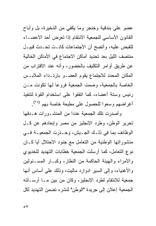 ‫ﻋﻀﻭ ﻋﻠﻰ ﺒﻨﺩﻗﻴﺔ ﻭﺨﻨﺠﺭ ﻭﻤﺎ ﻴﻜﻔﻲ ﻤﻥ ﺍﻟﺫﺨﻴﺭﺓ، ﺒل ﻭﺃﺒﺎﺡ‬
‫ﺍﻟﻘﺎﻨﻭﻥ ﺍﻷﺴﺎﺴﻲ ﻟﻠﺠﻤﻌﻴﺔ ﺍﻻﻨﺘﻘﺎﻡ ﺇﺫﺍ ﺘﻌﺭﺽ ﺃﺤﺩ ﺍﻷﻋﻀـﺎﺀ‬
‫ﻟﻠﻘﺒﺽ ﻋﻠﻴﻪ، ﻭﺃﺘﻀﺢ ﺃﻥ ﺍﻻﺠﺘﻤﺎﻋﺎﺕ ﻜﺎﻨـﺕ ﺘﺤـﺩﺙ ﻗﺒﻴـل‬
‫ﻤﻨﺘﺼﻑ ﺍﻟﻠﻴل ﺒﻌﺩ ﺘﺤﺩﻴﺩ ﺃﻤﺎﻜﻥ ﺍﻻﺠﺘﻤﺎﻉ ﻓﻲ ﺍﻷﻤﺎﻜﻥ ﺍﻟﺨﺎﻟﻴﺔ‬
‫ﻋﻥ ﻁﺭﻴﻕ ﺃﻭﺍﻤﺭ ﺍﻟﺘﻜﻠﻴﻑ ﺒﺎﻟﺤﻀﻭﺭ، ﻭﺃﻨﻪ ﻋﻨﺩ ﺍﻻﻗﺘﺭﺍﺏ ﻤﻥ‬
‫ﺍﻟﻤﻜﺎﻥ ﺍﻟﻤﺤﺩﺩ ﻟﻼﺠﺘﻤﺎﻉ ﻴﻘﻭﻡ ﺍﻟﻌﻀـﻭ ﺒﺎﺭﺘـﺩﺍﺀ ﺍﻟﻤﻼﺒـﺱ‬
‫ﺍﻟﺨﺎﺼﺔ ﺒﺎﻟﺠﻤﻌﻴﺔ، ﻭﻀﻤﺕ ﺍﻟﺠﻤﻌﻴﺔ ﻓﺭﻭ ‪‬ﺎ ﻟﻬﺎ ﺘﻜﻭﻨﺕ ﻤـﻥ‬
               ‫ﻋ‬
‫ﺭﺌﻴﺱ ﻭﺴﺘﺔ ﺃﻋﻀﺎﺀ، ﻜﻤﺎ ﺍﺘﻔﻘﻭﺍ ﻋﻠﻰ ﺍﺴﺘﺨﺩﺍﻡ ﺍﻟﻘﻭﺓ ﻟﺘﻨﻔﻴﺫ‬
     ‫ﺃﻏﺭﺍﻀﻬﻡ ﻭﺴﻌﻭﺍ ﻟﻠﺤﺼﻭل ﻋﻠﻰ ﻤﻁﺒﻌﺔ ﺨﺎﺼﺔ ﺒﻬﻡ )٤٢(.‬
‫ﻭﺃﺼﺩﺭﺕ ﺘﻠﻙ ﺍﻟﺠﻤﻌﻴﺔ ﻋﺩ ‪‬ﺍ ﻤﻥ ﺍﻟﻤﻨﺸـﻭﺭﺍﺕ ﻫـﺩﻓﻬﺎ‬
                      ‫ﺩ‬
‫ﺘﺤﺭﻴﺭ ﺍﻟﻭﻁﻥ، ﻭﻁﺭﺩ ﺍﻹﻨﺠﻠﻴﺯ ﻤﻥ ﻤﺼﺭ ﻭﺇﺒﻌﺎﺩﻫﻡ ﻋﻥ ﻜـل‬
‫ﺍﻟﻭﻅﺎﺌﻑ ﺒﻤﺎ ﻓﻲ ﺫﻟـﻙ ﺍﻟﺠـﻴﺵ، ﻭﺤـﺫﺭﺕ ﺍﻟﺠﻤﻌﻴـﺔ ﻓـﻲ‬
‫ﻤﻨﺸﻭﺭﺍﺘﻬﺎ ﺍﻟﻭﻁﻨﻴﺔ ﻤﻥ ﺍﻟﺘﻌﺎﻤل ﻤﻊ ﺠﻨﻭﺩ ﺍﻻﺤﺘﻼل ﺃﻴﺎ ﻜـﺎﻥ‬
‫ﻨﻭﻉ ﺍﻟﺘﻌﺎﻤل، ﻜﻤﺎ ﺃﺭﺴﻠﺕ ﺍﻟﺠﻤﻌﻴﺔ ﺨﻁﺎﺒﺎﺕ ﺍﻟﺘﻬﺩﻴﺩ ﻟﻠﺨﺩﻴﻭﻱ‬
‫ﻭﺍﻷﻤﺭﺍﺀ ﻭﺍﻟﻬﻴﺌﺔ ﺍﻟﺤﺎﻜﻤﺔ ﻤﻥ ﺍﻟﻨﻅﺎﺭ، ﻭﻜﺒـﺎﺭ ﺍﻟﻤﺴـﺌﻭﻟﻴﻥ‬
‫ﻭﺍﻷﻏﻨﻴﺎﺀ، ﻭﺇﻟﻰ ﺍﻟﺴﻴﺭ ﺍﺩﻭﺍﺭﺩ ﻤﺎﻟﻴﺕ، ﻭﺫﻟﻙ ﻋﻠﻰ ﺃﺴﺎﺱ ﺃﻨﻬﺎ‬
‫ﺠﻤﻌﻴﺔ ﻟﻼﻨﺘﻘﺎﻡ ﻟﻁﺭﺩ ﺍﻹﻨﺠﻠﻴﺯ، ﻭﻜﺎﻥ ﻤﻥ ﺒﻴﻥ ﻤـﺎ ﺃﺭﺴـﻠﺘﻪ‬
‫ﺍﻟﺠﻤﻌﻴﺔ ﺇﻋﻼﻥ ﺇﻟﻰ ﺠﺭﻴﺩﺓ "ﺍﻟﻭﻁﻥ" ﻟﻨﺸﺭﻩ ﺘﻀﻤﻥ ﺍﻟﺘﻬﺩﻴﺩ ﻟﻜل‬


‫٣٥‬
 