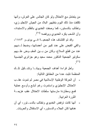 ‫ﻤﻥ ﻴﺘﻌﺎﻤل ﻤﻊ ﺍﻻﺤﺘﻼل ﻭﻟﻭ ﻜﺎﻥ ﺍﻟﺠﺎﻟﺱ ﻋﻠﻰ ﺍﻟﻌﺭﺵ، ﻭﺃﻨﻬﺎ‬
‫ﺘﻜﻠﻔﺕ ﻤﻨﺫ ﺫﻟﻙ ﺍﻟﻴﻭﻡ ﺒﺘﻁﻬﻴﺭ ﺍﻟﺒﻼﺩ ﻤﻥ ﺍﻟﺠﻴﺵ ﺍﻹﻨﺠﻠﻴـﺯﻱ،‬
‫ﻭﺘﻁﺎﻟﺏ ﺒﺎﻟﺩﺴﺘﻭﺭ، ﻜﻤﺎ ﻭﺼﻔﺕ ﺍﻟﺨﺩﻴﻭﻱ ﺒﺎﻟﻅﻠﻡ ﻭﺍﻻﺴﺘﺒﺩﺍﺩ،‬
                ‫ﻭﺃﻥ ﺍﻟﺸﻌﺏ ﻴﻜﺭﻩ ﺍﻟﺨﺩﻴﻭﻱ ﻭﻴﺭﻓﻀﻪ )٥٢(.‬
‫ﻭﻗﺩ ﺘﻡ ﺍﻜﺘﺸﺎﻑ ﻫﺫﻩ ﺍﻟﺠﻤﻌﻴـﺔ ﻓـﻲ ﻴﻭﻨﻴـﻭ ٣٨٨١،‬
‫ﻭﺍﻟﻘﻲ ﺍﻟﻘﺒﺽ ﻋﻠﻰ ﻋﺩﺩ ﻜﺒﻴﺭ ﻤﻥ ﺃﻋﻀﺎﺌﻬﺎ، ﻭﻀﺒﻁ ﻟـﺩﻴﻬﻡ‬
‫ﻋﺩﺩ ﻤﻥ ﻗﻁﻊ ﺍﻟﺴﻼﺡ، ﻭﻜﺎﻥ ﻤﻥ ﺒـﻴﻥ ﺍﻟﻤﻘﺒـﻭﺽ ﻋﻠـﻴﻬﻡ‬
‫ﺴﻜﺭﺘﻴﺭ ﺍﻟﺠﻤﻌﻴﺔ ﺍﻟﺩﻜﺘﻭﺭ ﻤﺤﻤﺩ ﺴﻌﻴﺩ ﻭﻫﻭ ﺠﺯﺍﺌﺭﻱ ﺍﻟﺠﻨﺴﻴﺔ‬
                                                   ‫)٦٢(.‬
‫ﻭﻟﻌل ﻗﺭﺍﺀﺓ ﺃﻫﺩﺍﻑ ﺍﻟﺠﻤﻌﻴﺔ ﻭﺒﻴﺎﻨـﺎ ﻭﺘﺸـﻜﻴل ﺘﻠـﻙ‬
                  ‫ﺍﻟﻤﻨﻅﻤﺔ ﺘﺜﺒﺕ ﻋﺩﺩﺍ ﻤﻥ ﺍﻟﺤﻘﺎﺌﻕ ﺍﻟﺘﺎﻟﻴﺔ:‬
‫- ﺃﻥ ﺍﻟﺤﺭﻜﺔ ﺍﻟﻭﻁﻨﻴﺔ ﺍﻹﺴﻼﻤﻴﺔ ﻓﻲ ﻤﺼﺭ ﻟﻡ ﺘﻤﻭﺕ ﻋﻘـﺏ‬
‫ﺍﻻﺤﺘﻼل ﺍﻹﻨﺠﻠﻴﺯﻱ ﻭﺍﺴﺘﻤﺭﺕ ﺭﻏﻡ ﺃﺒﺸﻊ ﻭﺃﻭﺴﻊ ﻋﻤﻠﻴﺔ‬
‫ﻗﻤﻊ ﻭﻤﻁﺎﺭﺩﺓ ﻤﺎﺭﺴﺘﻬﺎ ﺴﻠﻁﺎﺕ ﺍﻻﺤﺘﻼل ﻋﻘﺏ ﻫﺯﻴﻤـﺔ‬
                                    ‫ﺍﻟﺜﻭﺭﺓ ﺍﻟﻌﺭﺍﺒﻴﺔ.‬
‫- ﺃﻨﻬﺎ ﻜﺎﻨﺕ ﺘﺭﻓﺽ ﺍﻟﺨﺩﻴﻭﻱ ﻭﺘﻁﺎﻟﺏ ﺒﺎﻟﺩﺴـﺘﻭﺭ، ﺃﻱ ﺃﻥ‬
 ‫ﻫﺩﻓﻬﺎ ﻜﺎﻥ ﺍﻟﺠﻼﺀ ﻭﺍﻟﺩﺴﺘﻭﺭ، ﺃﻱ ﺍﻻﺴﺘﻘﻼل ﻭﺍﻟﺤﺭﻴﺎﺕ.‬



‫٤٥‬
 