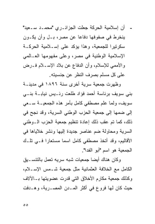 ‫- ﺃﻥ ﺇﺴﻼﻤﻴﺔ ﺍﻟﺤﺭﻜﺔ ﺠﻌﻠﺕ ﺍﻟﺠﺯﺍﺌـﺭﻱ "ﻤﺤﻤـﺩ ﺴـﻌﻴﺩ"‬
‫ﻴﻨﺨﺭﻁ ﻓﻲ ﺼﻔﻭﻓﻬﺎ ﺩﻓﺎﻋﺎ ﻋﻥ ﻤﺼﺭ، ﺒـل ﻭﺃﻥ ﻴﻜـﻭﻥ‬
‫ﺴﻜﺭﺘﻴ ‪‬ﺍ ﻟﻠﺠﻤﻌﻴﺔ، ﻭﻫﺫﺍ ﻴﺅﻜﺩ ﻋﻠﻰ ﺇﺴـﻼﻤﻴﺔ ﺍﻟﺤﺭﻜـﺔ‬
                                        ‫ﺭ‬
‫ﺍﻹﺴﻼﻤﻴﺔ ﺍﻟﻭﻁﻨﻴﺔ ﻓﻲ ﻤﺼﺭ، ﻭﻋﻠﻰ ﻤﻔﻬﻭﻤﻬﺎ ﺍﻟﻌـﺎﻟﻤﻲ‬
‫ﻭﺍﻷﻤﻤﻲ ﻟﻺﺴﻼﻡ، ﻭﺃﻥ ﺍﻟﺩﻓﺎﻉ ﻋﻥ ﺒﻼﺩ ﺍﻹﺴـﻼﻡ ﻓـﺭﺽ‬
            ‫ﻋﻠﻰ ﻜل ﻤﺴﻠﻡ ﺒﺼﺭﻑ ﺍﻟﻨﻅﺭ ﻋﻥ ﺠﻨﺴﻴﺘﻪ.‬
‫ﻭﻅﻬﺭﺕ ﺠﻤﻌﻴﺔ ﺴﺭﻴﺔ ﺃﺨﺭﻯ ﺴﻨﺔ ٦٩٨١ ﻓﻲ ﻤﺩﻴﻨـﺔ‬
‫ﺒﻨﻲ ﺴﻭﻴﻑ ﺒﺭﺌﺎﺴﺔ ﺃﺤﻤﺩ ﻓﺅﺍﺩ ﻁﻠﻌﺕ ﺭﺌـﻴﺱ ﻨﻴﺎﺒـﺔ ﺒﻨـﻲ‬
‫ﺴﻭﻴﻑ، ﻭﻟﻤﺎ ﻋﻠﻡ ﻤﺼﻁﻔﻲ ﻜﺎﻤل ﺒﺄﻤﺭ ﻫﺫﻩ ﺍﻟﺠﻤﻌﻴـﺔ ﺴـﻌﻲ‬
‫ﺇﻟﻰ ﻀﻤﻬﺎ ﺇﻟﻰ ﺠﻤﻌﻴﺔ ﺍﻟﺤﺯﺏ ﺍﻟﻭﻁﻨﻲ ﺍﻟﺴﺭﻴﺔ، ﻭﻗﺩ ﻨﺠﺢ ﻓﻲ‬
‫ﺫﻟﻙ، ﻜﻤﺎ ﺘﻡ ﻋﻘﺏ ﺫﻟﻙ ﺇﻋﺎﺩﺓ ﺘﻨﻅﻴﻡ ﺠﻤﻌﻴﺔ ﺍﻟﺤﺯﺏ ﺍﻟـﻭﻁﻨﻲ‬
‫ﺍﻟﺴﺭﻴﺔ ﻭﻤﺤﺎﻭﻟﺔ ﻀﻡ ﻋﻨﺎﺼﺭ ﺠﺩﻴﺩﺓ ﺇﻟﻴﻬﺎ ﻭﻨﺸﺭ ﺨﻼﻴﺎﻫﺎ ﻓﻲ‬
‫ﺍﻷﻗﺎﻟﻴﻡ، ﻭﻗﺩ ﺃﺘﺨﺫ ﻤﺼﻁﻔﻲ ﻜﺎﻤل ﺍﺴ ‪‬ﺎ ﻤﺴﺘﻌﺎ ‪‬ﺍ ﻓـﻲ ﺘﻠـﻙ‬
          ‫ﺭ‬        ‫ﻤ‬
                            ‫ﺍﻟﺠﻤﻌﻴﺔ ﻫﻭ ﺍﺴﻡ "ﺃﺒﻭ ﺍﻟﻔﺩﺍ".‬
‫ﻭﻜﺎﻥ ﻫﻨﺎﻙ ﺃﻴ ‪‬ﺎ ﺠﻤﻌﻴﺎﺕ ﺸﺒﻪ ﺴﺭﻴﻪ ﺘﻌﻤل ﺒﺎﻟﺘﻨﺴـﻴﻕ‬
                                ‫ﻀ‬
‫ﺍﻟﻜﺎﻤل ﻤﻊ ﺍﻟﺨﻼﻓﺔ ﺍﻟﻌﺜﻤﺎﻨﻴﺔ ﻤﺜل ﺠﻤﻌﻴﺔ ﺸـﻤﺱ ﺍﻹﺴـﻼﻡ،‬
‫ﻭﻜﺫﻟﻙ ﺠﻤﻌﻴﺔ ﻤﻜﺎﺭﻡ ﺍﻷﺨﻼﻕ ﺍﻟﺘﻲ ﻗﺩﺭﺕ ﻋﻀﻭﻴﺘﻬﺎ ﺒـﺎﻵﻻﻑ‬
‫ﺤﻴﺙ ﻜﺎﻥ ﻟﻬﺎ ﻓﺭﻭﻉ ﻓﻲ ﺃﻜﺜﺭ ﺍﻟﻤـﺩﻥ ﺍﻟﻤﺼـﺭﻴﺔ، ﻭﻫـﺩﻓﺕ‬


‫٥٥‬
 