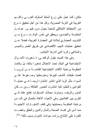 ‫ﻤﻜﺎﻥ، ﻜﻤﺎ ﻋﻤل ﻋﻠﻰ ﺯﺭﻉ ﺃﻨﻤﺎﻁ ﺍﻟﺴﻠﻭﻙ ﺍﻟﻐﺭﺒـﻲ ﻭﺍﻟﻘـﻴﻡ‬
‫ﺍﻟﻐﺭﺒﻴﺔ ﻓﻲ ﺍﻟﺘﺭﺒﺔ ﺍﻟﻤﺼﺭﻴﺔ، ﻭﻜل ﻫﺫﺍ ﻤﻥ ﺃﺠل ﺘﺤﻘﻴﻕ ﻨـﻭﻉ‬
‫ﻤﻥ ﺍﻻﻨﺤﻁﺎﻁ ﺍﻷﺨﻼﻗﻲ ﻟﺸﻌﺒﻨﺎ ﻴﺤﻭل ﺩﻭﻥ ﻅﻬـﻭﺭ ﻋﻭﺍﻤـل‬
‫ﺍﻟﻤﻘﺎﻭﻤﺔ ﻭﺍﻟﺘﺼﺩﻱ، ﻭﻴﺤﻘﻕ ﻓﻲ ﻨﻔﺱ ﺍﻟﻭﻗـﺕ ﻨـﻭﻉ ﻤـﻥ‬
‫ﺍﻟﺘﺫﻭﻴﺏ ﺍﻟﺤﻀﺎﺭﻱ ﻟﺒﻼﺩﻨﺎ ﻓﻲ ﺍﻟﺤﻀﺎﺭﺓ ﺍﻟﻐﺭﺒﻴﺔ، ﻓﻀﻼ ﻋـﻥ‬
‫ﺘﺤﻘﻴﻕ ﻋﻤﻠﻴﺎﺕ ﺍﻟﻨﻬﺏ ﺍﻻﻗﺘﺼﺎﺩﻱ ﻋﻥ ﻁﺭﻴﻕ ﺍﻟﺨﻤﺭ ﻭﺍﻟﻤﻴﺴﺭ‬
                    ‫ﻭﺍﻟﻤﻼﻫﻲ ﻭﺍﻟﺭﺒﺎ ﺍﻟﺘﻲ ﺃﺩﺍﺭﻫﺎ ﺍﻷﺠﺎﻨﺏ.‬
‫ﻭﻓﻲ ﻫﺫﺍ ﺍﻟﺼﺩﺩ ﻴﻘﻭل ﺍﻟﺭﺍﻓﻌـﻲ: ﺘـﺩﻫﻭﺭﺕ ﺍﻷﺤـﻭﺍل‬
‫ﺍﻻﺠﺘﻤﺎﻋﻴﺔ ﻓﻲ ﺍﻟﺒﻼﺩ ﺘﺤﺕ ﺍﻻﺤﺘﻼل ﺘﺩﻫﻭﺭﺍ ﺒﺎﻟﻐﺎ، ﺒل ﻭﻗﺎﻤﺕ‬
‫ﺍﻟﺤﻜﻭﻤﺔ ﺒﺭﻋﺎﻴﺔ ﺍﻵﻓﺎﺕ ﺍﻻﺠﺘﻤﺎﻋﻴﺔ ﺍﻟﻘﺎﺩﻤـﺔ ﻤـﻥ ﺃﻭﺭﻭﺒـﺎ‬
‫ﻓﻌﻤﺕ ﻁﺒﻘﺎﺕ ﺍﻟﺸﻌﺏ ﻜﺒﻴﺭﻫﺎ ﻭﻤﺘﻭﺴﻁﻬﺎ ﻭﺼـﻐﻴﺭﻫﺎ ﻋﻠـﻰ‬
‫ﺍﻟﺴﻭﺍﺀ ﻤﺜل ﺍﻟﺭﺒﺎ ﺍﻟﺫﻱ ﺍﻨﺘﺸﺭ ﺍﻨﺘﺸﺎﺭﺍ ﺫﺭﻴﻌـﺎ ﻓـﻲ ﺤﻤﺎﻴـﺔ‬
‫ﺍﻟﻘﻭﺍﻨﻴﻥ ﻭﺍﻟﻨﻅﻡ، ﻜﻤﺎ ﺍﻨﺘﺸﺭﺕ ﺍﻟﺨﻤﻭﺭ ﺍﻟﻔﺘﺎﻜﺔ ﺒـﻴﻥ ﺴـﻜﺎﻥ‬
‫ﺍﻟﻤﺩﻥ ﻭﺍﻟﺭﻴﻑ، ﻭﺼﺎﺭﺕ ﻤﺤﻼﺕ ﺍﻟﻤﺴﻜﺭﺍﺕ ﺘﻔﺘﺢ ﻋﻠﻨﺎ ﻓـﻲ‬
‫ﺍﻟﻘﺭﻯ ﺒﻴﻥ ﺍﻟﻔﻼﺤﻴﻥ ﻭﻓﻲ ﺍﻷﺤﻴﺎﺀ ﺍﻵﻫﻠﺔ ﺒﺎﻟﻌﻤﺎل ﻓﻲ ﺍﻟﻤـﺩﻥ‬
‫ﺒﺭﻋﺎﻴﺔ ﺍﻟﺤﻜﻭﻤﺔ ﻭﺤﻤﺎﻴﺘﻬﺎ ﻭﻓﻲ ﻜﻨﻑ ﺍﻻﻤﺘﻴـﺎﺯﺍﺕ ﺍﻷﺠﻨﺒﻴـﺔ‬
‫ﻤﻤﺎ ﺃﺩﻯ ﺇﻟﻰ ﺇﻓﺴﺎﺩ ﺍﻟﺼﺤﺔ ﻭﺍﻟﻤﺎل ﻭﺍﻟﺩﻴﻥ ﻭﺍﻟﺨﻠﻕ ﻭﻨﻘﺼـﺕ‬
 ‫ﺍﻟﻘﺩﺭﺓ ﻋﻠﻰ ﺍﻹﻨﺘﺎﺝ ﻭﺯﺍﺩﺕ ﺤﻭﺍﺩﺙ ﺍﻹﺠﺭﺍﻡ ﺒﺴﺒﺏ ﺫﻟﻙ” )٤(.‬


‫٤١‬
 