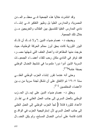 ‫ﻭﻗﺩ ﺍﻨﺘﺸﺭﺕ ﺨﻼﻴﺎ ﻫﺫﻩ ﺍﻟﺠﻤﻌﻴﺔ ﻓـﻲ ﻤﻌﻅـﻡ ﺍﻟﻤـﺩﻥ‬
‫ﺍﻟﻤﺼﺭﻴﺔ، ﻭﺍﻟﻤﺩﺍﺭﺱ ﺍﻟﻌﻠﻴﺎ ﺒل ﻭﻅﻬﺭ ﺍﻟﺘﻔﻜﻴﺭ ﻓـﻲ ﺇﻨﺸـﺎﺀ‬
‫ﻨﺎﺩﻱ ﺍﻟﻤﺩﺍﺭﺱ ﺍﻟﻌﻠﻴﺎ ﻟﻠﺘﻨﺴﻴﻕ ﺒﻴﻥ ﺍﻟﻁﻼﺏ ﻭﺍﻟﺨﺭﻴﺠﻴﻥ ﻤـﻥ‬
                                       ‫ﺨﻼل ﺘﻠﻙ ﺍﻟﺠﻤﻌﻴﺔ.‬
‫ﻭﻴﻀﻴﻑ ﺩ٠ ﻋﺼﺎﻡ ﻀﻴﺎﺀ ﺍﻟﺩﻴﻥ :" ﻭﻻ ﺸـﻙ ﺃﻥ ﺘﻠـﻙ‬
‫ﺍﻟﺒﺅﺭ ﺍﻟﺜﻭﺭﻴﺔ ﻜﺎﻨﺕ ﺒﺤﻕ ﺃﺒﺭﺯ ﻤﻌﺎﻟﻡ ﺍﻟﺤﺭﻜﺔ ﺍﻟﻭﻁﻨﻴﺔ، ﺤﻴﺙ‬
‫ﺨﺭﺠﺕ ﻤﻨﻬﺎ ﺍﻟﻤﻅﺎﻫﺭﺍﺕ ﻭﺃﻋﻤﺎل ﺍﻟﻌﻨﻑ ﺍﻟﺘﻲ ﺸﻬﺘﻬﺎ ﻤﺼـﺭ،‬
‫ﻓﻘﺩ ﺘﻭﻓﺭ ﻓﻲ ﺍﻟﻨﺎﺩﻱ ﻤﻜﺎﻥ ﺭﺤﺏ ﻟﻠﻘﺎﺀ ﺃﻋﻀـﺎﺀ ﺍﻟﺠﻤﻌﻴـﺎﺕ‬
‫ﺍﻟﺴﺭﻴﺔ ﺍﻟﺫﻴﻥ ﺃﺩﻭﺍ ﺩﻭ ‪‬ﺍ ﻤﻠﻤﻭ ‪‬ﺎ ﻓﻲ ﺘﻨﺸﻴﻁ ﺍﻟﻨﻀﺎل ﺍﻟﻭﻁﻨﻲ‬
                        ‫ﺴ‬       ‫ﺭ‬
                                        ‫ﺒﺼﻔﺔ ﻋﺎﻤﺔ")٩٢(.‬
‫ﻭﺤﺘﻰ ﺃﻨﻪ ﻋﻨﺩﻤﺎ ﺘﻘﺭﺭ ﺇﻨﺸﺎﺀ ﺍﻟﺤﺯﺏ ﺍﻟﻭﻁﻨﻲ ﺍﻟﻌﻠﻨـﻲ‬
‫ﺴﻨﺔ ٧٠٩١ ﺘﻡ ﺍﻻﺘﻔﺎﻕ ﻋﻠﻰ ﺃﻥ ﺘﺸﻜل ﻟﺠﻨﺔ ﺴﺭﻴﺔ ﻤﻥ ﺒـﻴﻥ‬
                               ‫ﺍﻷﻋﻀﺎﺀ ﺍﻟﻤﺨﻠﺼﻴﻥ )٠٣(.‬
‫ﻭﻴﻌﻠﻕ ﺩ٠ ﻋﺼﺎﻡ ﻀﻴﺎﺀ ﺍﻟﺩﻴﻥ ﻋﻠﻰ ﺇﻴﻤـﺎﻥ ﺍﻟﺤـﺯﺏ‬
‫ﺍﻟﻭﻁﻨﻲ ﺒﺎﻟﻌﻤل ﺍﻟﺴﺭﻱ ﺇﻟﻰ ﺠﺎﻨﺏ ﺍﻟﻌﻤل ﺍﻟﻌﻠﻨﻲ ﻓـﻲ ﺇﻁـﺎﺭ‬
‫ﻟﺠﺄ ﺍﻟﺤﺯﺏ ﺍﻟﻭﻁﻨﻲ ﺇﻟﻰ ﺍﻟﻌﻤل ﺍﻟﻌﻠﻨﻲ‬   ‫ﺍﻷﻋﺩﺍﺩ ﻟﻠﺜﻭﺭﺓ ﻗﺎﺌﻼ ﴿‬
                                      ‫ﹰ‬
‫ﺇﻟﻰ ﺠﺎﻨﺏ ﺍﻟﻌﻤل ﺍﻟﺴﺭﻱ ﻷﻥ ﺇﺴﺘﺭﺍﺘﻴﺠﻴﺔ ﺍﻟﺤﺯﺏ ﻓﻲ ﺍﻟﻭﺍﻗـﻊ‬
‫ﻜﺎﻨﺕ ﻗﺎﺌﻤﺔ ﻋﻠﻰ ﺃﺴﺎﺱ ﺍﻟﻨﻀﺎل ﺍﻟﻤﺴﻠﺢ، ﻭﻟﻡ ﻴﻜﻥ ﺍﻟﻨﻀـﺎل‬

‫٧٥‬
 