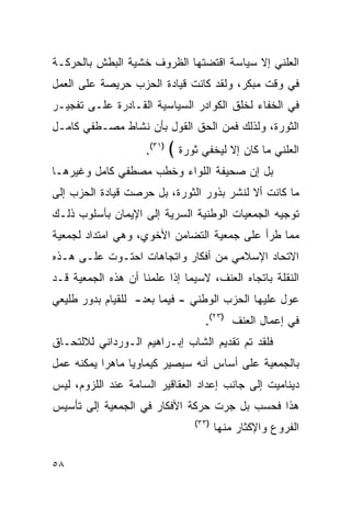 ‫ﺍﻟﻌﻠﻨﻲ ﺇﻻ ﺴﻴﺎﺴﺔ ﺍﻗﺘﻀﺘﻬﺎ ﺍﻟﻅﺭﻭﻑ ﺨﺸﻴﺔ ﺍﻟﺒﻁﺵ ﺒﺎﻟﺤﺭﻜـﺔ‬
‫ﻓﻲ ﻭﻗﺕ ﻤﺒﻜﺭ، ﻭﻟﻘﺩ ﻜﺎﻨﺕ ﻗﻴﺎﺩﺓ ﺍﻟﺤﺯﺏ ﺤﺭﻴﺼﺔ ﻋﻠﻰ ﺍﻟﻌﻤل‬
‫ﻓﻲ ﺍﻟﺨﻔﺎﺀ ﻟﺨﻠﻕ ﺍﻟﻜﻭﺍﺩﺭ ﺍﻟﺴﻴﺎﺴﻴﺔ ﺍﻟﻘـﺎﺩﺭﺓ ﻋﻠـﻰ ﺘﻔﺠﻴـﺭ‬
‫ﺍﻟﺜﻭﺭﺓ، ﻭﻟﺫﻟﻙ ﻓﻤﻥ ﺍﻟﺤﻕ ﺍﻟﻘﻭل ﺒﺄﻥ ﻨﺸﺎﻁ ﻤﺼـﻁﻔﻲ ﻜﺎﻤـل‬
                    ‫)١٣(.‬   ‫ﺍﻟﻌﻠﻨﻲ ﻤﺎ ﻜﺎﻥ ﺇﻻ ﻟﻴﺨﻔﻲ ﺜﻭﺭﺓ ﴾‬
‫ﺒل ﺇﻥ ﺼﺤﻴﻔﺔ ﺍﻟﻠﻭﺍﺀ ﻭﺨﻁﺏ ﻤﺼﻁﻔﻲ ﻜﺎﻤل ﻭﻏﻴﺭﻫـﺎ‬
‫ﻤﺎ ﻜﺎﻨﺕ ﺃﻻ ﻟﻨﺸﺭ ﺒﺫﻭﺭ ﺍﻟﺜﻭﺭﺓ، ﺒل ﺤﺭﺼﺕ ﻗﻴﺎﺩﺓ ﺍﻟﺤﺯﺏ ﺇﻟﻰ‬
‫ﺘﻭﺠﻴﻪ ﺍﻟﺠﻤﻌﻴﺎﺕ ﺍﻟﻭﻁﻨﻴﺔ ﺍﻟﺴﺭﻴﺔ ﺇﻟﻰ ﺍﻹﻴﻤﺎﻥ ﺒﺄﺴﻠﻭﺏ ﺫﻟـﻙ‬
‫ﻤﻤﺎ ﻁﺭﺃ ﻋﻠﻰ ﺠﻤﻌﻴﺔ ﺍﻟﺘﻀﺎﻤﻥ ﺍﻷﺨﻭﻱ، ﻭﻫﻲ ﺍﻤﺘﺩﺍﺩ ﻟﺠﻤﻌﻴﺔ‬
‫ﺍﻻﺘﺤﺎﺩ ﺍﻹﺴﻼﻤﻲ ﻤﻥ ﺃﻓﻜﺎﺭ ﻭﺍﺘﺠﺎﻫﺎﺕ ﺍﺤﺘـﻭﺕ ﻋﻠـﻰ ﻫـﺫﻩ‬
‫ﺍﻟﻨﻘﻠﺔ ﺒﺎﺘﺠﺎﻩ ﺍﻟﻌﻨﻑ، ﻻﺴﻴﻤﺎ ﺇﺫﺍ ﻋﻠﻤﻨﺎ ﺃﻥ ﻫﺫﻩ ﺍﻟﺠﻤﻌﻴﺔ ﻗـﺩ‬
‫ﻋﻭل ﻋﻠﻴﻬﺎ ﺍﻟﺤﺯﺏ ﺍﻟﻭﻁﻨﻲ - ﻓﻴﻤﺎ ﺒﻌﺩ- ﻟﻠﻘﻴﺎﻡ ﺒﺩﻭﺭ ﻁﻠﻴﻌﻲ‬
                                    ‫ﻓﻲ ﺇﻋﻤﺎل ﺍﻟﻌﻨﻑ )٣٢(.‬
‫ﻓﻠﻘﺩ ﺘﻡ ﺘﻘﺩﻴﻡ ﺍﻟﺸﺎﺏ ﺇﺒـﺭﺍﻫﻴﻡ ﺍﻟـﻭﺭﺩﺍﻨﻲ ﻟﻼﻟﺘﺤـﺎﻕ‬
‫ﺒﺎﻟﺠﻤﻌﻴﺔ ﻋﻠﻰ ﺃﺴﺎﺱ ﺃﻨﻪ ﺴﻴﺼﻴﺭ ﻜﻴﻤﺎﻭ ‪‬ﺎ ﻤﺎﻫ ‪‬ﺍ ﻴﻤﻜﻨﻪ ﻋﻤل‬
           ‫ﺭ‬      ‫ﻴ‬
‫ﺩﻴﻨﺎﻤﻴﺕ ﺇﻟﻰ ﺠﺎﻨﺏ ﺇﻋﺩﺍﺩ ﺍﻟﻌﻘﺎﻗﻴﺭ ﺍﻟﺴﺎﻤﺔ ﻋﻨﺩ ﺍﻟﻠﺯﻭﻡ، ﻟﻴﺱ‬
‫ﻫﺫﺍ ﻓﺤﺴﺏ ﺒل ﺠﺭﺕ ﺤﺭﻜﺔ ﺍﻷﻓﻜﺎﺭ ﻓﻲ ﺍﻟﺠﻤﻌﻴﺔ ﺇﻟﻰ ﺘﺄﺴﻴﺱ‬
                                 ‫)٣٣(‬
                                        ‫ﺍﻟﻔﺭﻭﻉ ﻭﺍﻹﻜﺜﺎﺭ ﻤﻨﻬﺎ‬

‫٨٥‬
 