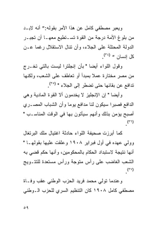 ‫ﻭﻴﻌﺒﺭ ﻤﺼﻁﻔﻲ ﻜﺎﻤل ﻋﻥ ﻫﺫﺍ ﺍﻷﻤﺭ ﺒﻘﻭﻟﻪ:” ﺃﻨﻪ ﻻﺒـﺩ‬
‫ﻤﻥ ﺒﻠﻭﻍ ﺍﻷﻤﺔ ﺩﺭﺠﺔ ﻤﻥ ﺍﻟﻘﻭﺓ ﺘﺴـﺘﻁﻴﻊ ﻤﻌﻬـﺎ ﺃﻥ ﺘﺠﺒـﺭ‬
‫ﺍﻟﺩﻭﻟﺔ ﺍﻟﻤﺤﺘﻠﺔ ﻋﻠﻰ ﺍﻟﺠﻼﺀ، ﻭﺃﻥ ﺘﻨﺎل ﺍﻻﺴﺘﻘﻼل ﺭﻏﻤﺎ ﻋـﻥ‬
                                       ‫ﻜل ﺇﻨﺴﺎﻥ “ )٤٣(.‬
‫ﻭﻗﻭل ﺍﻟﻠﻭﺍﺀ ﺃﻴ ‪‬ﺎ " ﺒﺄﻥ ﺇﻨﺠﻠﺘﺭﺍ ﻟﻴﺴﺕ ﺒﺎﻟﺘﻲ ﺘﺨـﺭﺝ‬
                                ‫ﻀ‬
‫ﻤﻥ ﻤﺼﺭ ﻤﺨﺘﺎﺭﺓ ﻋﻤﻼ ﺒﻤﺒﺩﺃ ﺃﻭ ﺘﻌﺎﻁﻑ ﻋﻠﻰ ﺍﻟﺸﻌﺏ، ﻭﻟﻜﻨﻬﺎ‬
                                 ‫ﹰ‬
            ‫ﺘﺩﺍﻓﻊ ﻋﻥ ﺒﻘﺎﺌﻬﺎ ﺤﺘﻰ ﺘﻀﻁﺭ ﺇﻟﻰ ﺍﻟﺠﻼﺀ " )٥٣(.‬
‫ﻭﺃﻴ ‪‬ﺎ " ﺇﻥ ﺍﻹﻨﺠﻠﻴﺯ ﻻ ﻴﺨﺩﻤﻭﻥ ﺃﻻ ﺍﻟﻘﻭﺓ ﺍﻟﻤﺎﺩﻴﺔ ﻭﻫﻲ‬
                                            ‫ﻀ‬
‫ﺍﻟﺩﺍﻓﻊ ﻓﺼﺒ ‪‬ﺍ ﺴﻴﻜﻭﻥ ﻟﻨﺎ ﻤﺩﺍﻓﻊ ﻴﻭ ‪‬ﺎ ﻭﺃﻥ ﺍﻟﺸﺒﺎﺏ ﺍﻟﻤﺼـﺭﻱ‬
                    ‫ﻤ‬                     ‫ﺭ‬
‫ﺃﺼﺒﺢ ﻴﺅﻤﻥ ﺒﺫﻟﻙ ﻭﺃﻨﻬﻡ ﺴﻴﺄﺘﻭﻥ ﺒﻬﺎ ﻓﻲ ﺍﻟﻭﻗﺕ ﺍﻟﻤﻨﺎﺴـﺏ "‬
                                                    ‫)٦٣(.‬
‫ﻜﻤﺎ ﺃﺒﺭﺯﺕ ﺼﺤﻴﻔﺔ ﺍﻟﻠﻭﺍﺀ ﺤﺎﺩﺜﺔ ﺍﻏﺘﻴﺎل ﻤﻠﻙ ﺍﻟﺒﺭﺘﻐﺎل‬
‫ﻭﻭﻟﻲ ﻋﻬﺩﻩ ﻓﻲ ﺃﻭل ﻓﺒﺭﺍﻴﺭ ٨٠٩١ ﻭﻋﻠﻘﺕ ﻋﻠﻴﻬﺎ ﺒﻘﻭﻟﻬـﺎ "‬
‫ﺃﻨﻬﺎ ﻨﺘﻴﺠﺔ ﻻﺴﺘﺒﺩﺍﺩ ﺍﻟﺤﻜﺎﻡ ﺒﺎﻟﻤﺤﻜﻭﻤﻴﻥ، ﻭﺃﻨﻬﺎ ﺤﻜﻡ ﻗﻀﻲ ﺒﻪ‬
‫ﺍﻟﺸﻌﺏ ﺍﻟﻐﺎﻀﺏ ﻋﻠﻰ ﺭﺃﺱ ﻤﺘﻭﺠﺔ ﻭﺭﺃﺱ ﻤﺴﺘﻌﺩﺓ ﻟﻠﺘﺘـﻭﻴﺞ‬
                                                    ‫)٧٣(.‬
‫ﻭﻋﻨﺩﻤﺎ ﺘﻭﻟﻲ ﻤﺤﻤﺩ ﻓﺭﻴﺩ ﺍﻟﺤﺯﺏ ﺍﻟﻭﻁﻨﻲ ﻋﻘﺏ ﻭﻓـﺎﺓ‬
‫ﻤﺼﻁﻔﻲ ﻜﺎﻤل ٨٠٩١ ﻜﺎﻥ ﺍﻟﺘﻨﻅﻴﻡ ﺍﻟﺴﺭﻱ ﻟﻠﺤﺯﺏ ﺍﻟـﻭﻁﻨﻲ‬


‫٩٥‬
 