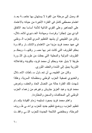 ‫ﻗﺩ ﻭﺼل ﺇﻟﻰ ﻤﺭﺤﻠﺔ ﻤﻥ ﺍﻟﻘﻭﺓ ﻻ ﻴﺴﺘﻬﺎﻥ ﺒﻬﺎ ﺨﺎﺼـﺔ ﺒﻌـﺩ‬
‫ﺍﻫﺘﻤﺎﻡ ﻤﺼﻁﻔﻲ ﻜﺎﻤل ﻓﻲ ﺍﻟﻔﺘﺭﺓ ﺍﻷﺨﻴﺭﺓ ﻤﻥ ﺤﻴﺎﺘﻪ ﺒﺎﻻﻋﺘﻤﺎﺩ‬
‫ﻋﻠﻰ ﺍﻟﺠﻤﺎﻫﻴﺭ ﻭﻋﻠﻰ ﺍﻟﻘﻭﻱ ﺍﻟﺫﺍﺘﻴﺔ ﻟﻸﻤﺔ ﺃﺴﺎ ‪‬ﺎ ﺒﻌﺩ ﺍﻻﺘﻔﺎﻕ‬
            ‫ﺴ‬
‫ﺍﻟﻭﺩﻱ ﺒﻴﻥ ﺇﻨﺠﻠﺘﺭﺍ ﻭﻓﺭﻨﺴﺎ، ﻭﻤﻬﺎﺩﻨﺔ ﺍﻟﺨـﺩﻴﻭﻱ ﻟﻼﺤـﺘﻼل،‬
‫ﻭﻜﺎﻥ ﻤﻥ ﺍﻟﻁﺒﻴﻌﻲ ﺃﻥ ﻴﺸﻬﺩ ﺍﻟﺘﻨﻅﻴﻡ ﺍﻟﺴﺭﻱ ﻟﻠﺤﺯﺏ ﺍﻟـﻭﻁﻨﻲ‬
‫ﻓﻲ ﻋﻬﺩ ﻤﺤﻤﺩ ﻓﺭﻴﺩ ﻤﺯﻴ ‪‬ﺍ ﻤﻥ ﺍﻻﻫﺘﻤﺎﻡ ﻭﺍﻻﻨﺘﺸـﺎﺭ ﻭﺍﻟﻘـﻭﺓ‬
                              ‫ﺩ‬
‫ﺒﺤﻜﻡ ﺍﻟﻅﺭﻭﻑ ﺍﻟﺘﻲ ﻜﺎﻨﺕ ﺘﻤﺭ ﺒﻬﺎ ﻤﺼـﺭ ﻭﻗﺘﻬـﺎ، ﻭﺒﺤﻜـﻡ‬
‫ﺍﻟﻅﺭﻭﻑ ﺍﻟﺩﻭﻟﻴﺔ ﻭﺍﻟﻤﺤﻠﻴﺔ ﺍﻟﺘﻲ ﺠﻌﻠﺕ ﻤﻥ ﻁﺭﻴـﻕ ﺍﻟﺜـﻭﺭﺓ‬
‫ﻁﺭﻴ ﹰﺎ ﻻ ﺒﺩﻴل ﻋﻨﻪ ﻭﺒﺤﻜﻡ ﺃﻥ ﻤﺤﻤﺩ ﻓﺭﻴﺩ، ﺒﺘﻜﻭﻴﻨﻪ ﻭﺘﻔﺎﻋﻼﺘﻪ‬
                                                 ‫ﻘ‬
                  ‫ﺍﻟﺜﻭﺭﻴﺔ ﻴﻤﻴل ﺇﻟﻰ ﺍﻟﺸﺩﺓ ﻭﺍﻟﻌﻨﻑ ﺍﻟﺜﻭﺭﻱ.‬
‫ﻭﻜﺎﻥ ﻤﻥ ﺍﻟﻁﺒﻴﻌـﻲ ﺃﻥ ﺘﺤـﺎﻭل ﺴـﻠﻁﺎﺕ ﺍﻻﺤـﺘﻼل‬
‫ﻭﺍﻟﺨﺩﻴﻭﻱ ﺘﺼﻔﻴﺔ ﺍﻟﺤﺯﺏ ﺍﻟﻭﻁﻨﻲ ﻭﻤﻨﻅﻤﺎﺘﻪ ﺍﻟﺴﺭﻴﺔ، ﻭﻫﻜﺫﺍ‬
‫ﺸﻬﺩﺕ ﺘﻠﻙ ﺍﻟﻔﺘﺭﺓ ﺤﺎﻟﺔ ﻤﻥ ﺍﻟﻨﻀﺎل ﺍﻟﺤﺎﺩ ﻭﺍﻟﻌﻨﻑ، ﻭﺘﻌﺭﺽ‬
‫ﻤﺤﻤﺩ ﻓﺭﻴﺩ ﻭﻋﺒﺩ ﺍﻟﻌﺯﻴﺯ ﺠﺎﻭﻴﺵ ﻭﻏﻴﺭﻫﻡ ﻤﻥ ﺯﻋﻤﺎﺀ ﺍﻟﺤﺯﺏ‬
               ‫ﺍﻟﻭﻁﻨﻲ ﺇﻟﻰ ﺍﻟﻤﺤﺎﻜﻤﺎﺕ ﻭﺍﻟﺴﺠﻥ ﻭﺍﻟﻤﻁﺎﺭﺩﺓ.‬
‫ﻭﺍﻫﺘﻡ ﻤﺤﻤﺩ ﻓﺭﻴﺩ ﺒﻤﺠﺭﺩ ﺘﺴﻠﻴﻤﻪ ﺯﻤﺎﻡ ﺍﻟﻘﻴﺎﺩﺓ ﺒﺈﺘﻤـﺎﻡ‬
‫ﺘﻨﻅﻴﻡ ﺍﻟﺤﺯﺏ، ﻭﻭﻀﻊ ﺘﻨﻅﻴﻡ ﺠﺩﻴﺩ ﻟﻠﺤﺯﺏ ﻴﺭﺍﻋـﻲ ﻅـﺭﻭﻑ‬
‫ﺍﻟﻤﺭﺤﻠﺔ، ﻭﺒﻤﻘﺘﻀﻲ ﺍﻟﻼﺌﺤﺔ ﺍﻟﺠﺩﻴﺩﺓ ﻟﻠﺤﺯﺏ ﺍﻟﺘـﻲ ﻭﺍﻓﻘـﺕ‬


‫٠٦‬
 