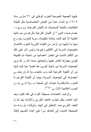 ‫ﻋﻠﻴﻬﺎ ﺍﻟﺠﻤﻌﻴﺔ ﺍﻟﻌﻤﻭﻤﻴﺔ ﻟﻠﺤﺯﺏ ﺍﻟﻭﻁﻨﻲ ﻓﻲ ٦٢ ﻤﺎﺭﺱ ﺴﻨﺔ‬
‫٩٠٩١، ﺘﻡ ﺇﻨﺸﺎﺀ ﻋﺩ ‪‬ﺍ ﻤﻥ ﺍﻟﻠﺠﺎﻥ ﺍﻻﺨﺘﺼﺎﺼﻴﺔ ﻤﺜل ﺍﻟﻠﺠﻨﺔ‬
                                ‫ﺩ‬
‫ﺍﻟﺨﻁﺎﺒﻴﺔ ﻭﺍﻟﻠﺠﻨﺔ ﺍﻟﺴﻴﺎﺴﻴﺔ، ﺜﻡ ﺍﻟﻠﺠﺎﻥ ﺍﻟﻔﺭﻋﻴﺔ، ﻭﻴـﺭﻱ ﺩ٠‬
‫ﻋﺼﺎﻡ ﻀﻴﺎﺀ ﺍﻟﺩﻴﻥ " ﺃﻥ ﺍﻟﻠﺠﺎﻥ ﺍﻟﻔﺭﻋﻴﺔ ﺒﺎﻟﺭﻏﻡ ﻤﻥ ﺼـﻔﺘﻬﺎ‬
‫ﺍﻟﻌﻠﻨﻴﺔ ﺇﻻ ﺃﻨﻬﺎ ﻜﺎﻨﺕ ﺒﻤﺜﺎﺒﺔ ﺘﻨﻅﻴﻤﺎﺕ ﺴﺭﻴﺔ ﻟﻠﺤﺯﺏ، ﻴﺨـﺭﺝ‬
‫ﻤﻨﻬﺎ ﻤﺎ ﻴﺄﺘﻴﻬﺎ ﻤﻥ ﺃﻭﺍﻤﺭ ﻤﻥ ﺍﻟﻘﻴﺎﺩﺓ ﺍﻟﺜﻭﺭﻴﺔ ﻟﻠﺤﺯﺏ ﻟﻼﺘﺼﺎل‬
‫ﺒﺎﻟﺠﻤﻌﻴﺎﺕ ﺍﻟﺴﺭﻴﺔ ﻓﻲ ﺍﻷﻗﺎﻟﻴﻡ ﻭﻏﻴﺭﻫﺎ، ﻭﻟﻴﺱ ﺃﺩل ﻋﻠﻰ ﺫﻟﻙ‬
‫ﻤﻥ ﺍﻟﺘﻜﺘﻡ ﺍﻟﺸﺩﻴﺩ ﻓﻲ ﺍﺨﺘﻴﺎﺭ ﺃﻋﻀﺎﺌﻬﺎ ﻤﻥ ﻨﺎﺤﻴﺔ، ﺜﻡ ﻟﻁﺒﻴﻌﺔ‬
‫ﺘﻜﻭﻴﻥ ﺠﻬﺎﺯﻫﺎ ﺍﻟﻘﺎﺌﻡ ﻋﻠﻴﻬﺎ ﻭﺍﻟﻤﻁﺎﺒﻕ ﺘﻤﺎ ‪‬ﺎ ﻷﻤـﺭ ﺘﻜـﻭﻴﻥ‬
             ‫ﻤ‬
‫ﺍﻟﺠﻤﻌﻴﺎﺕ ﺍﻟﺴﺭﻴﺔ ﻤﻥ ﻨﺎﺤﻴﺔ ﺃﺨﺭﻯ، ﻫﺫﺍ ﻓﻀﻼ ﻋﻤﺎ ﺜﺒﺕ ﻟﺩﻴﻨﺎ‬
              ‫ﹰ‬
‫ﻤﻥ ﺃﻥ ﺍﻟﻠﺠﻨﺔ ﺍﻟﻔﺭﻋﻴﺔ ﻟﻠﺤـﺯﺏ ﺒﺎﻟﻌﺒﺎﺴـﻴﺔ ﻜـﺎﻥ ﻴﻨﺘﻤـﻲ‬
‫ﺃﻋﻀﺎﺅﻫﺎ ﺇﻟﻰ ﺍﻟﺠﻤﻌﻴﺎﺕ ﺍﻟﺴﺭﻴﺔ، ﺒﻴﻨﻤﺎ ﺃﻥ ﺍﻟﻠﺠﻨﺔ ﺍﻟﻔﺭﻋﻴـﺔ‬
‫ﻟﻠﺤﺯﺏ ﺒﺎﻹﺴﻜﻨﺩﺭﻴﺔ ﺘﺤﻭﻟﺕ ﺇﻟﻰ ﺠﻤﻌﻴﺔ ﺴـﺭﻴﺔ ﻓـﻲ ﺯﻤـﻥ‬
                          ‫ﺍﻟﺤﺭﺏ ﺍﻟﻌﺎﻟﻤﻴﺔ ﺍﻷﻭﻟـﻰ " )٨٣(.‬
‫ﻭﺍﻟﺭﺍﺼﺩ ﻻﻫﺘﻤﺎﻤﺎﺕ ﺼﺤﻴﻔﺔ ﺍﻟﻠﻭﺍﺀ ﻓﻲ ﺘﻠﻙ ﺍﻟﻔﺘﺭﺓ ﻴﺠﺩ‬
‫ﺃﻨﻬﺎ ﺍﻫﺘﻤﺕ ﺒﻨﻘل ﺘﺠﺎﺭﺏ ﺍﻟﻌﻨﻑ ﺍﻟﺜﻭﺭﻱ ﻭﺍﻹﺸﺎﺩﺓ ﺒﻬﺎ ﻤﺜـل‬
‫ﺍﻟﻌﻨﻑ ﺍﻟﺜﻭﺭﻱ ﻀﺩ ﺍﻹﻨﺠﻠﻴﺯ ﻓﻲ ﺍﻟﻬﻨﺩ ﻭﺃﻴﺭﻟﻨﺩﺍ، ﺒل ﻭﺩﻋـﺕ‬
‫ﺍﻟﺼﺤﻴﻔﺔ ﺍﻟﺸﺒﺎﺏ ﺇﻟﻰ ﺍﻟﺘﻌﺎﻫﺩ ﺴ ‪‬ﺍ ﻋﻠﻰ ﺃﻋﺩﺍﺩ ﺃﻨﻔﺴﻬﻡ ﻹﻨﻘﺎﺫ‬
                        ‫ﺭ‬


‫١٦‬
 