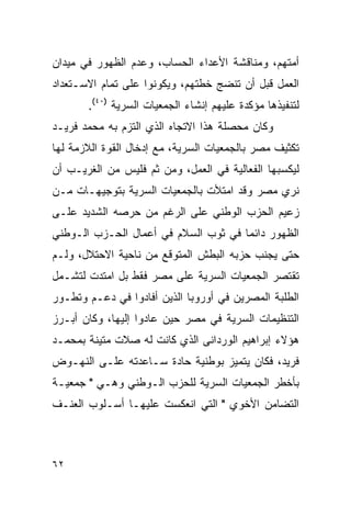 ‫ﺃﻤﺘﻬﻡ، ﻭﻤﻨﺎﻗﺸﺔ ﺍﻷﻋﺩﺍﺀ ﺍﻟﺤﺴﺎﺏ، ﻭﻋﺩﻡ ﺍﻟﻅﻬﻭﺭ ﻓﻲ ﻤﻴﺩﺍﻥ‬
‫ﺍﻟﻌﻤل ﻗﺒل ﺃﻥ ﺘﻨﻀﺞ ﺨﻁﺘﻬﻡ، ﻭﻴﻜﻭﻨﻭﺍ ﻋﻠﻰ ﺘﻤﺎﻡ ﺍﻻﺴـﺘﻌﺩﺍﺩ‬
       ‫ﻟﺘﻨﻔﻴﺫﻫﺎ ﻤﺅﻜﺩﺓ ﻋﻠﻴﻬﻡ ﺇﻨﺸﺎﺀ ﺍﻟﺠﻤﻌﻴﺎﺕ ﺍﻟﺴﺭﻴﺔ )٠٤(.‬
‫ﻭﻜﺎﻥ ﻤﺤﺼﻠﺔ ﻫﺫﺍ ﺍﻻﺘﺠﺎﻩ ﺍﻟﺫﻱ ﺍﻟﺘﺯﻡ ﺒﻪ ﻤﺤﻤﺩ ﻓﺭﻴـﺩ‬
‫ﺘﻜﺜﻴﻑ ﻤﺼﺭ ﺒﺎﻟﺠﻤﻌﻴﺎﺕ ﺍﻟﺴﺭﻴﺔ، ﻤﻊ ﺇﺩﺨﺎل ﺍﻟﻘﻭﺓ ﺍﻟﻼﺯﻤﺔ ﻟﻬﺎ‬
‫ﻟﻴﻜﺴﺒﻬﺎ ﺍﻟﻔﻌﺎﻟﻴﺔ ﻓﻲ ﺍﻟﻌﻤل، ﻭﻤﻥ ﺜﻡ ﻓﻠﻴﺱ ﻤﻥ ﺍﻟﻐﺭﻴـﺏ ﺃﻥ‬
‫ﻨﺭﻱ ﻤﺼﺭ ﻭﻗﺩ ﺍﻤﺘﻸﺕ ﺒﺎﻟﺠﻤﻌﻴﺎﺕ ﺍﻟﺴﺭﻴﺔ ﺒﺘﻭﺠﻴﻬـﺎﺕ ﻤـﻥ‬
‫ﺯﻋﻴﻡ ﺍﻟﺤﺯﺏ ﺍﻟﻭﻁﻨﻲ ﻋﻠﻰ ﺍﻟﺭﻏﻡ ﻤﻥ ﺤﺭﺼﻪ ﺍﻟﺸﺩﻴﺩ ﻋﻠـﻰ‬
‫ﺍﻟﻅﻬﻭﺭ ﺩﺍﺌ ‪‬ﺎ ﻓﻲ ﺜﻭﺏ ﺍﻟﺴﻼﻡ ﻓﻲ ﺃﻋﻤﺎل ﺍﻟﺤـﺯﺏ ﺍﻟـﻭﻁﻨﻲ‬
                                      ‫ﻤ‬
‫ﺤﺘﻰ ﻴﺠﻨﺏ ﺤﺯﺒﻪ ﺍﻟﺒﻁﺵ ﺍﻟﻤﺘﻭﻗﻊ ﻤﻥ ﻨﺎﺤﻴﺔ ﺍﻻﺤﺘﻼل، ﻭﻟـﻡ‬
‫ﺘﻘﺘﺼﺭ ﺍﻟﺠﻤﻌﻴﺎﺕ ﺍﻟﺴﺭﻴﺔ ﻋﻠﻰ ﻤﺼﺭ ﻓﻘﻁ ﺒل ﺍﻤﺘﺩﺕ ﻟﺘﺸـﻤل‬
‫ﺍﻟﻁﻠﺒﺔ ﺍﻟﻤﺼﺭﻴﻥ ﻓﻲ ﺃﻭﺭﻭﺒﺎ ﺍﻟﺫﻴﻥ ﺃﻓﺎﺩﻭﺍ ﻓﻲ ﺩﻋـﻡ ﻭﺘﻁـﻭﺭ‬
‫ﺍﻟﺘﻨﻅﻴﻤﺎﺕ ﺍﻟﺴﺭﻴﺔ ﻓﻲ ﻤﺼﺭ ﺤﻴﻥ ﻋﺎﺩﻭﺍ ﺇﻟﻴﻬﺎ، ﻭﻜﺎﻥ ﺃﺒـﺭﺯ‬
‫ﻫﺅﻻﺀ ﺇﺒﺭﺍﻫﻴﻡ ﺍﻟﻭﺭﺩﺍﻨﻰ ﺍﻟﺫﻱ ﻜﺎﻨﺕ ﻟﻪ ﺼﻼﺕ ﻤﺘﻴﻨﺔ ﺒﻤﺤﻤـﺩ‬
‫ﻓﺭﻴﺩ، ﻓﻜﺎﻥ ﻴﺘﻤﻴﺯ ﺒﻭﻁﻨﻴﺔ ﺤﺎﺩﺓ ﺴـﺎﻋﺩﺘﻪ ﻋﻠـﻰ ﺍﻟﻨﻬـﻭﺽ‬
‫ﺒﺄﺨﻁﺭ ﺍﻟﺠﻤﻌﻴﺎﺕ ﺍﻟﺴﺭﻴﺔ ﻟﻠﺤﺯﺏ ﺍﻟـﻭﻁﻨﻲ ﻭﻫـﻲ " ﺠﻤﻌﻴـﺔ‬
‫ﺍﻟﺘﻀﺎﻤﻥ ﺍﻷﺨﻭﻱ " ﺍﻟﺘﻲ ﺍﻨﻌﻜﺴﺕ ﻋﻠﻴﻬـﺎ ﺃﺴـﻠﻭﺏ ﺍﻟﻌﻨـﻑ‬



‫٢٦‬
 