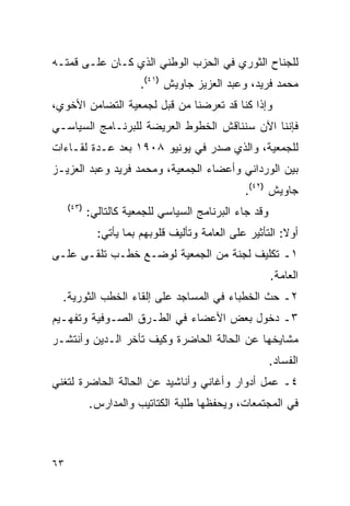 ‫ﻟﻠﺠﻨﺎﺡ ﺍﻟﺜﻭﺭﻱ ﻓﻲ ﺍﻟﺤﺯﺏ ﺍﻟﻭﻁﻨﻲ ﺍﻟﺫﻱ ﻜـﺎﻥ ﻋﻠـﻰ ﻗﻤﺘـﻪ‬
                        ‫ﻤﺤﻤﺩ ﻓﺭﻴﺩ، ﻭﻋﺒﺩ ﺍﻟﻌﺯﻴﺯ ﺠﺎﻭﻴﺵ )١٤(.‬
‫ﻭﺇﺫﺍ ﻜﻨﺎ ﻗﺩ ﺘﻌﺭﻀﻨﺎ ﻤﻥ ﻗﺒل ﻟﺠﻤﻌﻴﺔ ﺍﻟﺘﻀﺎﻤﻥ ﺍﻷﺨﻭﻱ،‬
‫ﻓﺈﻨﻨﺎ ﺍﻵﻥ ﺴﻨﻨﺎﻗﺵ ﺍﻟﺨﻁﻭﻁ ﺍﻟﻌﺭﻴﻀﺔ ﻟﻠﺒﺭﻨـﺎﻤﺞ ﺍﻟﺴﻴﺎﺴـﻲ‬
‫ﻟﻠﺠﻤﻌﻴﺔ، ﻭﺍﻟﺫﻱ ﺼﺩﺭ ﻓﻲ ﻴﻭﻨﻴﻭ ٨٠٩١ ﺒﻌﺩ ﻋـﺩﺓ ﻟﻘـﺎﺀﺍﺕ‬
‫ﺒﻴﻥ ﺍﻟﻭﺭﺩﺍﻨﻲ ﻭﺃﻋﻀﺎﺀ ﺍﻟﺠﻤﻌﻴﺔ، ﻭﻤﺤﻤﺩ ﻓﺭﻴﺩ ﻭﻋﺒﺩ ﺍﻟﻌﺯﻴـﺯ‬
                                                ‫ﺠﺎﻭﻴﺵ )٢٤(.‬
     ‫)٣٤(‬
            ‫ﻭﻗﺩ ﺠﺎﺀ ﺍﻟﺒﺭﻨﺎﻤﺞ ﺍﻟﺴﻴﺎﺴﻲ ﻟﻠﺠﻤﻌﻴﺔ ﻜﺎﻟﺘﺎﻟﻲ:‬
              ‫ﺃﻭﻻ: ﺍﻟﺘﺄﺜﻴﺭ ﻋﻠﻰ ﺍﻟﻌﺎﻤﺔ ﻭﺘﺄﻟﻴﻑ ﻗﻠﻭﺒﻬﻡ ﺒﻤﺎ ﻴﺄﺘﻲ:‬
                                                          ‫ﹰ‬
‫١ـ ﺘﻜﻠﻴﻑ ﻟﺠﻨﺔ ﻤﻥ ﺍﻟﺠﻤﻌﻴﺔ ﻟﻭﻀـﻊ ﺨﻁـﺏ ﺘﻠﻘـﻰ ﻋﻠـﻰ‬
                                                        ‫ﺍﻟﻌﺎﻤﺔ.‬
  ‫٢ـ ﺤﺙ ﺍﻟﺨﻁﺒﺎﺀ ﻓﻲ ﺍﻟﻤﺴﺎﺠﺩ ﻋﻠﻰ ﺇﻟﻘﺎﺀ ﺍﻟﺨﻁﺏ ﺍﻟﺜﻭﺭﻴﺔ.‬
‫٣ـ ﺩﺨﻭل ﺒﻌﺽ ﺍﻷﻋﻀﺎﺀ ﻓﻲ ﺍﻟﻁـﺭﻕ ﺍﻟﺼـﻭﻓﻴﺔ ﻭﺘﻔﻬـﻴﻡ‬
‫ﻤﺸﺎﻴﺨﻬﺎ ﻋﻥ ﺍﻟﺤﺎﻟﺔ ﺍﻟﺤﺎﻀﺭﺓ ﻭﻜﻴﻑ ﺘﺄﺨﺭ ﺍﻟـﺩﻴﻥ ﻭﺃﻨﺘﺸـﺭ‬
                                                        ‫ﺍﻟﻔﺴﺎﺩ.‬
‫٤ـ ﻋﻤل ﺃﺩﻭﺍﺭ ﻭﺃﻏﺎﻨﻲ ﻭﺃﻨﺎﺸﻴﺩ ﻋﻥ ﺍﻟﺤﺎﻟﺔ ﺍﻟﺤﺎﻀﺭﺓ ﻟﺘﻐﻨﻲ‬
            ‫ﻓﻲ ﺍﻟﻤﺠﺘﻤﻌﺎﺕ، ﻭﻴﺤﻔﻅﻬﺎ ﻁﻠﺒﺔ ﺍﻟﻜﺘﺎﺘﻴﺏ ﻭﺍﻟﻤﺩﺍﺭﺱ.‬



‫٣٦‬
 