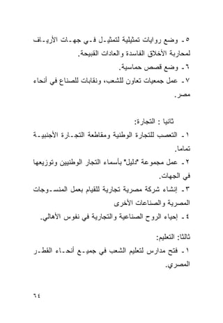‫٥ـ ﻭﻀﻊ ﺭﻭﺍﻴﺎﺕ ﺘﻤﺜﻴﻠﻴﺔ ﻟﺘﻤﺜﻴـل ﻓـﻲ ﺠﻬـﺎﺕ ﺍﻷﺭﻴـﺎﻑ‬
              ‫ﻟﻤﺤﺎﺭﺒﺔ ﺍﻷﺨﻼﻕ ﺍﻟﻔﺎﺴﺩﺓ ﻭﺍﻟﻌﺎﺩﺍﺕ ﺍﻟﻘﺒﻴﺤﺔ.‬
                            ‫٦ـ ﻭﻀﻊ ﻗﺼﺹ ﺤﻤﺎﺴﻴﺔ.‬
‫٧ـ ﻋﻤل ﺠﻤﻌﻴﺎﺕ ﺘﻌﺎﻭﻥ ﻟﻠﺸﻌﺏ، ﻭﻨﻘﺎﺒﺎﺕ ﻟﻠﺼﻨﺎﻉ ﻓﻲ ﺃﻨﺤﺎﺀ‬
                                                     ‫ﻤﺼﺭ.‬


                                 ‫ﺜﺎﻨ ‪‬ﺎ : ﺍﻟﺘﺠﺎﺭﺓ:‬
                                             ‫ﻴ‬
‫١ـ ﺍﻟﺘﻌﺼﺏ ﻟﻠﺘﺠﺎﺭﺓ ﺍﻟﻭﻁﻨﻴﺔ ﻭﻤﻘﺎﻁﻌﺔ ﺍﻟﺘﺠـﺎﺭﺓ ﺍﻷﺠﻨﺒﻴـﺔ‬
                                                     ‫ﺘﻤﺎ ‪‬ﺎ.‬
                                                       ‫ﻤ‬
‫٢ـ ﻋﻤل ﻤﺠﻤﻭﻋﺔ "ﺩﻟﻴل" ﺒﺄﺴﻤﺎﺀ ﺍﻟﺘﺠﺎﺭ ﺍﻟﻭﻁﻨﻴﻴﻥ ﻭﺘﻭﺯﻴﻌﻬﺎ‬
                                           ‫ﻓﻲ ﺍﻟﺠﻬﺎﺕ.‬
‫٣ـ ﺇﻨﺸﺎﺀ ﺸﺭﻜﺔ ﻤﺼﺭﻴﺔ ﺘﺠﺎﺭﻴﺔ ﻟﻠﻘﻴﺎﻡ ﺒﻌﻤل ﺍﻟﻤﻨﺴـﻭﺠﺎﺕ‬
                          ‫ﺍﻟﻤﺼﺭﻴﺔ ﻭﺍﻟﺼﻨﺎﻋﺎﺕ ﺍﻷﺨﺭﻯ‬
  ‫٤ـ ﺇﺤﻴﺎﺀ ﺍﻟﺭﻭﺡ ﺍﻟﺼﻨﺎﻋﻴﺔ ﻭﺍﻟﺘﺠﺎﺭﻴﺔ ﻓﻲ ﻨﻔﻭﺱ ﺍﻷﻫﺎﻟﻲ.‬

                                          ‫ﺜﺎﻟ ﹰﺎ: ﺍﻟﺘﻌﻠﻴﻡ:‬
                                                     ‫ﺜ‬
‫١ـ ﻓﺘﺢ ﻤﺩﺍﺭﺱ ﻟﺘﻌﻠﻴﻡ ﺍﻟﺸﻌﺏ ﻓﻲ ﺠﻤﻴـﻊ ﺃﻨﺤـﺎﺀ ﺍﻟﻘﻁـﺭ‬
                                              ‫ﺍﻟﻤﺼﺭﻱ.‬


‫٤٦‬
 
