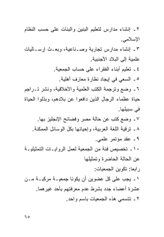 ‫٢ـ ﺇﻨﺸﺎﺀ ﻤﺩﺍﺭﺱ ﻟﺘﻌﻠﻴﻡ ﺍﻟﺒﻨﻴﻥ ﻭﺍﻟﺒﻨﺎﺕ ﻋﻠﻰ ﺤﺴﺏ ﺍﻟﻨﻅﺎﻡ‬
                                                ‫ﺍﻹﺴﻼﻤﻲ.‬
‫٣ـ ﺇﻨﺸﺎﺀ ﻤﺩﺍﺭﺱ ﺘﺠﺎﺭﻴﺔ ﻭﺼـﻨﺎﻋﻴﺔ، ﻭﺒﻌـﺙ ﺇﺭﺴـﺎﻟﻴﺎﺕ‬
                                 ‫ﻋﻠﻤﻴﺔ ﺇﻟﻰ ﺍﻟﺒﻼﺩ ﺍﻷﺠﻨﺒﻴﺔ.‬
               ‫٤ـ ﺘﻌﻠﻴﻡ ﺃﺒﻨﺎﺀ ﺍﻟﻔﻘﺭﺍﺀ ﻋﻠﻰ ﺤﺴﺎﺏ ﺍﻟﺠﻤﻌﻴﺔ.‬
                  ‫٥ـ ﺍﻟﺴﻌﻲ ﻓﻲ ﺇﻴﺠﺎﺩ ﻨﻅﺎﺭﺓ ﻤﻌﺎﺭﻑ ﺃﻫﻠﻴﺔ.‬
‫٦ـ ﻭﻀﻊ ﻭﺘﺭﺠﻤﺔ ﺍﻟﻜﺘﺏ ﺍﻟﻌﻠﻤﻴﺔ ﻭﺍﻷﺨﻼﻗﻴﺔ، ﻭﻨﺸﺭ ﺘـﺭﺍﺠﻡ‬
‫ﺤﻴﺎﺓ ﻋﻅﻤﺎﺀ ﺍﻟﺭﺠﺎل ﺍﻟﺫﻴﻥ ﺩﺍﻓﻌﻭﺍ ﻋﻥ ﺒﻼﺩﻫﻡ، ﻭﺒﺫﻟﻭﺍ ﺍﻟﺤﻴﺎﺓ‬
                                               ‫ﻓﻲ ﺴﺒﻴﻠﻬﺎ.‬
       ‫٧ـ ﻭﻀﻊ ﻜﺘﺏ ﻋﻥ ﺤﺎﻟﺔ ﻤﺼﺭ ﻭﻓﻀﺎﺌﺢ ﺍﻹﻨﺠﻠﻴﺯ ﺒﻬﺎ.‬
     ‫٨ـ ﺘﺭﻗﻴﺔ ﺍﻟﻠﻐﺔ ﺍﻟﻌﺭﺒﻴﺔ، ﻭﺇﺤﻴﺎﺌﻬﺎ ﺒﻜل ﺍﻟﻭﺴﺎﺌل ﺍﻟﻤﻤﻜﻨﺔ.‬
                                    ‫٩ـ ﻋﻘﺩ ﻤﺅﺘﻤﺭ ﻋﻠﻤﻲ.‬
‫٠١ـ ﺘﺨﺼﻴﺹ ﻓﺌﺔ ﻤﻥ ﺍﻟﺠﻤﻌﻴﺔ ﻟﻌﻤل ﺍﻟﺭﻭﺍﻴـﺎﺕ ﺍﻟﺘﻤﺜﻴﻠﻴـﺔ‬
                              ‫ﻋﻥ ﺍﻟﺤﺎﻟﺔ ﺍﻟﺤﺎﻀﺭﺓ ﻭﺘﻤﺜﻴﻠﻬﺎ‬
                                   ‫ﺭﺍﺒ ‪‬ﺎ: ﺘﻜﻭﻴﻥ ﺍﻟﺠﻤﻌﻴﺎﺕ:‬
                                                     ‫ﻌ‬
‫١ـ ﻴﺠﺏ ﻋﻠﻰ ﻜل ﻋﻀﻭﻴﻥ ﺃﻥ ﻴﻜﻭﻨﺎ ﺠﻤﻌﻴـﺔ ﻤﺭﻜﺒـﺔ ﻤـﻥ‬
      ‫ﻋﺸﺭﺓ ﺃﻋﻀﺎﺀ ﺠﺩﺩ ﺒﺸﺭﻁ ﻋﺩﻡ ﻤﻌﺭﻓﺘﻬﻡ ﺒﺄﺤﺩ ﻏﻴﺭﻫﻤﺎ.‬
                     ‫٢ـ ﺘﺘﺴﻤﻲ ﻫﺫﻩ ﺍﻟﺠﻤﻌﻴﺎﺕ ﺒﺎﺴﻡ ﻭﺍﺤﺩ.‬


‫٥٦‬
 