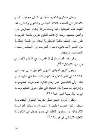 ‫ﻭﻋﻠﻰ ﻤﺴﺘﻭﻯ ﺍﻟﺘﻌﻠﻴﻡ، ﻓﺒﻌﺩ ﺃﻥ ﻜـﺎﻥ ﻤﺠﺎﻨﻴـﺎ ﻗﺒـل‬
‫ﺍﻻﺤﺘﻼل ﻓﻲ ﺃﻗﺴﺎﻤﻪ ﺍﻟﺜﻼﺜﺔ ﺍﻻﺒﺘﺩﺍﺌﻲ ﻭﺍﻟﺜﺎﻨﻭﻱ ﻭﺍﻟﻌﺎﻟﻲ، ﻓﻘﺩ‬
‫ﺃﻟﻐﻴﺕ ﻫﺫﻩ ﺍﻟﻤﺠﺎﻨﻴﺔ، ﻜﻤﺎ ﻭﻗﻔﺕ ﺤﺭﻜﺔ ﺇﻨﺸﺎﺀ ﺍﻟﻤﺩﺍﺭﺱ ﺒـل‬
‫ﻭﺃﻏﻠﻕ ﺒﻌﻀﻬﺎ، ﻭﺒﻌﺩ ﺃﻥ ﻜﺎﻨﺕ ﺍﻟﻌﻠﻭﻡ ﺘﺩﺭﺱ ﺒﺎﻟﻠﻐﺔ ﺍﻟﻌﺭﺒﻴـﺔ‬
‫ﺘﻘﺭﺭ ﺠﻌل ﺍﻟﺘﻌﻠﻴﻡ ﺒﺎﻟﻠﻐﺔ ﺍﻹﻨﺠﻠﻴﺯﻴﺔ ﺍﺒﺘﺩﺍﺀ ﻤﻥ ﺍﻟﺴﻨﺔ ﺍﻟﺜﺎﻟﺜـﺔ‬
‫ﻤﻥ ﺍﻟﻘﺴﻡ ﺍﻻﺒﺘـﺩﺍﺌﻲ، ﻭﺤـل ﺍﻟﻤﺩﺭﺴـﻭﻥ ﺍﻹﻨﺠﻠﻴـﺯ ﻤﺤـل‬
                                          ‫ﺍﻟﻤﺼﺭﻴﻴﻥ ﺘﺩﺭﻴﺠﻴﺎ.‬
‫ﻭﻓﻲ ﻫﺫﺍ ﺍﻟﺼﺩﺩ ﻴﻘﻭل ﺍﻟﺭﺍﻓﻌﻲ: ﺭﺠﻊ ﺍﻟﺘﻌﻠﻴﻡ ﺍﻟﻘﻬـﺭﻱ‬
                                       ‫ﻓﻲ ﻋﻬﺩ ﺍﻻﺤﺘﻼل” )٥(.‬
‫ﻭﻴﻘﻭل ﺘﻘﺭﻴﺭ ﻟﻤﺠﻠﺱ ﺸﻭﺭﻱ ﺍﻟﻘﻭﺍﻨﻴﻥ ﻓـﻲ ﺩﻴﺴـﻤﺒﺭ‬
‫٤٩٨١:" ﺇﻥ ﻨﺸﺭ ﺍﻟﺘﻌﻠﻴﻡ ﻗﺩ ﺘﻘﻬﻘﺭ ﻜﻠﻴﺎ ﻋﻤﺎ ﻜﺎﻥ ﻋﻠﻴﻪ ﻗﺒـل‬
‫ﺫﻟﻙ، ﻭﺃﻥ ﺍﻟﻘﺎﺒﻀﻴﻥ ﻋﻠﻰ ﺯﻤﺎﻡ ﻨﻅﺎﺭﺓ ﺍﻟﻤﻌـﺎﺭﻑ ﺍﻟﻌﻤﻭﻤﻴـﺔ‬
‫ﻭﺇﺩﺍﺭﺍﺘﻬﺎ ﻗﺩ ﺴﻌﻭﺍ ﺒﻜل ﺍﺠﺘﻬﺎﺩ ﺇﻟﻰ ﺘﻘﻠﻴل ﻁﺭﻕ ﺍﻟﺘﻌﻠﻴﻡ ﻭﺴـﺩ‬
                          ‫ﺃﺒﻭﺍﺒﻪ ﺒﻜل ﺤﻴﻠﺔ ﺃﻤﺎﻡ ﺍﻷﻤﺔ " )٦(.‬
‫ﻭﻴﻘﻭل ﺃﺩﻭﺭﺩ ﻻﻤﺒﻴﺭ ﻨﺎﻅﺭ ﻤﺩﺭﺴﺔ ﺍﻟﺤﻘﻭﻕ ﺍﻟﺨﺩﻴﻭﻴـﺔ‬
‫ﺴﺎﺒﻘﺎ، ﻭﻜﺎﻥ ﻋﻀـﻭﺍ ﺒﻠﺠﻨـﺔ ﺍﻤﺘﺤـﺎﻥ ﺸـﻬﺎﺩﺓ ﺍﻟﺩﺭﺍﺴـﺔ‬
‫ﺍﻟﺜﺎﻨﻭﻴﺔ:” ﺇﻥ ﻤﺴﺘﻭﻯ ﺍﻟﺘﻌﻠﻴﻡ ﻓﻲ ﻤﺼﺭ ﻴﻌﺎﺩل ﻓﻲ ﺍﻟﺜﺎﻨﻭﻴـﺔ‬
                           ‫)٧(.‬
                                  ‫ﺍﻟﺘﻌﻠﻴﻡ ﺍﻻﺒﺘﺩﺍﺌﻲ ﻓﻲ ﻓﺭﻨﺴﺎ "‬


‫٥١‬
 