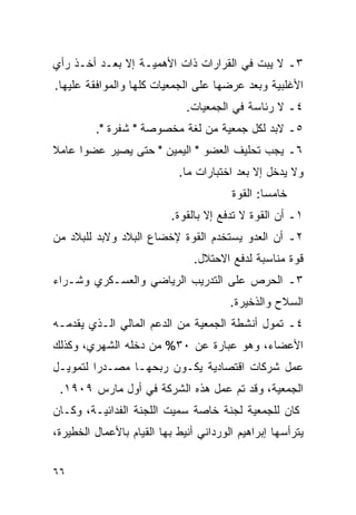 ‫٣ـ ﻻ ﻴﺒﺕ ﻓﻲ ﺍﻟﻘﺭﺍﺭﺍﺕ ﺫﺍﺕ ﺍﻷﻫﻤﻴـﺔ ﺇﻻ ﺒﻌـﺩ ﺃﺨـﺫ ﺭﺃﻱ‬
‫ﺍﻷﻏﻠﺒﻴﺔ ﻭﺒﻌﺩ ﻋﺭﻀﻬﺎ ﻋﻠﻰ ﺍﻟﺠﻤﻌﻴﺎﺕ ﻜﻠﻬﺎ ﻭﺍﻟﻤﻭﺍﻓﻘﺔ ﻋﻠﻴﻬﺎ.‬
                              ‫٤ـ ﻻ ﺭﺌﺎﺴﺔ ﻓﻲ ﺍﻟﺠﻤﻌﻴﺎﺕ.‬
         ‫٥ـ ﻻﺒﺩ ﻟﻜل ﺠﻤﻌﻴﺔ ﻤﻥ ﻟﻐﺔ ﻤﺨﺼﻭﺼﺔ " ﺸﻔﺭﺓ ".‬
‫٦ـ ﻴﺠﺏ ﺘﺤﻠﻴﻑ ﺍﻟﻌﻀﻭ " ﺍﻟﻴﻤﻴﻥ " ﺤﺘﻰ ﻴﺼﻴﺭ ﻋﻀ ‪‬ﺍ ﻋﺎﻤﻼ‬
‫ﹰ‬     ‫ﻭ‬
                            ‫ﻭﻻ ﻴﺩﺨل ﺇﻻ ﺒﻌﺩ ﺍﺨﺘﺒﺎﺭﺍﺕ ﻤﺎ.‬
                                        ‫ﺨﺎﻤ ‪‬ﺎ: ﺍﻟﻘﻭﺓ‬
                                                ‫ﺴ‬
                          ‫١ـ ﺃﻥ ﺍﻟﻘﻭﺓ ﻻ ﺘﺩﻓﻊ ﺇﻻ ﺒﺎﻟﻘﻭﺓ.‬
‫٢ـ ﺃﻥ ﺍﻟﻌﺩﻭ ﻴﺴﺘﺨﺩﻡ ﺍﻟﻘﻭﺓ ﻹﺨﻀﺎﻉ ﺍﻟﺒﻼﺩ ﻭﻻﺒﺩ ﻟﻠﺒﻼﺩ ﻤﻥ‬
                                ‫ﻗﻭﺓ ﻤﻨﺎﺴﺒﺔ ﻟﺩﻓﻊ ﺍﻻﺤﺘﻼل.‬
‫٣ـ ﺍﻟﺤﺭﺹ ﻋﻠﻰ ﺍﻟﺘﺩﺭﻴﺏ ﺍﻟﺭﻴﺎﻀﻲ ﻭﺍﻟﻌﺴـﻜﺭﻱ ﻭﺸـﺭﺍﺀ‬
                                        ‫ﺍﻟﺴﻼﺡ ﻭﺍﻟﺫﺨﻴﺭﺓ.‬
‫٤ـ ﺘﻤﻭل ﺃﻨﺸﻁﺔ ﺍﻟﺠﻤﻌﻴﺔ ﻤﻥ ﺍﻟﺩﻋﻡ ﺍﻟﻤﺎﻟﻲ ﺍﻟـﺫﻱ ﻴﻘﺩﻤـﻪ‬
‫ﺍﻷﻋﻀﺎﺀ، ﻭﻫﻭ ﻋﺒﺎﺭﺓ ﻋﻥ ٠٣% ﻤﻥ ﺩﺨﻠﻪ ﺍﻟﺸﻬﺭﻱ، ﻭﻜﺫﻟﻙ‬
‫ﻋﻤل ﺸﺭﻜﺎﺕ ﺍﻗﺘﺼﺎﺩﻴﺔ ﻴﻜـﻭﻥ ﺭﺒﺤﻬـﺎ ﻤﺼـﺩ ‪‬ﺍ ﻟﺘﻤﻭﻴـل‬
         ‫ﺭ‬
 ‫ﺍﻟﺠﻤﻌﻴﺔ، ﻭﻗﺩ ﺘﻡ ﻋﻤل ﻫﺫﻩ ﺍﻟﺸﺭﻜﺔ ﻓﻲ ﺃﻭل ﻤﺎﺭﺱ ٩٠٩١.‬
‫ﻜﺎﻥ ﻟﻠﺠﻤﻌﻴﺔ ﻟﺠﻨﺔ ﺨﺎﺼﺔ ﺴﻤﻴﺕ ﺍﻟﻠﺠﻨﺔ ﺍﻟﻔﺩﺍﺌﻴـﺔ، ﻭﻜـﺎﻥ‬
‫ﻴﺘﺭﺃﺴﻬﺎ ﺇﺒﺭﺍﻫﻴﻡ ﺍﻟﻭﺭﺩﺍﻨﻲ ﺃﻨﻴﻁ ﺒﻬﺎ ﺍﻟﻘﻴﺎﻡ ﺒﺎﻷﻋﻤﺎل ﺍﻟﺨﻁﻴﺭﺓ،‬


‫٦٦‬
 