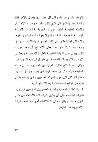 ‫ﻜﺎﻻﻋﺘﺩﺍﺀﺍﺕ ﻭﻏﻴﺭﻫﺎ، ﻭﻜﺎﻥ ﻜل ﻋﻀﻭ ﺒﻬﺎ ﻴﺘﺼل ﺒﺎﻵﺨﺭ ﻓﻘﻁ‬
‫ﻤﺎﻋﺩﺍ ﺭﺌﻴﺴﻬﺎ ﺍﻟﻭﺭﺩﺍﻨﻲ ﺍﻟﺫﻱ ﻜﺎﻥ ﻴﻤﻜﻨـﻪ ﻭﺤـﺩﻩ ﺍﻻﺘﺼـﺎل‬
‫ﺒﺎﻟﻠﺠﻨﺔ ﺍﻟﺘﻨﻔﻴﺫﻴﺔ ﺍﻟﻌﻠﻴﺎ، ﻭﺒﻬـﺫﻩ ﺍﻟﻁﺭﻴﻘـﺔ ﻜﺎﻨـﺕ ﺍﻟﻠﺠﻨـﺔ‬
‫ﺍﻟﺭﺌﻴﺴﻴﺔ ﻟﻠﺠﻤﻌﻴﺔ ﺒﺎﻗﻴﺔ ﺴ ‪‬ﺍ، ﻭﻻ ﻴﻌﺭﻑ ﺃﺴﻤﺎﺌﻬﺎ ﻭﻻ ﻤﻘﺭﻫﺎ‬
                           ‫ﺭ‬
‫ﻭﻻ ﻤﻜﺎﻥ ﺍﺠﺘﻤﺎﻋﺎﺘﻬﺎ، ﺒل ﻜﺎﻨﺕ ﺘﺼﺩﺭ ﻤﻨﻬﺎ ﺍﻷﻭﺍﻤﺭ ﺩﻭﻥ ﺃﻥ‬
‫ﻴﻌﺭﻑ ﺃﺤﺩ ﺸﻴ ًﺎ ﻋﻨﻬﺎ ﻤﻤﺎ ﻴﻌﻁﻲ ﺍﻻﻨﻁﺒﺎﻉ ﺒﺄﻥ ﻤﺤﻤﺩ ﻓﺭﻴـﺩ‬
                                      ‫ﺌ‬
‫ﻜﺎﻥ ﻴﻬﻴﻤﻥ ﻋﻠﻰ ﺍﻟﻠﺠﻨﺔ ﺍﻟﺘﻨﻔﻴﺫﻴﺔ ﺍﻟﻌﻠﻴـﺎ ﻟﻠﺠﻤﻌﻴـﺔ ﻭﻴﻌﻁـﻲ‬
‫ﺍﻷﻭﺍﻤﺭ ﻭﺍﻟﺘﻭﺠﻴﻬﺎﺕ ﻟﻠﺠﻤﻌﻴﺔ ﻋﻥ ﻁﺭﻴﻕ ﺇﺒﺭﺍﻫﻴﻡ ﺍﻟـﻭﺭﺩﺍﻨﻰ،‬
‫ﻭﻴﻠﻘﻲ ﻋﺒﺩ ﺍﻟﻔﺘﺎﺡ ﻋﻨﺎﻴﺕ ﺍﻟﻤﺯﻴﺩ ﻤﻥ ﺍﻟﻀـﻭﺀ ﻋﻠـﻰ ﻫـﺫﻩ‬
‫ﺍﻟﺤﻘﻴﻘﺔ ﺤﻴﻨﻤﺎ ﺫﻜﺭ ﺃﻥ ﻤﺤﻤﺩ ﻓﺭﻴﺩ ﻜﺎﻥ ﻴﻘﻭﺩ ﺠﻬـﺎ ‪‬ﺍ ﺴـﺭ ‪‬ﺎ‬
 ‫ﻴ‬      ‫ﺯ‬
‫ﺒﺤﻜﻡ ﺃﻨﻪ ﻜﺎﻥ ﺍﻜﺒﺭ ﻤﺅﻴﺩ ﻟﺤﺭﻜﺔ ﺍﻟﻔﺩﺍﺌﻴﻴﻥ ﻭﻜﺎﻥ ﻴﻤﺩﻫﻡ ﺒﻜـل‬
            ‫ﻨﻭﻉ ﻤﻥ ﺃﻨﻭﺍﻉ ﺍﻟﻤﺴﺎﻋﺩﺓ ﻤﺎﺩﻴﺔ ﻜﺎﻨﺕ ﺃﻭ ﺃﺩﺒﻴﺔ.‬
‫٦ـ ﺍﺴﺘﻌﺎﻨﺕ ﺍﻟﺠﻤﻌﻴﺔ ﺒﺎﻟﻁﻠﺒﺔ ﺍﻟﻤﺼﺭﻴﻴﻥ ﺍﻟﺩﺍﺭﺴﻴﻥ ﻓﻲ ﺃﻭﺭﺒﺎ‬
‫ﻟﺸﺭﺍﺀ ﺍﻷﺴﻠﺤﺔ ﻋﻠﻰ ﺃﻥ ﻴﻜﻭﻥ ﺸﺭﺍﺀ ﺘﻠﻙ ﺍﻷﺴﻠﺤﺔ ﻤﻥ ﻜـل‬
‫ﺍﻟﺩﻭل ﻤﺎﻋﺩﺍ ﺇﻨﺠﻠﺘﺭﺍ، ﺤﺘﻰ ﻻ ﺘﻜﺘﺸﻑ ﺃﺠﻬـﺯﺓ ﺍﻟﻤﺨـﺎﺒﺭﺍﺕ‬
                                   ‫ﺍﻹﻨﺠﻠﻴﺯﻴﺔ ﻫﺫﺍ ﺍﻟﺨﻴﻁ.‬




‫٧٦‬
 