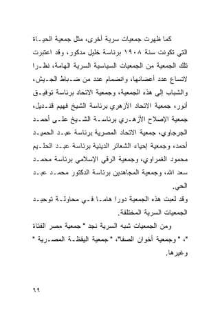 ‫ﻜﻤﺎ ﻅﻬﺭﺕ ﺠﻤﻌﻴﺎﺕ ﺴﺭﻴﺔ ﺃﺨﺭﻯ، ﻤﺜل ﺠﻤﻌﻴﺔ ﺍﻟﺤﻴـﺎﺓ‬
‫ﺍﻟﺘﻲ ﺘﻜﻭﻨﺕ ﺴﻨﺔ ٨٠٩١ ﺒﺭﺌﺎﺴﺔ ﺨﻠﻴل ﻤﺩﻜﻭﺭ، ﻭﻗﺩ ﺍﻋﺘﺒﺭﺕ‬
‫ﺘﻠﻙ ﺍﻟﺠﻤﻌﻴﺔ ﻤﻥ ﺍﻟﺠﻤﻌﻴﺎﺕ ﺍﻟﺴﻴﺎﺴﻴﺔ ﺍﻟﺴﺭﻴﺔ ﺍﻟﻬﺎﻤﺔ، ﻨﻅـ ‪‬ﺍ‬
 ‫ﺭ‬
‫ﻻﺘﺴﺎﻉ ﻋﺩﺩ ﺃﻋﻀﺎﺌﻬﺎ، ﻭﺍﻨﻀﻤﺎﻡ ﻋﺩﺩ ﻤﻥ ﻀـﺒﺎﻁ ﺍﻟﺠـﻴﺵ،‬
‫ﻭﺍﻟﺸﺒﺎﺏ ﺇﻟﻰ ﻫﺫﻩ ﺍﻟﺠﻤﻌﻴﺔ، ﻭﺠﻤﻌﻴﺔ ﺍﻻﺘﺤﺎﺩ ﺒﺭﺌﺎﺴﺔ ﺘﻭﻓﻴـﻕ‬
‫ﺃﻨﻭﺭ، ﺠﻤﻌﻴﺔ ﺍﻻﺘﺤﺎﺩ ﺍﻷﺯﻫﺭﻱ ﺒﺭﺌﺎﺴﺔ ﺍﻟﺸﻴﺦ ﻓﻬﻴﻡ ﻗﻨـﺩﻴل،‬
‫ﺠﻤﻌﻴﺔ ﺍﻹﺼﻼﺡ ﺍﻷﺯﻫـﺭﻱ ﺒﺭﺌﺎﺴـﺔ ﺍﻟﺸـﻴﺦ ﻋﻠـﻰ ﺃﺤﻤـﺩ‬
‫ﺍﻟﺠﺭﺠﺎﻭﻱ، ﺠﻤﻌﻴﺔ ﺍﻻﺘﺤﺎﺩ ﺍﻟﻤﺼﺭﻴﺔ ﺒﺭﺌﺎﺴﺔ ﻋﺒـﺩ ﺍﻟﺤﻤﻴـﺩ‬
‫ﺃﺤﻤﺩ، ﻭﺠﻤﻌﻴﺔ ﺇﺤﻴﺎﺀ ﺍﻟﺸﻌﺎﺌﺭ ﺍﻟﺩﻴﻨﻴﺔ ﺒﺭﺌﺎﺴﺔ ﻋﺒـﺩ ﺍﻟﺤﻠـﻴﻡ‬
‫ﻤﺤﻤﻭﺩ ﺍﻟﻐﻤﺭﺍﻭﻱ، ﻭﺠﻤﻌﻴﺔ ﺍﻟﺭﻗﻲ ﺍﻹﺴﻼﻤﻲ ﺒﺭﺌﺎﺴﺔ ﻤﺤﻤـﺩ‬
‫ﺴﻌﺩ ﺍﷲ، ﻭﺠﻤﻌﻴﺔ ﺍﻟﻤﺠﺎﻫﺩﻴﻥ ﺒﺭﺌﺎﺴﺔ ﺍﻟﺩﻜﺘﻭﺭ ﻤﺤﻤـﺩ ﻋﺒـﺩ‬
                                                 ‫ﺍﻟﺤﻲ.‬
‫ﻭﻗﺩ ﻟﻌﺒﺕ ﻫﺫﻩ ﺍﻟﺠﻤﻌﻴﺔ ﺩﻭﺭﺍ ﻫﺎ ‪‬ـﺎ ﻓـﻲ ﻤﺤﺎﻭﻟـﺔ ﺘﻭﺤﻴـﺩ‬
                     ‫‪ ‬ﻤ‬
                             ‫ﺍﻟﺠﻤﻌﻴﺎﺕ ﺍﻟﺴﺭﻴﺔ ﺍﻟﻤﺨﺘﻠﻔﺔ.‬
‫ﻭﻤﻥ ﺍﻟﺠﻤﻌﻴﺎﺕ ﺸﺒﻪ ﺍﻟﺴﺭﻴﺔ ﻨﺠﺩ " ﺠﻤﻌﻴﺔ ﻤﺼﺭ ﺍﻟﻔﺘﺎﺓ‬
‫"، " ﻭﺠﻤﻌﻴﺔ ﺃﺨﻭﺍﻥ ﺍﻟﺼﻔﺎ"، " ﺠﻤﻌﻴﺔ ﺍﻟﻴﻘﻅـﺔ ﺍﻟﻤﺼـﺭﻴﺔ "‬
                                              ‫ﻭﻏﻴﺭﻫﺎ.‬



‫٩٦‬
 