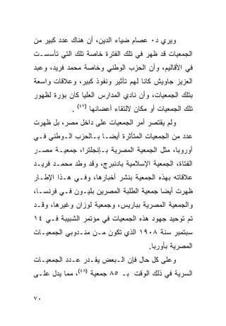 ‫ﻭﻴﺭﻱ ﺩ٠ ﻋﺼﺎﻡ ﻀﻴﺎﺀ ﺍﻟﺩﻴﻥ، ﺃﻥ ﻫﻨﺎﻙ ﻋﺩﺩ ﻜﺒﻴﺭ ﻤﻥ‬
‫ﺍﻟﺠﻤﻌﻴﺎﺕ ﻗﺩ ﻅﻬﺭ ﻓﻲ ﺘﻠﻙ ﺍﻟﻔﺘﺭﺓ ﺨﺎﺼﺔ ﺘﻠﻙ ﺍﻟﺘﻲ ﺘﺄﺴﺴـﺕ‬
‫ﻓﻲ ﺍﻷﻗﺎﻟﻴﻡ، ﻭﺃﻥ ﺍﻟﺤﺯﺏ ﺍﻟﻭﻁﻨﻲ ﻭﺨﺎﺼﺔ ﻤﺤﻤﺩ ﻓﺭﻴﺩ، ﻭﻋﺒﺩ‬
‫ﺍﻟﻌﺯﻴﺯ ﺠﺎﻭﻴﺵ ﻜﺎﻨﺎ ﻟﻬﻡ ﺘﺄﺜﻴﺭ ﻭﻨﻔﻭﺫ ﻜﺒﻴﺭ، ﻭﻋﻼﻗﺎﺕ ﻭﺍﺴﻌﺔ‬
                         ‫‪‬‬
‫ﺒﺘﻠﻙ ﺍﻟﺠﻤﻌﻴﺎﺕ، ﻭﺃﻥ ﻨﺎﺩﻱ ﺍﻟﻤﺩﺍﺭﺱ ﺍﻟﻌﻠﻴﺎ ﻜﺎﻥ ﺒﺅﺭﺓ ﻟﻅﻬﻭﺭ‬
                ‫)٧٤(‬
            ‫.‬          ‫ﺘﻠﻙ ﺍﻟﺠﻤﻌﻴﺎﺕ ﺃﻭ ﻤﻜﺎﻥ ﻻﻟﺘﻘﺎﺀ ﺃﻋﻀﺎﺌﻬﺎ‬
‫ﻭﻟﻡ ﻴﻘﺘﺼﺭ ﺃﻤﺭ ﺍﻟﺠﻤﻌﻴﺎﺕ ﻋﻠﻰ ﺩﺍﺨل ﻤﺼﺭ، ﺒل ﻅﻬﺭﺕ‬
‫ﻋﺩﺩ ﻤﻥ ﺍﻟﺠﻤﻌﻴﺎﺕ ﺍﻟﻤﺘﺄﺜﺭﺓ ﺃﻴ ‪‬ـﺎ ﺒـﺎﻟﺤﺯﺏ ﺍﻟـﻭﻁﻨﻲ ﻓـﻲ‬
                      ‫ﻀ‬
‫ﺃﻭﺭﻭﺒﺎ، ﻤﺜل ﺍﻟﺠﻤﻌﻴﺔ ﺍﻟﻤﺼﺭﻴﺔ ﺒـﺈﻨﺠﻠﺘﺭﺍ، ﺠﻤﻌﻴـﺔ ﻤﺼـﺭ‬
‫ﺍﻟﻔﺘﺎﺓ، ﺍﻟﺠﻤﻌﻴﺔ ﺍﻹﺴﻼﻤﻴﺔ ﺒﺎﺩﻨﺒﺭﺝ، ﻭﻗﺩ ﻭﻁﺩ ﻤﺤﻤـﺩ ﻓﺭﻴـﺩ‬
‫ﻋﻼﻗﺎﺘﻪ ﺒﻬﺫﻩ ﺍﻟﺠﻤﻌﻴﺔ ﺒﻨﺸﺭ ﺃﺨﺒﺎﺭﻫﺎ، ﻭﻓـﻲ ﻫـﺫﺍ ﺍﻹﻁـﺎﺭ‬
‫ﻅﻬﺭﺕ ﺃﻴ ‪‬ﺎ ﺠﻤﻌﻴﺔ ﺍﻟﻁﻠﺒﺔ ﺍﻟﻤﺼﺭﻴﻥ ﺒﻠﻴـﻭﻥ ﻓـﻲ ﻓﺭﻨﺴـﺎ،‬
                                         ‫ﻀ‬
‫ﻭﺍﻟﺠﻤﻌﻴﺔ ﺍﻟﻤﺼﺭﻴﺔ ﺒﺒﺎﺭﻴﺱ، ﻭﺠﻤﻌﻴﺔ ﻟﻭﺯﺍﻥ ﻭﻏﻴﺭﻫﺎ، ﻭﻗـﺩ‬
‫ﺘﻡ ﺘﻭﺤﻴﺩ ﺠﻬﻭﺩ ﻫﺫﻩ ﺍﻟﺠﻤﻌﻴﺎﺕ ﻓﻲ ﻤﺅﺘﻤﺭ ﺍﻟﺸﺒﻴﺒﺔ ﻓـﻲ ٤١‬
‫ﺴﺒﺘﻤﺒﺭ ﺴﻨﺔ ٨٠٩١ ﺍﻟﺫﻱ ﺘﻜﻭﻥ ﻤـﻥ ﻤﻨـﺩﻭﺒﻲ ﺍﻟﺠﻤﻌﻴـﺎﺕ‬
                                           ‫ﺍﻟﻤﺼﺭﻴﺔ ﺒﺄﻭﺭﺒﺎ.‬
‫ﻭﻋﻠﻰ ﻜل ﺤﺎل ﻓﺈﻥ ﺍﻟـﺒﻌﺽ ﻴﻘـﺩﺭ ﻋـﺩﺩ ﺍﻟﺠﻤﻌﻴـﺎﺕ‬
‫ﺍﻟﺴﺭﻴﺔ ﻓﻲ ﺫﻟﻙ ﺍﻟﻭﻗﺕ ﺒـ ٥٨ ﺠﻤﻌﻴﺔ )٨٤(، ﻤﻤﺎ ﻴﺩل ﻋﻠـﻰ‬


‫٠٧‬
 