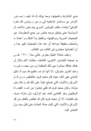 ‫ﻤﺩﻱ ﺍﻨﺘﺸﺎﺭﻫﺎ ﻭﺃﻫﻤﻴﺘﻬﺎ، ﻭﻤﻤﺎ ﻴﺅﻜﺩ ﺫﻟـﻙ ﺃﻴ ‪‬ـﺎ ﺼـﺩﻭﺭ‬
        ‫ﻀ‬
‫ﺍﻷﻭﺍﻤﺭ ﻤﻥ ﻤﺴﺘﺸﺎﺭ ﺍﻟﺩﺍﺨﻠﻴﺔ ﺇﻟﻰ ﻤـﺩﻴﺭ ﺒـﻭﻟﻴﺱ ﺍﻟﻘـﺎﻫﺭﺓ‬
‫"ﻫﺎﺭﻓﻲ" ﺒﺈﻨﺸﺎﺀ ﻤﻜﺘﺏ ﻟﻠﺒﻭﻟﻴﺱ ﺍﻟﺴﺭﻱ ﻴﺨـﺘﺹ ﺒﺎﻷﻋﻤـﺎل‬
‫ﺍﻟﺴﻴﺎﺴﻴﺔ ﺤﺘﻰ ﻴﺘﻤﻜﻥ ﺒﻭﺠﻪ ﺨﺎﺹ ﻤﻥ ﺠﻤﻊ ﺍﻟﻤﻌﻠﻭﻤﺎﺕ ﻋﻥ‬
‫ﺍﻟﺠﻤﻌﻴﺎﺕ ﺍﻟﺴﺭﻴﺔ ﻭﻤﺭﺍﻗﺒﺘﻬﺎ، ﻭﺒﺎﻟﻔﻌل ﺒﺩﺃ ﺍﻟﻤﻜﺘـﺏ ﺃﻋﻤﺎﻟـﻪ‬
‫ﻭﺃﺼﻁﺩﻡ ﺒﺤﻘﻴﻘﺔ ﻤﺅﺩﺍﻫﺎ ﺃﻥ ﻋﺩﺩ ﻫﺫﻩ ﺍﻟﺠﻤﻌﻴﺎﺕ ﻜﺒﻴﺭ ﺠ ‪‬ﺍ ﻭ‬
   ‫ﺩ‬
              ‫ﺃﻥ ﺃﻋﻀﺎﺌﻬﺎ ﻤﺠﻨﺩﻭﻥ ﻓﻲ ﺍﻟﻐﺎﻟﺏ ﻤﻥ ﺍﻟﻁﻼﺏ.‬
‫ﻭﻋﻘﺏ ﺤﺎﺩﺜﺔ ﺍﻏﺘﻴﺎل ﺒﻁﺭﺱ ﻏﺎﻟﻲ ﺴﻨﺔ ٠١٩١ ﻋﻠـﻰ‬
‫ﻴﺩ ﺠﻤﻌﻴﺔ ﺍﻟﺘﻀﺎﻤﻥ ﺍﻷﺨﻭﻱ، ﺍﻜﺘﺸﻔﺕ ﺴﻠﻁﺎﺕ ﺍﻻﺤـﺘﻼل ﺃﻥ‬
‫ﻫﻨﺎﻙ ﻋﻼﻗﺔ ﻤﺒﺎﺸﺭﺓ ﺒﻴﻥ ﺘﻠﻙ ﺍﻟﻤﻨﻅﻤﺔ ﻭﺒـﻴﻥ ﻤﺤﻤـﺩ ﻓﺭﻴـﺩ‬
‫ﻭﻋﺒﺩ ﺍﻟﻌﺯﻴﺯ ﺠﺎﻭﻴﺵ، ﺇﻻ ﺃﻨﻬﺎ ﻟﻡ ﺘﺴـﺘﻁﻴﻊ ﺘﻘـﺩﻴﻡ ﺍﻟـﺩﻟﻴل‬
‫ﺍﻟﻤﺎﺩﻱ ﻋﻠﻰ ﺫﻟﻙ، ﺤﻴﺙ ﻗﺎﻡ ﻤﺤﻤﺩ ﻓﺭﻴﺩ ﺒﺎﻟﺘﺨﻠﺹ ﻤـﻥ ﻜـل‬
‫ﺍﻷﻭﺭﺍﻕ ﻭﺍﻷﺸﻴﺎﺀ ﺍﻟﺘﻲ ﺘﺼﻠﺢ ﺩﻟﻴﻼ ﻋﻠﻰ ﺫﻟﻙ ﻗﺒـل ﺘﻔﺘـﻴﺵ‬
                    ‫ﹰ‬
‫ﻤﻨﺯﻟﻪ، ﻭﻜﺎﻥ ﻤﺤﻤﺩ ﻓﺭﻴﺩ ﻗﺩ ﺘﻠﻘﻲ ﺘﺤﺫﻴ ‪‬ﺍ ﻤﻥ ﺃﺤـﺩ ﺍﻟﻘﻀـﺎﺓ‬
                 ‫ﺭ‬
‫ﺍﻟﻭﻁﻨﻴﻴﻥ ﻭﻫﻭ ﺍﻟﻘﺎﻀﻲ ﺃﺤﻤﺩ ﻋﺒﺩ ﺍﻟﺭﺍﺯﻕ، ﺒﺄﻥ ﻤﻨﺯﻟﻪ ﺴﻭﻑ‬
‫ﻴﺘﻡ ﺘﻔﺘﻴﺸﻪ، ﺇﻻ ﺃﻥ ﻤﺤﻤﺩ ﻓﺭﻴﺩ ﻜﺎﻥ ﻗﺩ ﺘﺨﻠﺹ ﺒﺎﻟﻔﻌل ﻤﻥ ﻜل‬
‫ﺍﻷﻭﺭﺍﻕ ﻭﺍﻷﺸﻴﺎﺀ ﺍﻟﺘﻲ ﺘﺜﺒﺕ ﺼﻠﺔ ﺍﻟﺤﺎﺩﺙ ﺤﺘﻰ ﻗﺒل ﻭﺼـﻭل‬
                                          ‫ﺍﻟﺘﺤﺫﻴﺭ ﺇﻟﻴﻪ.‬


‫١٧‬
 