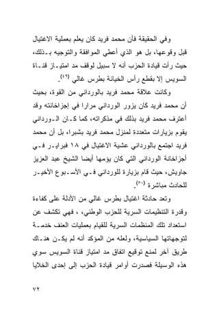 ‫ﻭﻓﻲ ﺍﻟﺤﻘﻴﻘﺔ ﻓﺄﻥ ﻤﺤﻤﺩ ﻓﺭﻴﺩ ﻜﺎﻥ ﻴﻌﻠﻡ ﺒﻌﻤﻠﻴﺔ ﺍﻻﻏﺘﻴﺎل‬
‫ﻗﺒل ﻭﻗﻭﻋﻬﺎ، ﺒل ﻫﻭ ﺍﻟﺫﻱ ﺃﻋﻁﻲ ﺍﻟﻤﻭﺍﻓﻘﺔ ﻭﺍﻟﺘﻭﺠﻴﻪ ﺒـﺫﻟﻙ،‬
‫ﺤﻴﺙ ﺭﺃﺕ ﻗﻴﺎﺩﺓ ﺍﻟﺤﺯﺏ ﺃﻨﻪ ﻻ ﺴﺒﻴل ﻟﻭﻗﻑ ﻤﺩ ﺍﻤﺘﻴـﺎﺯ ﻗﻨـﺎﺓ‬
         ‫ﺍﻟﺴﻭﻴﺱ ﺇﻻ ﺒﻘﻁﻊ ﺭﺃﺱ ﺍﻟﺨﻴﺎﻨﺔ ﺒﻁﺭﺱ ﻏﺎﻟﻲ )٩٤(.‬
‫ﻭﻜﺎﻨﺕ ﻋﻼﻗﺔ ﻤﺤﻤﺩ ﻓﺭﻴﺩ ﺒﺎﻟﻭﺭﺩﺍﻨﻲ ﻤﻥ ﺍﻟﻘﻭﺓ، ﺒﺤﻴﺙ‬
‫ﺃﻥ ﻤﺤﻤﺩ ﻓﺭﻴﺩ ﻜﺎﻥ ﻴﺯﻭﺭ ﺍﻟﻭﺭﺩﺍﻨﻲ ﻤﺭﺍ ‪‬ﺍ ﻓﻲ ﺇﺠﺯﺍﺨﺎﻨﺘﻪ ﻭﻗﺩ‬
                  ‫ﺭ‬
‫ﺃﻋﺘﺭﻑ ﻤﺤﻤﺩ ﻓﺭﻴﺩ ﺒﺫﻟﻙ ﻓﻲ ﻤﺫﻜﺭﺍﺘﻪ، ﻜﻤﺎ ﻜـﺎﻥ ﺍﻟـﻭﺭﺩﺍﻨﻲ‬
‫ﻴﻘﻭﻡ ﺒﺯﻴﺎﺭﺍﺕ ﻤﺘﻌﺩﺩﺓ ﻟﻤﻨﺯل ﻤﺤﻤﺩ ﻓﺭﻴﺩ ﺒﺸﺒﺭﺍ، ﺒل ﺃﻥ ﻤﺤﻤﺩ‬
‫ﻓﺭﻴﺩ ﺍﺠﺘﻤﻊ ﺒﺎﻟﻭﺭﺩﺍﻨﻲ ﻋﺸﻴﺔ ﺍﻻﻏﺘﻴﺎل ﻓﻲ ٨١ ﻓﺒﺭﺍﻴـﺭ ﻓـﻲ‬
‫ﺃﺠﺯﺍﺨﺎﻨﺔ ﺍﻟﻭﺭﺩﺍﻨﻲ ﺍﻟﺘﻲ ﻜﺎﻥ ﻴﺅﻤﻬﺎ ﺃﻴ ‪‬ﺎ ﺍﻟﺸﻴﺦ ﻋﺒﺩ ﺍﻟﻌﺯﻴﺯ‬
                  ‫ﻀ‬
‫ﺠﺎﻭﻴﺵ، ﺤﻴﺙ ﻗﺎﻡ ﺒﺯﻴﺎﺭﺓ ﻟﻠﻭﺭﺩﺍﻨﻲ ﻓـﻲ ﺍﻷﺴـﺒﻭﻉ ﺍﻷﺨﻴـﺭ‬
                                    ‫ﻟﻠﺤﺎﺩﺙ ﻤﺒﺎﺸﺭﺓ )٠٥(.‬
‫ﻭﺘﻌﺩ ﺤﺎﺩﺜﺔ ﺍﻏﺘﻴﺎل ﺒﻁﺭﺱ ﻏﺎﻟﻲ ﻤﻥ ﺍﻷﺩﻟﺔ ﻋﻠﻰ ﻜﻔﺎﺀﺓ‬
‫ﻭﻗﺩﺭﺓ ﺍﻟﺘﻨﻅﻴﻤﺎﺕ ﺍﻟﺴﺭﻴﺔ ﻟﻠﺤﺯﺏ ﺍﻟﻭﻁﻨﻲ، ، ﻓﻬﻲ ﺘﻜﺸﻑ ﻋﻥ‬
‫ﺍﺴﺘﻌﺩﺍﺩ ﺘﻠﻙ ﺍﻟﻤﻨﻅﻤﺎﺕ ﺍﻟﺴﺭﻴﺔ ﻟﻠﻘﻴﺎﻡ ﺒﻌﻤﻠﻴﺎﺕ ﺍﻟﻌﻨﻑ ﺨﺩﻤـﺔ‬
‫ﻟﺘﻭﺠﻬﺎﺘﻬﺎ ﺍﻟﺴﻴﺎﺴﻴﺔ، ﻭﻟﻌﻠﻪ ﻤﻥ ﺍﻟﻤﺅﻜﺩ ﺃﻨﻪ ﻟﻡ ﻴﻜـﻥ ﻫﻨـﺎﻙ‬
‫ﻁﺭﻴﻕ ﺁﺨﺭ ﻟﻤﻨﻊ ﺘﻭﻗﻴﻊ ﺍﺘﻔﺎﻕ ﻤﺩ ﺍﻤﺘﻴﺎﺯ ﻗﻨﺎﺓ ﺍﻟﺴﻭﻴﺱ ﺴﻭﻱ‬
‫ﻫﺫﻩ ﺍﻟﻭﺴﻴﻠﺔ ﻓﺼﺩﺭﺕ ﺃﻭﺍﻤﺭ ﻗﻴﺎﺩﺓ ﺍﻟﺤﺯﺏ ﺇﻟﻰ ﺇﺤﺩﻯ ﺍﻟﺨﻼﻴﺎ‬


‫٢٧‬
 