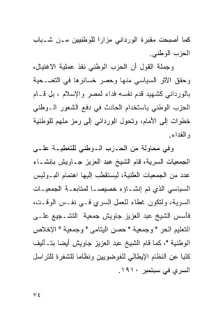 ‫ﻜﻤﺎ ﺃﺼﺒﺤﺕ ﻤﻘﺒﺭﺓ ﺍﻟﻭﺭﺩﺍﻨﻲ ﻤﺯﺍ ‪‬ﺍ ﻟﻠﻭﻁﻨﻴﻴﻥ ﻤـﻥ ﺸـﺒﺎﺏ‬
                    ‫ﺭ‬
                                         ‫ﺍﻟﺤﺯﺏ ﺍﻟﻭﻁﻨﻲ.‬
‫ﻭﺠﻤﻠﺔ ﺍﻟﻘﻭل ﺃﻥ ﺍﻟﺤﺯﺏ ﺍﻟﻭﻁﻨﻲ ﻨﻔﺫ ﻋﻤﻠﻴﺔ ﺍﻻﻏﺘﻴﺎل،‬
‫ﻭﺤﻘﻕ ﺍﻷﺜﺭ ﺍﻟﺴﻴﺎﺴﻲ ﻤﻨﻬﺎ ﻭﺤﺼﺭ ﺨﺴﺎﺌﺭﻫﺎ ﻓﻲ ﺍﻟﺘﻀـﺤﻴﺔ‬
‫ﺒﺎﻟﻭﺭﺩﺍﻨﻲ ﻜﺸﻬﻴﺩ ﻗﺩﻡ ﻨﻔﺴﻪ ﻓﺩﺍﺀ ﻟﻤﺼﺭ ﻭﺍﻹﺴﻼﻡ ، ﺒل ﻗـﺎﻡ‬
‫ﺍﻟﺤﺯﺏ ﺍﻟﻭﻁﻨﻲ ﺒﺎﺴﺘﺨﺩﺍﻡ ﺍﻟﺤﺎﺩﺙ ﻓﻲ ﺩﻓﻊ ﺍﻟﺸﻌﻭﺭ ﺍﻟـﻭﻁﻨﻲ‬
‫ﺨﻁﻭﺍﺕ ﺇﻟﻰ ﺍﻷﻤﺎﻡ، ﻭﺘﺤﻭل ﺍﻟﻭﺭﺩﺍﻨﻲ ﺇﻟﻰ ﺭﻤﺯ ﻤﻠﻬﻡ ﻟﻠﻭﻁﻨﻴﺔ‬
                                                ‫ﻭﺍﻟﻔﺩﺍﺀ.‬
‫ﻭﻓﻲ ﻤﺤﺎﻭﻟﺔ ﻤﻥ ﺍﻟﺤـﺯﺏ ﺍﻟـﻭﻁﻨﻲ ﻟﻠﺘﻐﻁﻴـﺔ ﻋﻠـﻰ‬
‫ﺍﻟﺠﻤﻌﻴﺎﺕ ﺍﻟﺴﺭﻴﺔ، ﻗﺎﻡ ﺍﻟﺸﻴﺦ ﻋﺒﺩ ﺍﻟﻌﺯﻴﺯ ﺠـﺎﻭﻴﺵ ﺒﺈﻨﺸـﺎﺀ‬
‫ﻋﺩﺩ ﻤﻥ ﺍﻟﺠﻤﻌﻴﺎﺕ ﺍﻟﻌﻠﻨﻴﺔ، ﻟﻴﺴﺘﻘﻁﺏ ﺇﻟﻴﻬﺎ ﺍﻫﺘﻤﺎﻡ ﺍﻟﺒـﻭﻟﻴﺱ‬
‫ﺍﻟﺴﻴﺎﺴﻲ ﺍﻟﺫﻱ ﺘﻡ ﺇﻨﺸـﺎﺅﻩ ﺨﺼﻴ ‪‬ـﺎ ﻟﻤﺘﺎﺒﻌـﺔ ﺍﻟﺠﻤﻌﻴـﺎﺕ‬
                     ‫ﺼ‬
‫ﺍﻟﺴﺭﻴﺔ، ﻭﻟﺘﻜﻭﻥ ﻏﻁﺎﺀ ﻟﻠﻌﻤل ﺍﻟﺴﺭﻱ ﻓـﻲ ﻨﻔـﺱ ﺍﻟﻭﻗـﺕ،‬
‫ﻓﺄﺴﺱ ﺍﻟﺸﻴﺦ ﻋﺒﺩ ﺍﻟﻌﺯﻴﺯ ﺠﺎﻭﻴﺵ ﺠﻤﻌﻴﺔ ﺍﻟﺘﺸـﺠﻴﻊ ﻋﻠـﻰ‬
‫ﺍﻟﺘﻌﻠﻴﻡ ﺍﻟﺤﺭ " ﻭﺠﻤﻌﻴﺔ " ﺤﺼﻥ ﺍﻟﻴﺘﺎﻤﻰ " ﻭﺠﻤﻌﻴﺔ " ﺍﻹﺨﻼﺹ‬
‫ﺍﻟﻭﻁﻨﻴﺔ "، ﻜﻤﺎ ﻗﺎﻡ ﺍﻟﺸﻴﺦ ﻋﺒﺩ ﺍﻟﻌﺯﻴﺯ ﺠﺎﻭﻴﺵ ﺃﻴ ‪‬ﺎ ﺒﺘـﺄﻟﻴﻑ‬
         ‫ﻀ‬
‫ﻜﺘ ‪‬ﺎ ﻋﻥ ﺍﻟﻨﻅﺎﻡ ﺍﻹﻴﻁﺎﻟﻲ ﻟﻠﻔﻭﻀﻭﻴﻴﻥ ﻭﻨﻅﺎ ‪‬ﺎ ﻟﻠﺸﻔﺭﺓ ﻟﻠﺘﺭﺍﺴل‬
                ‫ﻤ‬                                   ‫ﺒ‬
                              ‫ﺍﻟﺴﺭﻱ ﻓﻲ ﺴﺒﺘﻤﺒﺭ ٠١٩١.‬


‫٤٧‬
 