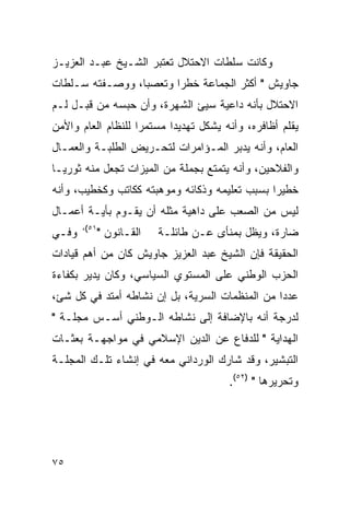 ‫ﻭﻜﺎﻨﺕ ﺴﻠﻁﺎﺕ ﺍﻻﺤﺘﻼل ﺘﻌﺘﺒﺭ ﺍﻟﺸـﻴﺦ ﻋﺒـﺩ ﺍﻟﻌﺯﻴـﺯ‬
‫ﺠﺎﻭﻴﺵ " ﺃﻜﺜﺭ ﺍﻟﺠﻤﺎﻋﺔ ﺨﻁ ‪‬ﺍ ﻭﺘﻌﺼ ‪‬ﺎ، ﻭﻭﺼـﻔﺘﻪ ﺴـﻠﻁﺎﺕ‬
                 ‫ﺒ‬       ‫ﺭ‬
‫ﺍﻻﺤﺘﻼل ﺒﺄﻨﻪ ﺩﺍﻋﻴﺔ ﺴﻴﺊ ﺍﻟﺸﻬﺭﺓ، ﻭﺃﻥ ﺤﺒﺴﻪ ﻤﻥ ﻗﺒـل ﻟـﻡ‬
‫ﻴﻘﻠﻡ ﺃﻅﺎﻓﺭﻩ، ﻭﺃﻨﻪ ﻴﺸﻜل ﺘﻬﺩﻴ ‪‬ﺍ ﻤﺴﺘﻤ ‪‬ﺍ ﻟﻠﻨﻅﺎﻡ ﺍﻟﻌﺎﻡ ﻭﺍﻷﻤﻥ‬
                    ‫ﺭ‬       ‫ﺩ‬
‫ﺍﻟﻌﺎﻡ، ﻭﺃﻨﻪ ﻴﺩﺒﺭ ﺍﻟﻤـﺅﺍﻤﺭﺍﺕ ﻟﺘﺤـﺭﻴﺽ ﺍﻟﻁﻠﺒـﺔ ﻭﺍﻟﻌﻤـﺎل‬
‫ﻭﺍﻟﻔﻼﺤﻴﻥ، ﻭﺃﻨﻪ ﻴﺘﻤﺘﻊ ﺒﺠﻤﻠﺔ ﻤﻥ ﺍﻟﻤﻴﺯﺍﺕ ﺘﺠﻌل ﻤﻨﻪ ﺜﻭﺭﻴـﺎ‬
‫ﺨﻁﻴ ‪‬ﺍ ﺒﺴﺒﺏ ﺘﻌﻠﻴﻤﻪ ﻭﺫﻜﺎﺌﻪ ﻭﻤﻭﻫﺒﺘﻪ ﻜﻜﺎﺘﺏ ﻭﻜﺨﻁﻴﺏ، ﻭﺃﻨﻪ‬
                                               ‫ﺭ‬
‫ﻟﻴﺱ ﻤﻥ ﺍﻟﺼﻌﺏ ﻋﻠﻰ ﺩﺍﻫﻴﺔ ﻤﺜﻠﻪ ﺃﻥ ﻴﻘـﻭﻡ ﺒﺄﻴـﺔ ﺃﻋﻤـﺎل‬
       ‫١٥(،‬
‫ﻭﻓـﻲ‬      ‫ﺍﻟﻘـﺎﻨﻭﻥ "‬    ‫ﻀﺎﺭﺓ، ﻭﻴﻅل ﺒﻤﻨﺄﻯ ﻋـﻥ ﻁﺎﺌﻠـﺔ‬
‫ﺍﻟﺤﻘﻴﻘﺔ ﻓﺈﻥ ﺍﻟﺸﻴﺦ ﻋﺒﺩ ﺍﻟﻌﺯﻴﺯ ﺠﺎﻭﻴﺵ ﻜﺎﻥ ﻤﻥ ﺃﻫﻡ ﻗﻴﺎﺩﺍﺕ‬
‫ﺍﻟﺤﺯﺏ ﺍﻟﻭﻁﻨﻲ ﻋﻠﻰ ﺍﻟﻤﺴﺘﻭﻱ ﺍﻟﺴﻴﺎﺴﻲ، ﻭﻜﺎﻥ ﻴﺩﻴﺭ ﺒﻜﻔﺎﺀﺓ‬
‫ﻋﺩ ‪‬ﺍ ﻤﻥ ﺍﻟﻤﻨﻅﻤﺎﺕ ﺍﻟﺴﺭﻴﺔ، ﺒل ﺇﻥ ﻨﺸﺎﻁﻪ ﺃﻤﺘﺩ ﻓﻲ ﻜل ﺸﺊ،‬
                                                ‫ﺩ‬
‫ﻟﺩﺭﺠﺔ ﺃﻨﻪ ﺒﺎﻹﻀﺎﻓﺔ ﺇﻟﻰ ﻨﺸﺎﻁﻪ ﺍﻟـﻭﻁﻨﻲ ﺃﺴـﺱ ﻤﺠﻠـﺔ "‬
‫ﺍﻟﻬﺩﺍﻴﺔ " ﻟﻠﺩﻓﺎﻉ ﻋﻥ ﺍﻟﺩﻴﻥ ﺍﻹﺴﻼﻤﻲ ﻓﻲ ﻤﻭﺍﺠﻬـﺔ ﺒﻌﺜـﺎﺕ‬
‫ﺍﻟﺘﺒﺸﻴﺭ، ﻭﻗﺩ ﺸﺎﺭﻙ ﺍﻟﻭﺭﺩﺍﻨﻲ ﻤﻌﻪ ﻓﻲ ﺇﻨﺸﺎﺀ ﺘﻠـﻙ ﺍﻟﻤﺠﻠـﺔ‬
                                         ‫ﻭﺘﺤﺭﻴﺭﻫﺎ " )٢٥(.‬




‫٥٧‬
 