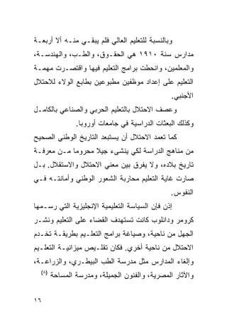 ‫ﻭﺒﺎﻟﻨﺴﺒﺔ ﻟﻠﺘﻌﻠﻴﻡ ﺍﻟﻌﺎﻟﻲ ﻓﻠﻡ ﻴﺒﻘـﻲ ﻤﻨـﻪ ﺃﻻ ﺃﺭﺒﻌـﺔ‬
‫ﻤﺩﺍﺭﺱ ﺴﻨﺔ ٠١٩١ ﻫﻲ ﺍﻟﺤﻘـﻭﻕ، ﻭﺍﻟﻁـﺏ، ﻭﺍﻟﻬﻨﺩﺴـﺔ،‬
‫ﻭﺍﻟﻤﻌﻠﻤﻴﻥ، ﻭﺍﻨﺤﻁﺕ ﺒﺭﺍﻤﺞ ﺍﻟﺘﻌﻠﻴﻡ ﻓﻴﻬﺎ ﻭﺍﻗﺘﺼـﺭﺕ ﻤﻬﻤـﺔ‬
‫ﺍﻟﺘﻌﻠﻴﻡ ﻋﻠﻰ ﺇﻋﺩﺍﺩ ﻤﻭﻅﻔﻴﻥ ﻤﻁﺒﻭﻋﻴﻥ ﺒﻁﺎﺒﻊ ﺍﻟﻭﻻﺀ ﻟﻼﺤﺘﻼل‬
                                                ‫ﺍﻷﺠﻨﺒﻲ.‬
‫ﻭﻋﺼﻑ ﺍﻻﺤﺘﻼل ﺒﺎﻟﺘﻌﻠﻴﻡ ﺍﻟﺤﺭﺒﻲ ﻭﺍﻟﺼﻨﺎﻋﻲ ﺒﺎﻟﻜﺎﻤـل‬
                ‫ﻭﻜﺫﻟﻙ ﺍﻟﺒﻌﺜﺎﺕ ﺍﻟﺩﺭﺍﺴﻴﺔ ﻓﻲ ﺠﺎﻤﻌﺎﺕ ﺃﻭﺭﻭﺒﺎ.‬
‫ﻜﻤﺎ ﺘﻌﻤﺩ ﺍﻻﺤﺘﻼل ﺃﻥ ﻴﺴﺘﺒﻌﺩ ﺍﻟﺘﺎﺭﻴﺦ ﺍﻟﻭﻁﻨﻲ ﺍﻟﺼﺤﻴﺢ‬
‫ﻤﻥ ﻤﻨﺎﻫﺞ ﺍﻟﺩﺭﺍﺴﺔ ﻟﻜﻲ ﻴﻨﺸﻰﺀ ﺠﻴﻼ ﻤﺤﺭﻭﻤﺎ ﻤـﻥ ﻤﻌﺭﻓـﺔ‬
‫ﺘﺎﺭﻴﺦ ﺒﻼﺩﻩ، ﻭﻻ ﻴﻔﺭﻕ ﺒﻴﻥ ﻤﻌﻨﻲ ﺍﻻﺤﺘﻼل ﻭﺍﻻﺴﺘﻘﻼل. ﺒـل‬
‫ﺼﺎﺭﺕ ﻏﺎﻴﺔ ﺍﻟﺘﻌﻠﻴﻡ ﻤﺤﺎﺭﺒﺔ ﺍﻟﺸﻌﻭﺭ ﺍﻟﻭﻁﻨﻲ ﻭﺃﻤﺎﻨﺘـﻪ ﻓـﻲ‬
                                                ‫ﺍﻟﻨﻔﻭﺱ.‬
‫ﺇﺫﻥ ﻓﺈﻥ ﺍﻟﺴﻴﺎﺴﺔ ﺍﻟﺘﻌﻠﻴﻤﻴﺔ ﺍﻹﻨﺠﻠﻴﺯﻴﺔ ﺍﻟﺘﻲ ﺭﺴـﻤﻬﺎ‬
‫ﻜﺭﻭﻤﺭ ﻭﺩﺍﻨﻠﻭﺏ ﻜﺎﻨﺕ ﺘﺴﺘﻬﺩﻑ ﺍﻟﻘﻀﺎﺀ ﻋﻠﻰ ﺍﻟﺘﻌﻠﻴﻡ ﻭﻨﺸـﺭ‬
‫ﺍﻟﺠﻬل ﻤﻥ ﻨﺎﺤﻴﺔ، ﻭﺼﻴﺎﻏﺔ ﺒﺭﺍﻤﺞ ﺍﻟﺘﻌﻠـﻴﻡ ﺒﻁﺭﻴﻘـﺔ ﺘﺨـﺩﻡ‬
‫ﺍﻻﺤﺘﻼل ﻤﻥ ﻨﺎﺤﻴﺔ ﺃﺨﺭﻱ. ﻓﻜﺎﻥ ﺘﻘﻠـﻴﺹ ﻤﻴﺯﺍﻨﻴـﺔ ﺍﻟﺘﻌﻠـﻴﻡ‬
‫ﻭﺇﻟﻐﺎﺀ ﺍﻟﻤﺩﺍﺭﺱ ﻤﺜل ﻤﺩﺭﺴﺔ ﺍﻟﻁﺏ ﺍﻟﺒﻴﻁـﺭﻱ، ﻭﺍﻟﺯﺭﺍﻋـﺔ،‬
  ‫)٨(‬
        ‫ﻭﺍﻵﺜﺎﺭ ﺍﻟﻤﺼﺭﻴﺔ، ﻭﺍﻟﻔﻨﻭﻥ ﺍﻟﺠﻤﻴﻠﺔ، ﻭﻤﺩﺭﺴﺔ ﺍﻟﻤﺴﺎﺤﺔ‬


‫٦١‬
 