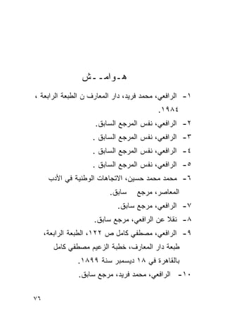 ‫ﻫـﻭﺍﻤــﺵ‬
‫١- ﺍﻟﺭﺍﻓﻌﻲ، ﻤﺤﻤﺩ ﻓﺭﻴﺩ، ﺩﺍﺭ ﺍﻟﻤﻌﺎﺭﻑ ﻥ ﺍﻟﻁﺒﻌﺔ ﺍﻟﺭﺍﺒﻌﺔ ،‬
                                         ‫٤٨٩١.‬
                     ‫٢- ﺍﻟﺭﺍﻓﻌﻲ، ﻨﻔﺱ ﺍﻟﻤﺭﺠﻊ ﺍﻟﺴﺎﺒﻕ.‬
                    ‫٣- ﺍﻟﺭﺍﻓﻌﻲ، ﻨﻔﺱ ﺍﻟﻤﺭﺠﻊ ﺍﻟﺴﺎﺒﻕ .‬
                    ‫٤- ﺍﻟﺭﺍﻓﻌﻲ، ﻨﻔﺱ ﺍﻟﻤﺭﺠﻊ ﺍﻟﺴﺎﺒﻕ .‬
                    ‫٥- ﺍﻟﺭﺍﻓﻌﻲ، ﻨﻔﺱ ﺍﻟﻤﺭﺠﻊ ﺍﻟﺴﺎﺒﻕ .‬
      ‫٦- ﻤﺤﻤﺩ ﻤﺤﻤﺩ ﺤﺴﻴﻥ، ﺍﻻﺘﺠﺎﻫﺎﺕ ﺍﻟﻭﻁﻨﻴﺔ ﻓﻲ ﺍﻷﺩﺏ‬
                         ‫ﺴﺎﺒﻕ.‬    ‫ﺍﻟﻤﻌﺎﺼﺭ، ﻤﺭﺠﻊ‬
                            ‫٧- ﺍﻟﺭﺍﻓﻌﻲ، ﻤﺭﺠﻊ ﺴﺎﺒﻕ.‬
                    ‫٨- ﻨﻘﻼ ﻋﻥ ﺍﻟﺭﺍﻓﻌﻲ، ﻤﺭﺠﻊ ﺴﺎﺒﻕ.‬
                                           ‫ﹰ‬
     ‫٩- ﺍﻟﺭﺍﻓﻌﻲ، ﻤﺼﻁﻔﻲ ﻜﺎﻤل ﺹ ٢٢١، ﺍﻟﻁﺒﻌﺔ ﺍﻟﺭﺍﺒﻌﺔ،‬
        ‫ﻁﺒﻌﺔ ﺩﺍﺭ ﺍﻟﻤﻌﺎﺭﻑ، ﺨﻁﺒﺔ ﺍﻟﺯﻋﻴﻡ ﻤﺼﻁﻔﻲ ﻜﺎﻤل‬
               ‫ﺒﺎﻟﻘﺎﻫﺭﺓ ﻓﻲ ٨١ ﺩﻴﺴﻤﺒﺭ ﺴﻨﺔ ٩٩٨١.‬
               ‫٠١- ﺍﻟﺭﺍﻓﻌﻲ، ﻤﺤﻤﺩ ﻓﺭﻴﺩ، ﻤﺭﺠﻊ ﺴﺎﺒﻕ.‬

‫٦٧‬
 